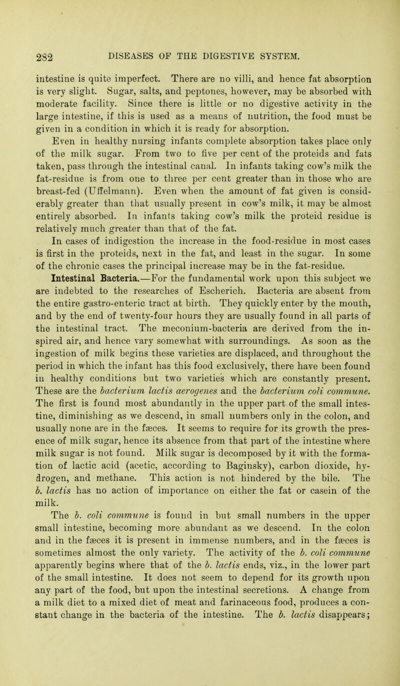 intestine is quite imperfect. There are no villi, and hence fat absorption is very slight. Sugar, salts, and peptones, however, may be absorbed with moderate facility. Since there is little or no digestive activity in the large intestine, if this is used as a means of nutrition, the food must be given in a condition in which it is ready for absorption. Even in healthy nursing infants complete absorption takes place only of the milk sugar. From two to five per cent of the proteids and fats taken, pass through the intestinal canal. In infants taking cow's milk the fat-residue is from one to three per cent greater than in those who are breast-fed (Utfelmann). Even when the amount of fat given is consid- erably greater than that usually present in cow's milk, it may be almost entirely absorbed. In infants taking cow's milk the proteid residue is relatively much greater than that of the fat. In cases of indigestion the increase in the food-residue in most cases is first in the proteids, next in the fat, and least in the sugar. In some of the chronic cases the principal increase may be in the fat-residue. Intestinal Bacteria.—For the fundamental work upon this subject we are indebted to the researches of Escherich. Bacteria are absent from the entire gastro-enteric tract at birth. They quickly enter by the mouth, and by the end of twenty-four hours they are usually found in all parts of the intestinal tract. The meconium-bacteria are derived from the in- spired air, and hence vary somewhat with surroundings. As soon as the ingestion of milk begins these varieties are displaced, and throughout the period in which the infant has this food exclusively, there have been found in healthy conditions but two varieties which are constantly present. These are the bacterium lactis aerogenes and the bacterium coU commune. The first is found most abundantly in the upper part of the small intes- tine, diminishing as we descend, in small numbers only in the colon, and usually none are in the faeces. It seems to require for its growth the pres- ence of milk sugar, hence its absence from that part of the intestine where milk sugar is not found. Milk sugar is decomposed by it with the forma- tion of lactic acid (acetic, according to Baginsky), carbon dioxide, hy- drogen, and methane. This action is not hindered by the bile. The b. lactis has no action of importance on either the fat or casein of the milk. The b. coll commune is found in but small numbers in the upper small intestine, becoming more abundant as we descend. In the colon and in the faeces it is present in immense numbers, and in the faeces is sometimes almost the only variety. The activity of the b. coli commune apparently begins where that of the b. lactis ends, viz., in the lower part of the small intestine. It does not seem to depend for its growth upon any part of the food, but upon the intestinal secretions. A change from a milk diet to a mixed diet of meat and farinaceous food, produces a con- stant change in the bacteria of the intestine. The b. lactis disappears;