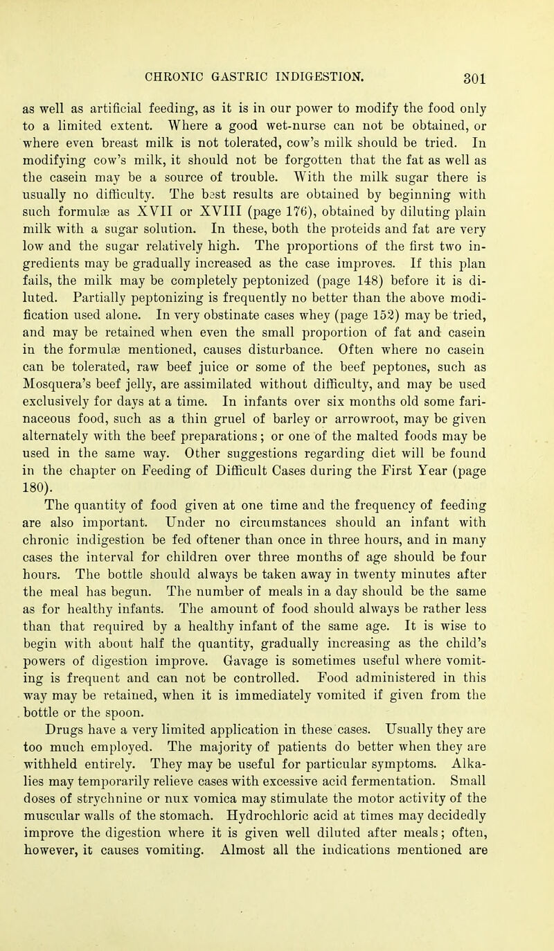 as well as artificial feeding, as it is in our power to modify the food only to a limited extent. Where a good wet-nurse can not be obtained, or where even breast milk is not tolerated, cow's milk should be tried. In modifying cow's milk, it should not be forgotten that the fat as well as the casein may be a source of trouble. With the milk sugar there is usually no difficulty. The bast results are obtained by beginning with such formulae as XVII or XVIII (page 176), obtained by diluting plain milk with a sugar solution. In these, both the proteids and fat are very low and the sugar relatively high. The proportions of the first two in- gredients may be gradually increased as the case improves. If this plan fails, the milk may be completely peptonized (page 148) before it is di- luted. Partially peptonizing is frequently no better than the above modi- fication used alone. In very obstinate cases whey (page 152) may be tried, and may be retained when even the small proportion of fat and casein in the formulae mentioned, causes disturbance. Often where no casein can be tolerated, raw beef juice or some of the beef peptones, such as Mosquera's beef jelly, are assimilated without difficulty, and may be used exclusively for days at a time. In infants over six months old some fari- naceous food, such as a thin gruel of barley or arrowroot, may be given alternately with the beef preparations; or one of the malted foods may be used in the same way. Other suggestions regarding diet will be found in the chapter on Feeding of Difficult Cases during the First Year (page 180). The quantity of food given at one time and the frequency of feeding are also important. Under no circumstances should an infant with chronic indigestion be fed oftener than once in three hours, and in many cases the interval for children over three months of age should be four hours. The bottle should always be taken away in twenty minutes after the meal has begun. The number of meals in a day should be the same as for healthy infants. The amount of food should always be rather less than that required by a healthy infant of the same age. It is wise to begin with about half the quantity, gradually increasing as the child's powers of digestion improve. Gavage is sometimes useful where vomit- ing is frequent and can not be controlled. Food administered in this way may be retained, when it is immediately vomited if given from the bottle or the spoon. Drugs have a very limited application in these cases. Usually they are too mv;ch employed. The majority of patients do better when they are withheld entirely. They may be useful for particular symptoms. Alka- lies may temporarily relieve cases with excessive acid fermentation. Small doses of strychnine or nux vomica may stimulate the motor activity of the muscular walls of the stomach. Hydrochloric acid at times may decidedly improve the digestion where it is given well diluted after meals; often, however, it causes vomiting. Almost all the indications mentioned are