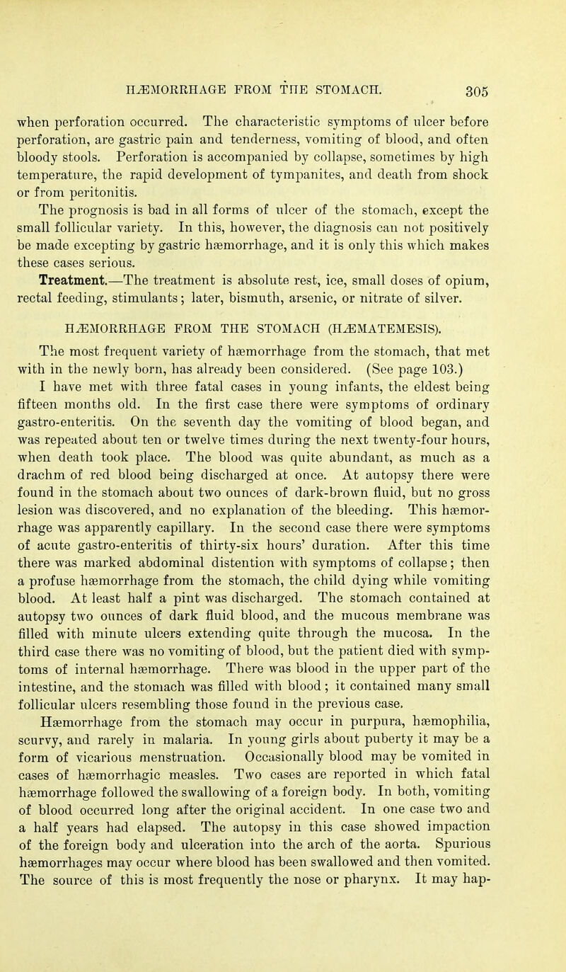 when perforation occurred. The characteristic symptoms of nicer before perforation, are gastric pain and tenderness, vomiting of blood, and often bloody stools. Perforation is accompanied by collapse, sometimes by high temperature, the rapid development of tympanites, and death from shock or from peritonitis. The prognosis is bad in all forms of ulcer of the stomach, except the small follicular variety. In this, however, the diagnosis can not positively be made excepting by gastric haemorrhage, and it is only this which makes these cases serious. Treatment.—The treatment is absolute rest, ice, small doses of opium, rectal feeding, stimulants; later, bismuth, arsenic, or nitrate of silver. HEMORRHAGE FROM THE STOMACH (HEMATEMESIS). The most frequent variety of haemorrhage from the stomach, that met with in the newly born, has already been considered. (See page 103.) I have met with three fatal cases in young infants, the eldest being fifteen months old. In the first case there were symptoms of ordinary gastro-enteritis. On the seventh day the vomiting of blood began, and was repeated about ten or twelve times during the next twenty-four hours, when death took place. The blood was quite abundant, as much as a drachm of red blood being discharged at once. At autopsy there were found in the stomach about two ounces of dark-brown fluid, but no gross lesion was discovered, and no explanation of the bleeding. This haemor- rhage was apparently capillary. In the second case there were symptoms of acute gastro-enteritis of thirty-six hours' duration. After this time there was marked abdominal distention with symptoms of collapse; then a profuse haemorrhage from the stomach, the child dying while vomiting blood. At least half a pint was discharged. The stomach contained at autopsy two ounces of dark fluid blood, and the mucous membrane was filled with minute ulcers extending quite through the mucosa. In the third case there was no vomiting of blood, but the patient died with symp- toms of internal htemorrhage. There was blood in the upper part of the intestine, and the stomach was filled with blood; it contained many small follicular ulcers resembling those found in the previous case. Haemorrhage from the stomach may occur in purpura, hgemophilia, scurvy, and rarely in malaria. In young girls about puberty it may be a form of vicarious menstruation. Occasionally blood may be vomited in cases of hsemorrhagic measles. Two cases are reported in which fatal haemorrhage followed the swallowing of a foreign body. In both, vomiting of blood occurred long after the original accident. In one case two and a half years had elapsed. The autopsy in this case showed impaction of the foreign body and ulceration into the arch of the aorta. Spurious haemorrhages may occur where blood has been swallowed and then vomited. The source of this is most frequently the nose or pharynx. It may hap-