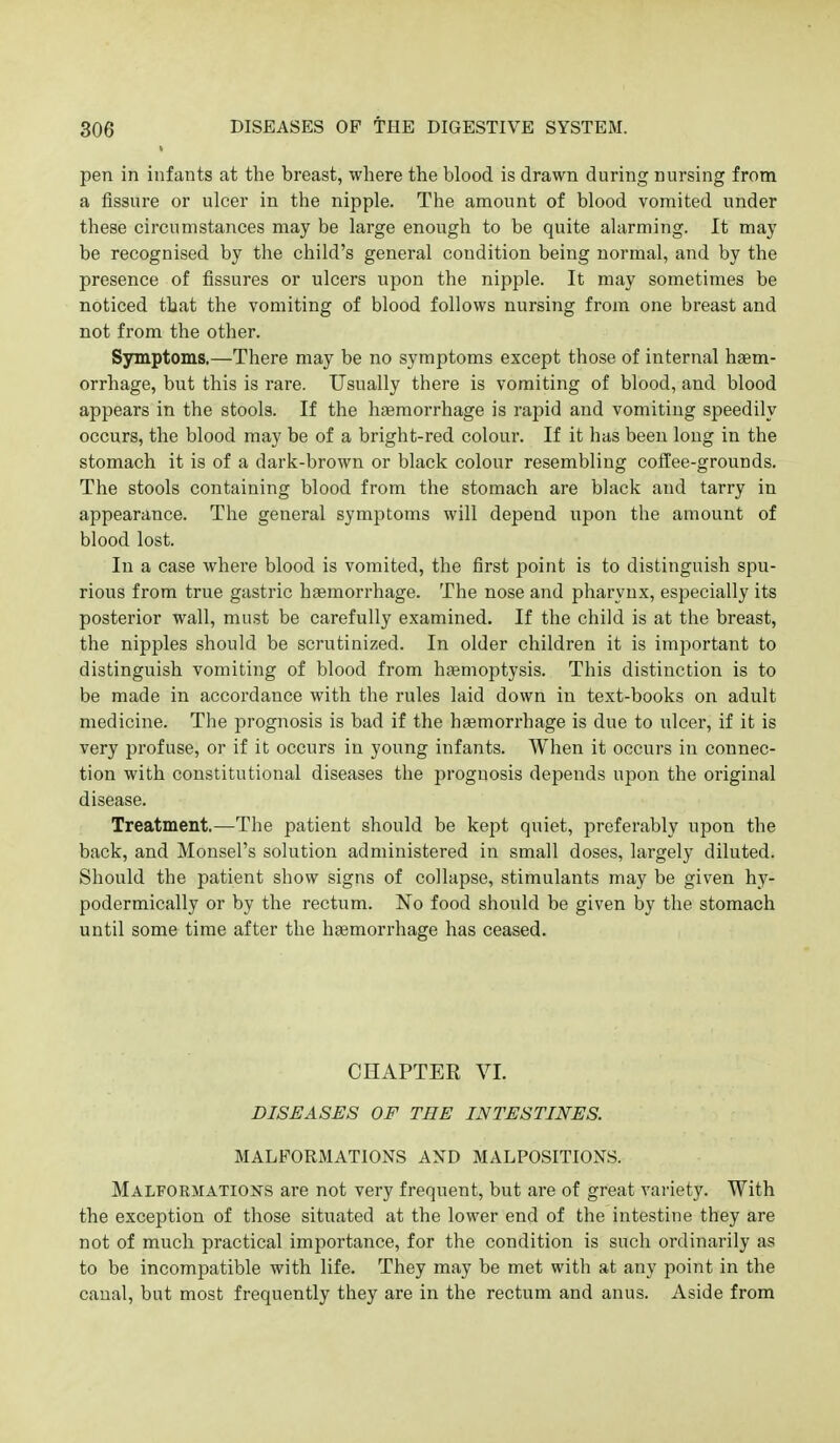 pen in infants at the breast, where the blood is drawn during nursing from a fissure or ulcer in the nipple. The amount of blood vomited under these circumstances may be large enough to be quite alarming. It may be recognised by the child's general condition being normal, and by the presence of fissures or ulcers upon the nipple. It may sometimes be noticed that the vomiting of blood follows nursing from one breast and not from the other. Symptoms.—There may be no symptoms except those of internal haem- orrhage, but this is rare. Usually there is vomiting of blood, and blood appears in the stools. If the hferaorrhage is rapid and vomiting speedily occurs, the blood may be of a bright-red colour. If it has been long in the stomach it is of a dark-brown or black colour resembling coffee-grounds. The stools containing blood from the stomach are black and tarry in appearance. The general symptoms will depend upon the amount of blood lost. In a case where blood is vomited, the first point is to distinguish spu- rious from true gastric hsemorrhage. The nose and pharynx, especially its posterior wall, must be carefully examined. If the child is at the breast, the nipples should be scrutinized. In older children it is important to distinguish vomiting of blood from hsemoptysis. This distinction is to be made in accordance with the rules laid down in text-books on adult medicine. The prognosis is bad if the htemorrhage is due to iilcer, if it is very profuse, or if it occurs in young infants. When it occurs in connec- tion with constitutional diseases the prognosis depends upon the original disease. Treatment.—The patient should be kept quiet, preferably upon the back, and Monsel's solution administered in small doses, largely diluted. Should the patient show signs of collapse, stimulants may be given hy- podermically or by the rectum. No food should be given by the stomach until some time after the haemorrhage has ceased. CHAPTER VI. DISEASES OF THE INTESTINES. MALFORMATIONS AND MALPOSITIONS. Malformations are not very frequent, but are of great variety. With the exception of those situated at the lower end of the intestine they are not of much practical importance, for the condition is such ordinarily as to be incompatible with life. They may be met with at any point in the canal, but most frequently they are in the rectum and anus. Aside from