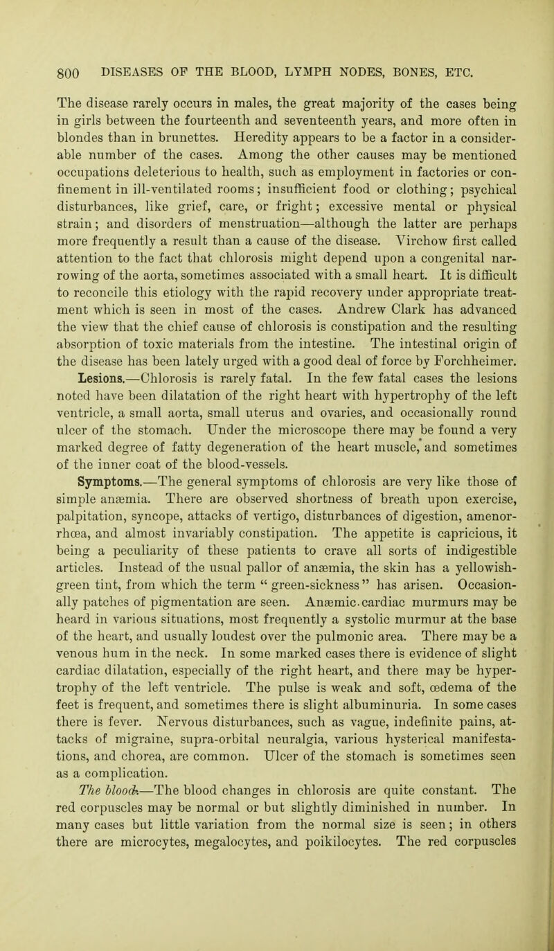 The disease rarely occurs in males, the great majority of the cases being in girls between the fourteenth and seventeenth years, and more often in blondes than in brunettes. Heredity appears to be a factor in a consider- able number of the cases. Among the other causes may be mentioned occupations deleterious to health, such as employment in factories or con- finement in ill-ventilated rooms; insufficient food or clothing; psychical disturbances, like grief, care, or fright; excessive mental or physical strain; and disorders of menstruation—although the latter are perhaps more frequently a result than a cause of the disease. Virchow first called attention to the fact that chlorosis might depend upon a congenital nar- rowing of the aorta, sometimes associated with a small heart. It is difficult to reconcile this etiology with the rapid recovery under appropriate treat- ment which is seen in most of the cases. Andrew Clark has advanced the view that the chief cause of chlorosis is constipation and the resulting absorption of toxic materials from the intestine. The intestinal origin of the disease has been lately urged with a good deal of force by Forchheimer. Lesions.—Chlorosis is rarely fatal. In the few fatal cases the lesions noted have been dilatation of the right heart with hypertrophy of the left ventricle, a small aorta, small uterus and ovaries, and occasionally round ulcer of the stomach. Under the microscope there may be found a very marked degree of fatty degeneration of the heart muscle, and sometimes of the inner coat of the blood-vessels. Symptoms.—The general symptoms of chlorosis are very like those of simple anaemia. There are observed shortness of breath upon exercise, palpitation, syncope, attacks of vertigo, disturbances of digestion, amenor- rhcea, and almost invariably constipation. The appetite is capricious, it being a peculiarity of these patients to crave all sorts of indigestible articles. Instead of the usual pallor of anaemia, the skin has a yellowish- green tint, from which the term  green-sickness has arisen. Occasion- ally patches of pigmentation are seen. Ancemic.cardiac murmurs may be heard in various situations, most frequently a systolic murmur at the base of the heart, and usually loudest over the pulmonic area. There may be a venous hum in the neck. In some marked cases there is evidence of slight cardiac dilatation, especially of the right heart, and there may be hyper- trophy of the left ventricle. The pulse is weak and soft, oedema of the feet is frequent, and sometimes there is slight albuminuria. In some cases there is fever. Nervous disturbances, such as vague, indefinite pains, at- tacks of migraine, supra-orbital neuralgia, various hysterical manifesta- tions, and chorea, are common. Ulcer of the stomach is sometimes seen as a complication. The hloo(h—The blood changes in chlorosis are quite constant. The red corpuscles may be normal or but slightly diminished in number. In many cases but little variation from the normal size is seen; in others there are microcytes, megalocytes, and poikilocytes. The red corpuscles