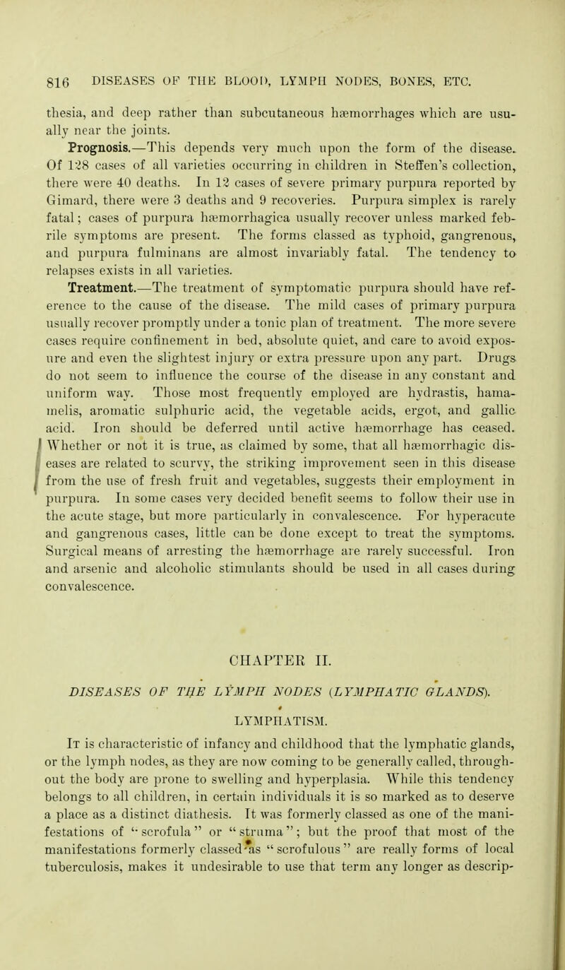 thesia, and deep rather than subcutaneous haemorrhages which are usu- ally near the joints. Prognosis.—Tliis depends very much upon the form of the disease. Of 128 cases of all varieties occurring in children in Steffen's collection, there were 40 deaths. In 12 cases of severe primary purpura reported by Gimard, there were 3 deaths and 9 recoveries. Purpura simplex is rarely fatal; cases of purpura ha;morrhagica usually recover unless marked feb- rile symptoms are present. The forms classed as typhoid, gangrenous, and purpura fulminans are almost invariably fatal. The tendency to relapses exists in all varieties. Treatment.—The treatment of symptomatic purpura should have ref- erence to the cause of the disease. The mild cases of primary purpura usually recover promptly under a tonic plan of treatment. The more severe cases require confinement in bed, absolute quiet, and care to avoid expos- ure and even the slightest injury or extra pressure upon any part. Drugs do not seem to influence the course of the disease in any constant and uniform way. Those most frequently employed are hydrastis, hama- melis, aromatic sulphuric acid, the vegetable acids, ergot, and gallic acid. Iron should be deferred until active hiemorrhage has ceased. Whether or not it is true, as claimed by some, that all hemorrhagic dis- eases are related to scurvy, the striking improvement seen in this disease from the use of fresh fruit and vegetables, suggests their employment in purpura. In some cases very decided benefit seems to follow their use in the acute stage, but more particularly in convalescence. For hyperacute and gangrenous cases, little can be done except to treat the symptoms. Surgical means of arresting the haemorrhage are rarely successful. Iron and arsenic and alcoholic stimulants should be used in all cases during convalescence. CHAPTER II. DISEASES OF THE LYMPH NODES (LYMPHATIC GLANDS). LYMPHATISM. It is characteristic of infancy and childhood that the lymphatic glands, or the lymph nodes, as they are now coming to be generally called, through- out the body are prone to swelling and hyperplasia. While this tendency belongs to all children, in certain individuals it is so marked as to deserve a place as a distinct diathesis. It was formerly classed as one of tlie mani- festations of '-scrofula or struma; but the proof that most of the manifestations formerly classed'as scrofulous are really forms of local tuberculosis, makes it undesirable to use that term any longer as descrip-