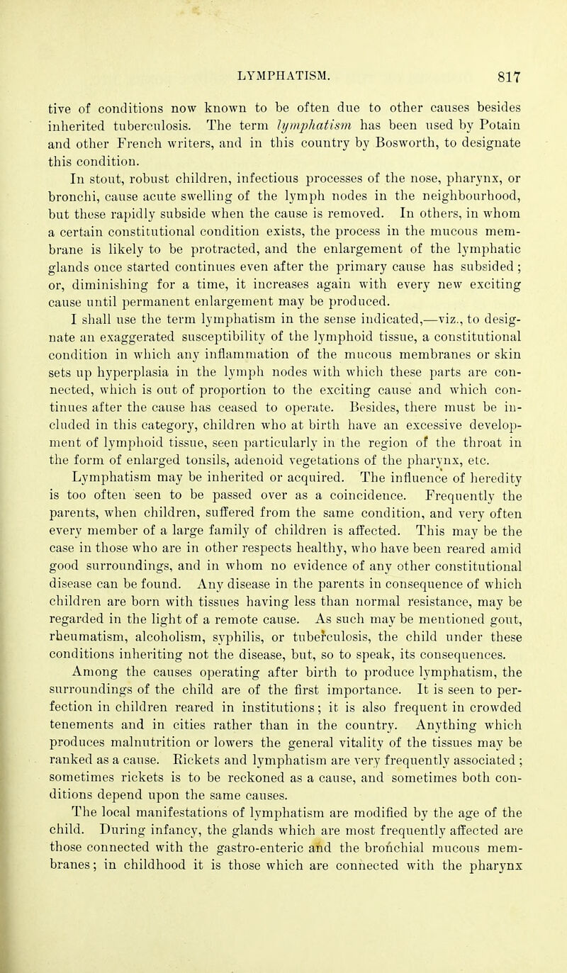 tive of conditions now known to be often due to other causes besides inherited tuberculosis. The term lymphatism has been used by Potain and other French writers, and in this country by Bosworth, to designate this condition. In stout, robust children, infectious processes of the nose, pharynx, or bronchi, cause acute swelling of the lymph nodes in the neighbourhood, but these rapidly subside when the cause is removed. In others, in whom a certain constitutional condition exists, the process in the mucous mem- brane is likely to be protracted, and the enlargement of the lymphatic glands once started continues even after the primary cause has subsided ; or, diminishing for a time, it increases again with every new exciting cause until permanent enlargement may be produced. I shall use the term lymphatism in the sense indicated,—viz., to desig- nate an exaggerated susceptibility of the lymphoid tissue, a constitutional condition in which any inflammation of the mucous membranes or skin sets up hyperplasia in the lymph nodes with which these parts are con- nected, which is out of proportion to the exciting cause and which con- tinues after the cause has ceased to operate. Besides, there must be in- cluded in this category, children who at birth have an excessive develop- ment of lymphoid tissue, seen particularly in the region of the throat in the form of enlarged tonsils, adenoid vegetations of the pharynx, etc. Lymphatism may be inherited or acquired. The influence of heredity is too often seen to be passed over as a coincidence. Frequently the parents, when children, suffered from the same condition, and very often every member of a large family of children is afl'ected. This may be the case in those who are in other respects healthy, who have been reared amid good surroundings, and in whom no evidence of any other constitutional disease can be found. Any disease in the parents in consequence of which children are born with tissues having less than normal resistance, may be regarded in the light of a remote cause. As such may be mentioned gout, rheumatism, alcoholism, syphilis, or tuberculosis, the child ujider these conditions inheriting not the disease, but, so to speak, its consequences. Among the causes operating after birth to produce lymphatism, the surroundings of the child are of the first importance. It is seen to per- fection in children reared in institutions; it is also frequent in crowded tenements and in cities rather than in the country. Anything which produces malnutrition or lowers the general vitality of the tissues may be ranked as a cause. Rickets and lymphatism are very frequently associated ; sometimes rickets is to be reckoned as a cause, and sometimes both con- ditions depend upon the same causes. The local manifestations of lymphatism are modified by the age of the child. During infancy, the glands which are most frequently affected are those connected with the gastro-enteric and the bronchial mucous mem- branes ; in childhood it is those which are connected with the pharynx