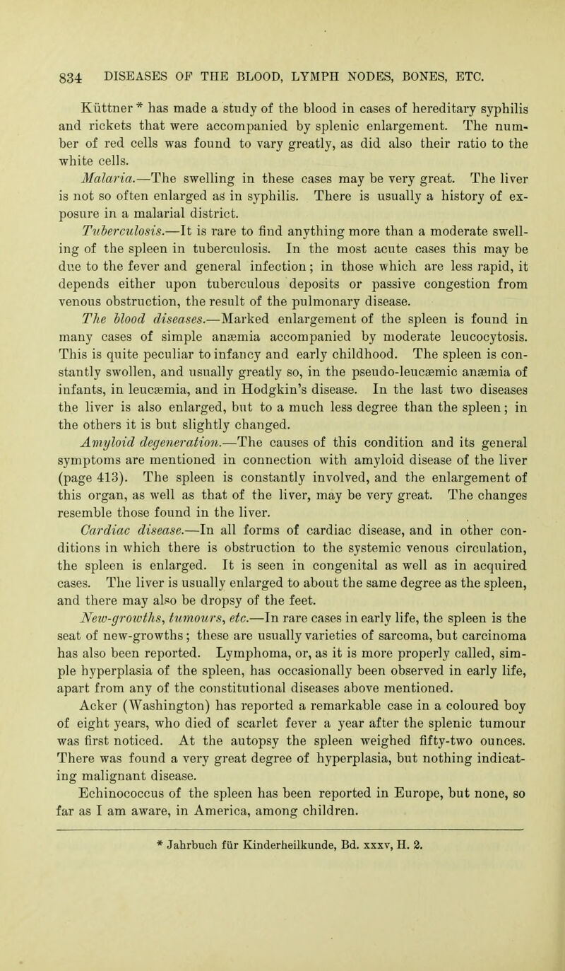 Kiittner * has made a study of the blood in cases of hereditary syphilis and rickets that were accompanied by splenic enlargement. The num- ber of red cells was found to vary greatly, as did also their ratio to the white cells. Malaria.—The swelling in these cases may be very great. The liver is not so often enlarged as in syphilis. There is usually a history of ex- posure in a malarial district. Tuberculosis.—It is rare to find anything more than a moderate swell- ing of the spleen in tuberculosis. In the most acute cases this may be due to the fever and general infection; in those which are less rapid, it depends either upon tuberculous deposits or passive congestion from venous obstruction, the result of the pulmonary disease. The blood diseases.—Marked enlargement of the spleen is found in many cases of simple ansemia accompanied by moderate leucocytosis. This is quite peculiar to infancy and early childhood. The spleen is con- stantly swollen, and usually greatly so, in the pseudo-leuc^mic antemia of infants, in leucaemia, and in Hodgkin's disease. In the last two diseases the liver is also enlarged, but to a much less degree than the spleen; in the others it is but slightly changed. Amyloid degeneratio7i.—The causes of this condition and its general symptoms are mentioned in connection with amyloid disease of the liver (page 413). The spleen is constantly involved, and the enlargement of this organ, as well as that of the liver, may be very great. The changes resemble those found in the liver. Cardiac disease.—In all forms of cardiac disease, and in other con- ditions in which there is obstruction to the systemic venous circulation, the spleen is enlarged. It is seen in congenital as well as in acquired cases. The liver is usually enlarged to about the same degree as the spleen, and there may also be dropsy of the feet. New-growths, tumours, etc.—In rare cases in early life, the spleen is the seat of new-growths; these are usually varieties of sarcoma, but carcinoma has also been reported. Lymphoma, or, as it is more properly called, sim- ple hyperplasia of the spleen, has occasionally been observed in early life, apart from any of the constitutional diseases above mentioned. Acker (Washington) has reported a remarkable case in a coloured boy of eight years, who died of scarlet fever a year after the splenic tumour was first noticed. At the autopsy the spleen weighed fifty-two ounces. There was found a very great degree of hyperplasia, but nothing indicat- ing malignant disease. Echinococcus of the spleen has been reported in Europe, but none, so far as I am aware, in America, among children. * Jahrbuch fiir Kinderheilkunde, Bd. xxxv, H. 2.