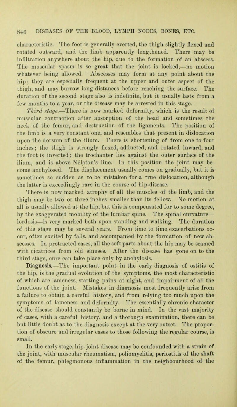 characteristic. The foot is generally everted, the thigh slightly flexed and rotated outward, and the limb apparently lengthened. There may be infiltration anywhere about the hip, due to the formation of an abscess. The muscular spasm is so great that the joint is locked,—no motion whatever being allowed. Abscesses may form at any point about the hip; they are especially frequent at the upper and outer aspect of the thigh, and may burrow long distances before reaching the surface. The duration of the second stage also is indefinite, but it usually lasts from a few months to a year, or the disease may be arrested in this stage. Third stage.—There is now marked deformity, which is the result of muscular contraction after absorption of the head and sometimes the neck of the femur, and destruction of the ligaments. The position of the limb is a very constant one, and resembles that present in dislocation upon the dorsum of the ilium. There is shortening of from one to four inches; the thigh is strongly flexed, adducted, and rotated inward, and the foot is inverted ; the trochanter lies against the outer surface of the ilium, and is above Nelaton's line. In this position the joint may be- come anchylosed. The displacement usually comes on gradually, but it is sometimes so sudden as to be mistaken for a true dislocation, although the latter is exceedingly rare in the course of hip-disease. There is now marked atrophy of all the muscles of the limb, and the thigh may be two or three inches smaller than its fellow. No motion at all is usually allowed at the hip, but this is compensated for to some degree, by the exaggerated mobility of the lumbar spine. The spinal curvature— lordosis—is very marked both upon standing and walking. The duration of this stage may be several years. From time to time exacerbations oc- cur, often excited by falls, and accompanied by the formation of new ab- scesses. In protracted cases, all the soft parts about the hip may be seamed with cicatrices from old sinuses. After the disease has gone on to the third stage, cure can take place only by anchylosis. Diagnosis.—The important point in the early diagnosis of ostitis of the liip, is the gradual evolution of the symptoms, the most characteristic of which are lameness, starting pains at night, and impairment of all the functions of the joint. Mistakes in diagnosis most frequently arise from a failure to obtain a careful history, and from relying too much upon the symptoms of lameness and deformity. The essentially chronic character of the disease should constantly be borne in mind. In the vast majority of cases, with a careful history, and a thorough examination, there can be but little doubt as to the diagnosis except at the very outset. The propor- tion of obscure and irregular cases to those following the regular course, is small. In the early stage, hip-joint disease may be confounded with a strain of the joint, with muscular rheumatism, poliomyelitis, periostitis of the shaft of the femur, phlegmonous inflammation in the neighbourhood of the