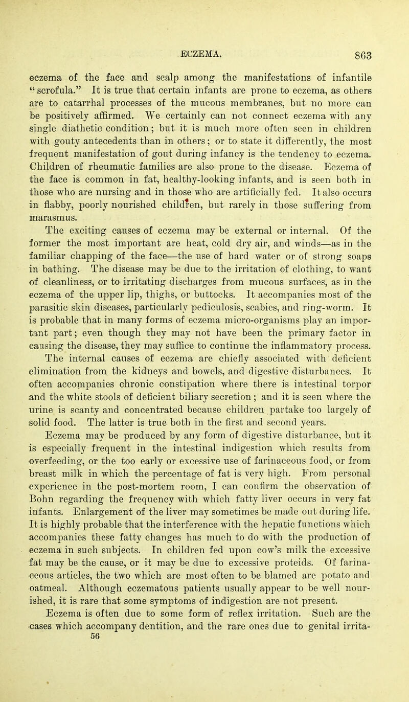 eczema of the face and scalp among the manifestations of infantile  scrofula. It is true that certain infants are prone to eczema, as others are to catarrhal processes of the mucous membranes, but no more can be positively affirmed. We certainly can not connect eczema with any single diathetic condition; but it is much more often seen in children with gouty antecedents than in others; or to state it differently, the most frequent manifestation of gout during infancy is the tendency to eczema. Children of rheumatic families are also prone to the disease. Eczema of the face is common in fat, healthy-looking infants, and is seen both in those who are nursing and in those who are artificially fed. It also occurs in flabby, poorly nourished children, but rarely in those suffering from marasmus. The exciting causes of eczema may be external or internal. Of the former the most important are heat, cold dry air, and winds—as in the familiar chapping of the face—the use of hard water or of strong soaps in bathing. The disease may be due to the irritation of clothing, to want of cleanliness, or to irritating discharges from mucous surfaces, as in the eczema of the upper lip, thighs, or buttocks. It accompanies most of the parasitic skin diseases, particularly pediculosis, scabies, and ring-worm. It is probable that in many forms of eczema micro-organisms play an impor- tant part; even though they may not have been the primary factor in causing the disease, they may suffice to continue the inflammatory process. The internal causes of eczema are chiefly associated with deficient elimination from the kidneys and bowels, and digestive disturbances. It often accompanies chronic constipation where there is intestinal torpor and the white stools of deficient biliary secretion; and it is seen where the nrine is scanty and concentrated because children partake too largely of solid food. The latter is true both in the first and second years. Eczema may be produced by any form of digestive disturbance, but it is especially frequent in the intestinal indigestion which results from overfeeding, or the too early or excessive use of farinaceous food, or from breast milk in which the percentage of fat is very high. From personal experience in the post-mortem room, I can confirm the observation of Bohn regarding the frequency with which fatty liver occurs in very fat infants. Enlargement of the liver may sometimes be made out during life. It is highly probable that the interference with the hepatic functions which accompanies these fatty changes has much to do with the production of eczema in such subjects. In children fed upon cow's milk the excessive fat may be the cause, or it may be due to excessive proteids. Of farina- ceous articles, the two which are most often to be blamed are potato and oatmeal. Although eczematous patients usually appear to be well nour- ished, it is rare that some symptoms of indigestion are not present. Eczema is often due to some form of reflex irritation. Such are the ■cases which accompany dentition, and the rare ones due to genital irrita- 56