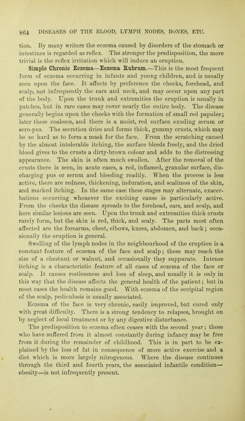 tion. By many writers the eczema caused by disorders of the stomach or intestines is regarded as reflex. The stronger the predisposition, the more trivial is the reflex irritation which will induce an eruption. Simple Chronic Eczema—Eczema Eubrum.—This is the most frequent form of eczema occurring in infants and young children, and is usually seen upon the face. It affects by preference the cheeks, forehead, and scalp, not infrequently the ears and neck, and may occur upon any part of the body. Upon the trunk and extremities the eruption is usually in patches, but in rare cases may cover nearly the entire body. The disease generally begins upon the cheeks with the formation of small red papules; later these coalesce, and there is a moist, red surface exuding serum or sero-pus. The secretion dries and forms thick, gummy crusts, which may be so hard as to form a mask for the face. From the scratching caused by the almost intolerable itching, the surface bleeds freely, and the dried blood gives to the crusts a dirty-brown colour and adds to the distressing appearance. The skin is often much swollen. After the removal of the crusts there is seen, in acute cases, a red, inflamed, granular surface, dis- charging pus or serum and bleeding readily. When the process is less active, there are redness, thickening, induration, and scaliness of the skin, and marked itching. In the same case these stages may alternate, exacer- bations occurring whenever the exciting cause is particularly active. From the cheeks the disease spreads to the forehead, ears, and scalp, and here similar lesions are seen. UiDon the trunk and extremities thick crusts rarely form, but the skin is red, thick, and scaly. The parts most often affected are the forearms, chest, elbows, knees, abdomen, and back; occa- sionally the eruption is general. Swelling of the lymj^h nodes in the neighbourhood of the eruption is a constant feature of eczema of the face and scalp; these may reach the size of a chestnut or walnut, and occasionally they suppurate. Intense itching is a characteristic feature of all cases of eczema of the face or scalp. It causes restlessness and loss of sleep, and usually it is only in this way that the disease affects the general health of the patient; but in most cases the health remains good. With eczema of the occipital region of the scalp, pediculosis is usually associated. Eczema of the face is very chronic, easily improved, but cured only with great difficulty. There is a strong tendency to relapses, brought on by neglect of local treatment or by any digestive disturbance. The predisposition to eczema often ceases with the second year; those who have suffered from it almost constantly during infancy may be free from it during the remainder of childhood. This is in part to be ex- plained by the loss of fat in consequence of more active exercise and a diet which is more largely nitrogenous. Where the disease continues through the third and fourth years, the associated infantile condition—- obesity—is not infrequently present.