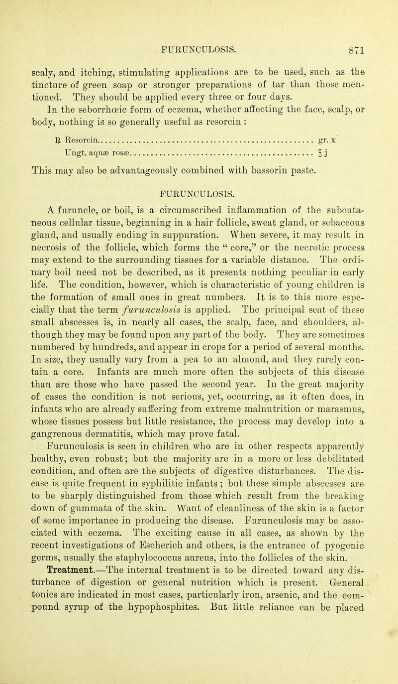 scaly, and itching, stimulating applications are to be used, such as the tincture of green soap or stronger preparations of tar tlian those men- tioned. They should be applied every three or four days. In the seborrhoeic form of eczema, whetlier atfecting the face, scalp, or body, nothing is so generally useful as resorcin: 5 Resorcin gr. x Ungt. aqusB rosse 3 j This may also be advantageously combined with bassorin paste. FURUNCULOSIS. A furuncle, or boil, is a circumscribed inflammation of the subcuta- neous cellular tissue, beginning in a hair follicle, sweat gland, or sebaceous gland, and usually ending in suppuration. When severe, it may result in necrosis of the follicle, which forms the  core, or the necrotic process may extend to the surrounding tissues for a variable distance. The ordi- nary boil need not be described, as it presents nothing peculiar in early life. The condition, however, which is characteristic of young children is the formation of small ones in great numbers. It is to this more espe- cially that the term furunculosis is applied. The principal seat of these small abscesses is, in nearly all cases, the scalp, face, and shoulders, al- though they may be found upon any part of the body. They are sometimes numbered by hundreds, and appear in crops for a period of several months. In size, they usually vary from a pea to an almond, and they rarely con- tain a core. Infants are much more often the subjects of this disease than are those who have passed the second year. In the great majority of cases the condition is not serious, yet, occurring, as it often does, in infants who are already suffering from extreme malnutrition or marasmus,, whose tissues possess but little resistance, the process may develop into a gangrenous dermatitis, which may prove fatal. Furunculosis is seen in children who are in other respects apparently healthy, even robust; but the majority are in a more or less debilitated condition, and often are the subjects of digestive disturbances. The dis- ease is quite frequent in syphilitic infants ; but these simple abscesses are to be sharply distinguished from those which result from the breaking down of gummata of the skin. Want of cleanliness of the skin is a factor of some importance in producing the disease. Furunculosis may be asso- ciated with eczema. The exciting cause in all cases, as shown by the recent investigations of Escherich and others, is the entrance of pyogenic germs, usually the staphylococcus aureus, into the follicles of the skin. Treatment.—The internal treatment is to be directed toward any dis- turbance of digestion or general nutrition which is present. General tonics are indicated in most cases, particularly iron, arsenic, and the com- pound syrup of the hypophosphites. But little reliance can be placed