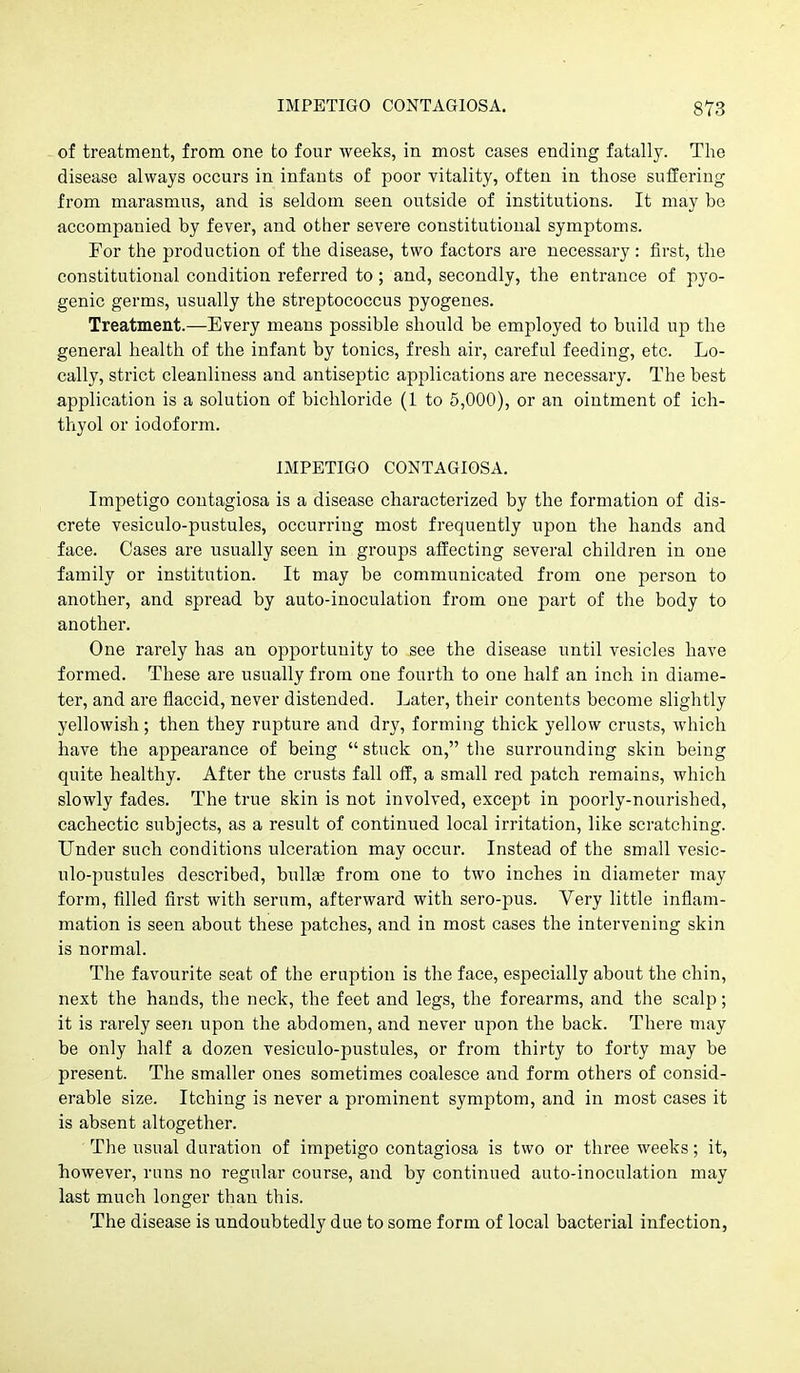 of treatment, from one to four weeks, in most cases ending fatally. The disease always occurs in infants of poor vitality, often in those suffering from marasmus, and is seldom seen outside of institutions. It may be accompanied by fever, and other severe constitutional symptoms. For the production of the disease, two factors are necessary: first, the constitutional condition referred to; and, secondly, the entrance of pyo- genic germs, usually the streptococcus pyogenes. Treatment.—Every means possible should be employed to build up the general health of the infant by tonics, fresh air, careful feeding, etc. Lo- cally, strict cleanliness and antiseptic applications are necessary. The best application is a solution of bichloride (1 to 5,000), or an ointment of ich- thyol or iodoform. IMPETIGO CONTAGIOSA. Impetigo contagiosa is a disease characterized by the formation of dis- crete vesiculo-pustules, occurring most frequently upon the hands and face. Cases are usually seen in groups affecting several children in one family or institution. It may be communicated from one person to another, and spread by auto-inoculation from one part of tlie body to another. One rarely has an opportunity to see the disease until vesicles have formed. These are usually from one fourth to one half an inch in diame- ter, and are flaccid, never distended. Later, their contents become slightly yellowish; then they rupture and dry, forming thick yellow crusts, which have the appearance of being stuck on, the surrounding skin being quite healthy. After the crusts fall off, a small red patch remains, which slowly fades. The true skin is not involved, except in poorly-nourished, cachectic subjects, as a result of continued local irritation, like scratching. Under such conditions ulceration may occur. Instead of the small vesic- ulo-pustules described, bullae from one to two inches in diameter may form, filled first with serum, afterward with sero-pus. Very little inflam- mation is seen about these patches, and in most cases the intervening skin is normal. The favourite seat of the eruption is the face, especially about the chin, next the hands, the neck, the feet and legs, the forearms, and the scalp; it is rarely seen upon the abdomen, and never upon the back. There may be only half a dozen vesiculo-pustules, or from thirty to forty may be present. The smaller ones sometimes coalesce and form others of consid- erable size. Itching is never a prominent symptom, and in most cases it is absent altogether. The usual duration of impetigo contagiosa is two or three weeks; it, however, runs no regular course, and by continued auto-inoculation may last much longer than this. The disease is undoubtedly due to some form of local bacterial infection,