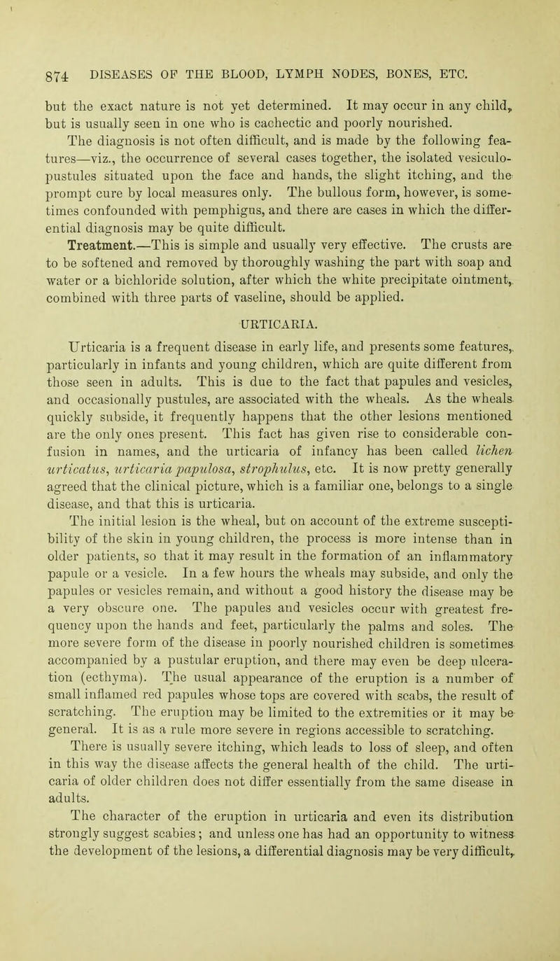 but the exact nature is not yet determined. It may occur in any child, but is usually seen in one who is cachectic and poorly nourished. The diagnosis is not often difficult, and is made by the following fea- tures—viz., the occurrence of several cases together, the isolated vesiculo- pustules situated upon the face and hands, the slight itching, and the prompt cure by local measures only. The bullous form, however, is some- times confounded with pemphigus, and there are cases in which the differ- ential diagnosis may be quite difficult. Treatment.—This is simple and usually very effective. The crusts are to be softened and removed by thoroughly washing the part with soap and water or a bichloride solution, after which the white precipitate ointment, combined with three parts of vaseline, should be applied. URTICARIA. Urticaria is a frequent disease in early life, and presents some features,, particularly in infants and young children, which are quite different from those seen in adults. This is due to the fact that papules and vesicles, and occasionally pustules, are associated with the wheals. As the wheals quickly subside, it frequently happens that the other lesions mentioned are the only ones present. This fact has given rise to considerable con- fusion in names, and the urticaria of infancy has been called liche7i urticatus, urticaria papulosa, strophulus, etc. It is now pretty generally agreed that the clinical picture, which is a familiar one, belongs to a single disease, and that this is urticaria. The initial lesion is the wheal, but on account of the extreme suscepti- bility of the skin in young children, the process is more intense than in older patients, so that it may result in the formation of an inflammatory papule or a vesicle. In a few hours the wheals may subside, and only the papules or vesicles remain, and without a good history the disease may be a very obscure one. The papules and vesicles occur with greatest fre- quency upon the hands and feet, particularly the palms and soles. The more severe form of the disease in poorly nourished children is sometimes accompanied by a pustular eruption, and there may even be deep ulcera- tion (ecthyma). The usual appearance of the eruption is a number of small inflamed red papules whose tops are covered with scabs, the result of scratching. The eruption may be limited to the extremities or it may be general. It is as a rule more severe in regions accessible to scratching. There is usually severe itching, which leads to loss of sleep, and often in this way the disease affects the general health of the child. The urti- caria of older children does not differ essentially from the same disease in adults. The character of the eruption in urticaria and even its distribution strongly suggest scabies; and unless one has had an opportunity to witness the development of the lesions, a differential diagnosis may be very difficulty