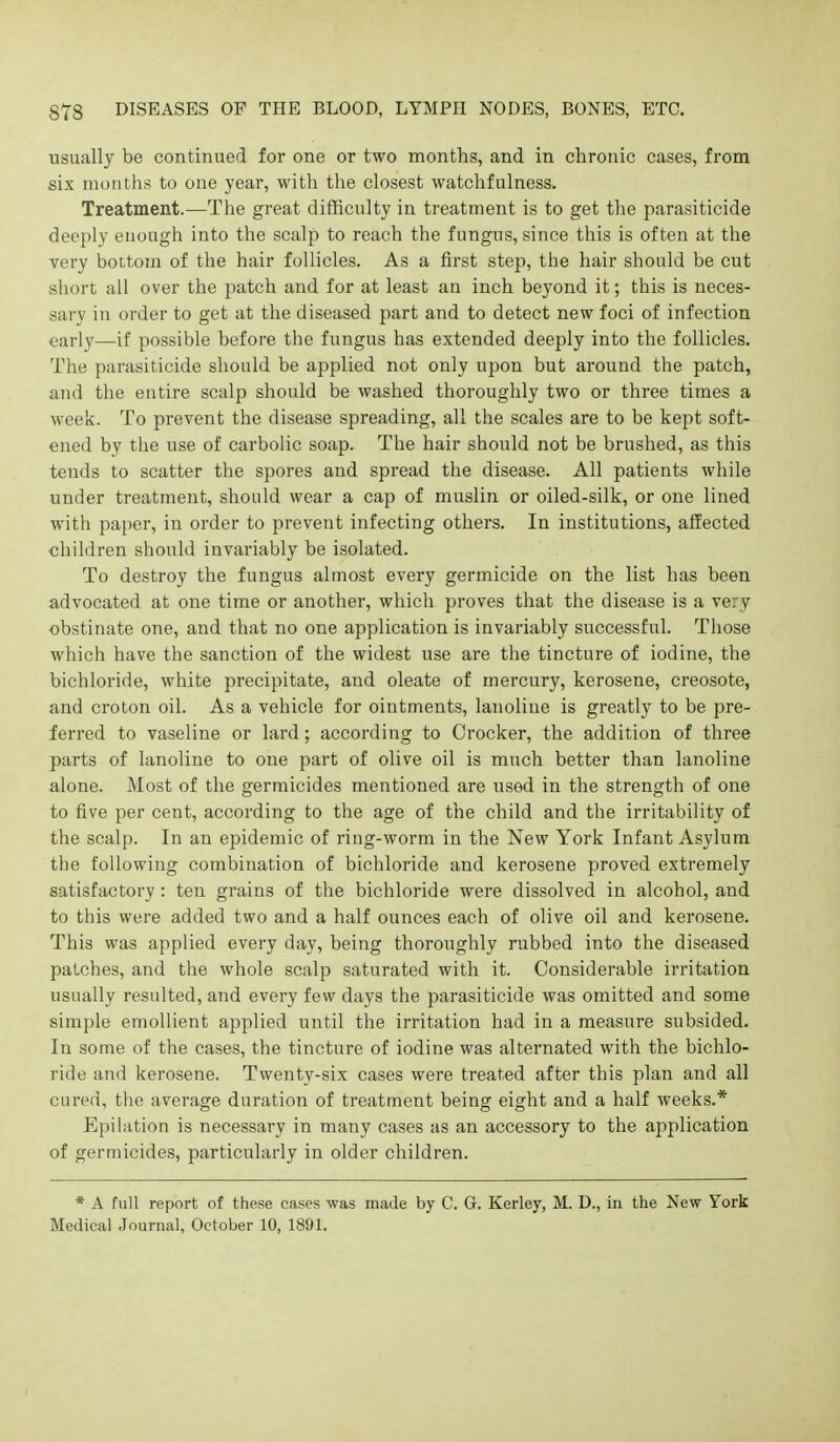 usually be continued for one or two months, and in chronic cases, from six months to one year, with the closest watchfulness. Treatment.—The great difficulty in treatment is to get the parasiticide deeply enough into the scalp to reach the fungus, since this is often at the very bottom of the hair follicles. As a first step, the hair should be cut short all over the patch and for at least an inch beyond it; this is neces- sary in order to get at the diseased part and to detect new foci of infection early—if possible before tlie fungus has extended deeply into the follicles. The parasiticide should be applied not only upon but around the patch, and the entire scalp should be washed thoroughly two or three times a week. To prevent the disease spreading, all the scales are to be kept soft- ened by the use of carbolic soap. The hair should not be brushed, as this tends to scatter the spores and spread the disease. All patients while under treatment, should wear a cap of muslin or oiled-silk, or one lined ■with paper, in order to prevent infecting others. In institutions, affected children should invariably be isolated. To destroy the fungus almost every germicide on the list has been advocated at one time or another, which proves that the disease is a very obstinate one, and that no one application is invariably successful. Those which have the sanction of the widest use are the tincture of iodine, the bichloride, white precipitate, and oleate of mercury, kerosene, creosote, and croton oil. As a vehicle for ointments, lanoliue is greatly to be pre- ferred to vaseline or lard; according to Crocker, the addition of three parts of lanoline to one part of olive oil is much better than lanoline alone. Most of the germicides mentioned are used in the strength of one to five per cent, according to the age of the child and the irritability of the scalp. In an epidemic of ring-worm in the New York Infant Asylum the following combination of bichloride and kerosene proved extremely satisfactory : ten grains of the bichloride were dissolved in alcohol, and to this were added two and a half ounces each of olive oil and kerosene. This was applied every day, being thoroughly rubbed into the diseased patches, and the whole scalp saturated with it. Considerable irritation usually resulted, and every few days the parasiticide was omitted and some simple emollient applied until the irritation had in a measure subsided. In some of the cases, the tincture of iodine was alternated with the bichlo- ride and kerosene. Twenty-six cases were treated after this plan and all cured, the average duration of treatment being eight and a half weeks.* Epilation is necessary in many cases as an accessory to the application of germicides, particularly in older children. * A full report of these cases was made by C. G. Kerley, M. D., in the New York Medical Journal, October 10, 189L