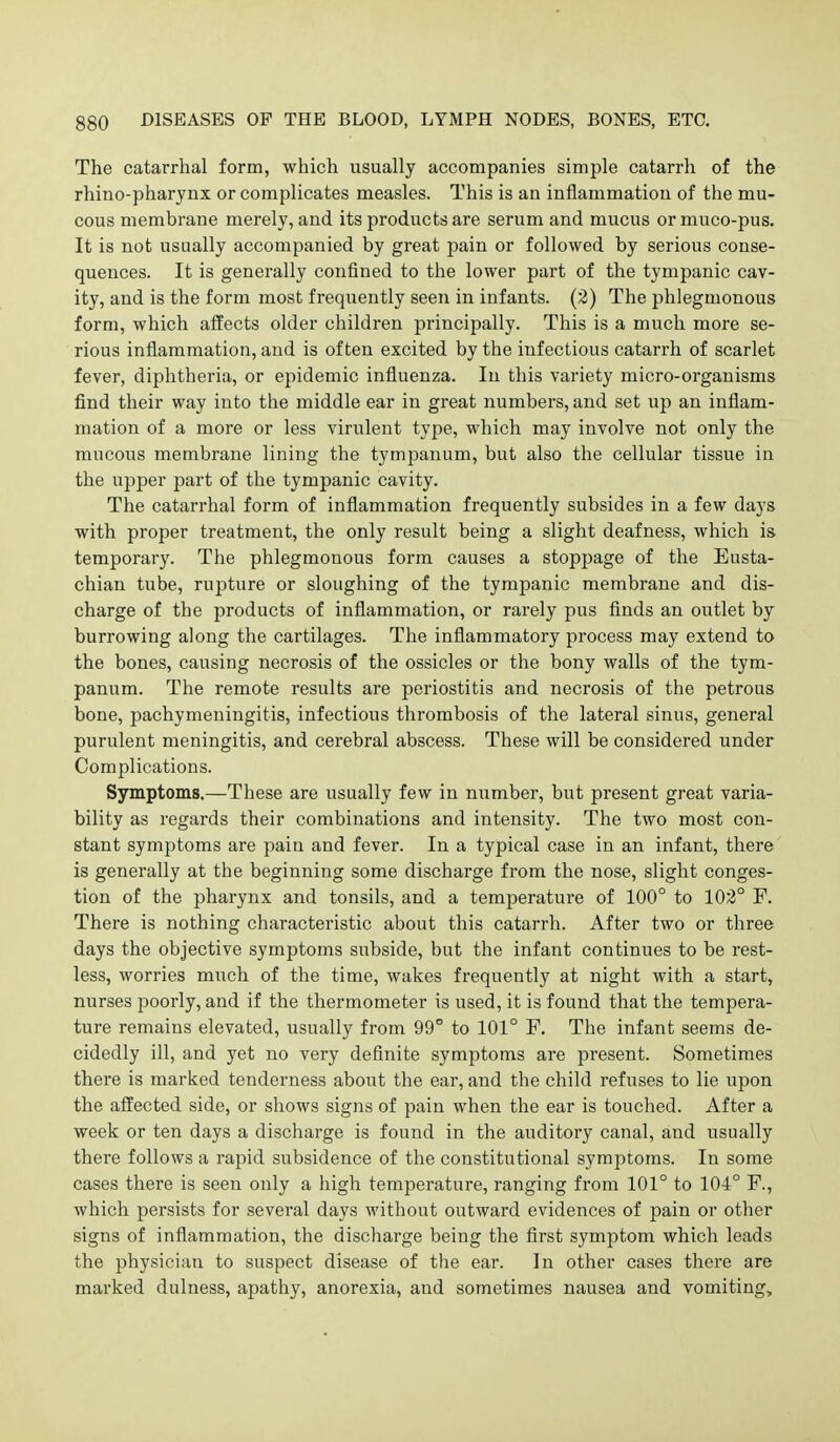 The catarrhal form, which usually accompanies simple catarrh of the rhino-pharynx or complicates measles. This is an inflammation of the mu- cous membrane merely, and its products are serum and mucus or muco-pus. It is not usually accompanied by great pain or followed by serious conse- quences. It is generally confined to the lower part of the tympanic cav- ity, and is the form most frequently seen in infants. (2) The phlegmonous form, which affects older children principally. This is a much more se- rious inflammation, and is often excited by the infectious catarrh of scarlet fever, diphtheria, or epidemic influenza. In this variety micro-organisms find their way into the middle ear in great numbers, and set up an inflam- mation of a more or less virulent type, which may involve not only the mucous membrane lining the tympanum, but also the cellular tissue in the upper part of the tympanic cavity. The catarrhal form of inflammation frequently subsides in a few days with proper treatment, the only result being a slight deafness, which is temporary. The phlegmonous form causes a stoppage of the Eusta- chian tube, rupture or sloughing of the tympanic membrane and dis- charge of the products of inflammation, or rarely pus finds an outlet by burrowing along the cartilages. The inflammatory process may extend to the bones, causing necrosis of the ossicles or the bony walls of the tym- panum. The remote results are periostitis and necrosis of the petrous bone, pachymeningitis, infectious thrombosis of the lateral sinus, general purulent meningitis, and cerebral abscess. These will be considered under Complications. Symptoms.—These are usually few in number, but present great varia- bility as regards their combinations and intensity. The two most con- stant symptoms are pain and fever. In a typical case in an infant, there is generally at the beginning some discharge from the nose, slight conges- tion of the pharynx and tonsils, and a temperature of 100° to 102° F. There is nothing characteristic about this catarrh. After two or three days the objective symptoms subside, but the infant continues to be rest- less, worries much of the time, wakes frequently at night with a start, nurses poorly, and if the thermometer is used, it is found that the tempera- ture remains elevated, usually from 99° to 101° F, The infant seems de- cidedly ill, and yet no very definite symptoms are present. Sometimes there is marked tenderness about the ear, and the child refuses to lie upon the affected side, or shows signs of pain when the ear is touched. After a week or ten days a discharge is found in the auditory canal, and usually there follows a rapid subsidence of the constitutional symptoms. In some cases there is seen only a high temperature, ranging from 101° to 104° F., which persists for several days without outward evidences of pain or other signs of inflammation, the discharge being the first symptom which leads the physician to suspect disease of the ear. In other cases there are marked dulness, apathy, anorexia, and sometimes nausea and vomiting.