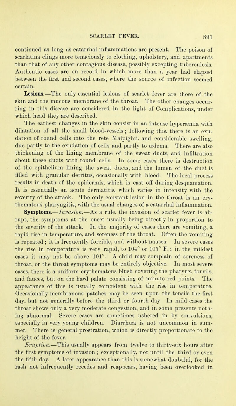 continued as long as catarrhal inflammations are present. The poison of scarlatina clings more tenaciously to clothing, upholstery, and apartments than that of any other contagious disease, possibly excepting tuberculosis. Authentic cases are on record in which more than a year had elapsed between the first and second cases, where the source of infection seemed certain. Lesions.—The only essential lesions of scarlet fever are those of the skin and the mucous membrane, of the throat. The other changes occur- ring in this disease are considered in the light of Complications, under which head they are described. The earliest changes in the skin consist in an intense hyperasmia with dilatation of all the small blood-vessels; following this, there is an exu- dation of round cells into the rete Malpighii, and considerable swelling, due partly to the exudation of cells and partly to oedema. There are also thickening of the lining membrane of the sweat ducts, and infiltration about these ducts with round cells. In some cases there is destruction of the epithelium lining the sweat ducts, and the lumen of the duct is filled with granular detritus, occasionally with blood. The local process results in death of the epidermis, which is cast off during desquamation. It is essentially an acute dermatitis, which varies in intensity with the severity of the attack. The only constant lesion in the throat is an ery- thematous pharyngitis, with the usual changes of a catarrhal inflammation. Symptoms.—Invasion.—As a rule, the invasion of scarlet fever is ab- rupt, the symptoms at the onset usually being directly in proportion to the severity of the attack. In the majority of cases there are vomiting, a rapid rise in temperature, and soreness of the throat. Often the vomiting is repeated; it is frequently forcible, and without nausea. In severe cases the rise in temperature is very rapid, to 104° or 105° F.; in the mildest cases it may not be above 101°. A child may complain of soreness of throat, or the throat symptoms may be entirely objective. In most severe cases, there is a uniform erythematous blush covering the pharynx, tonsils, and fauces, but on the hard palate consisting of minute red points. The appearance of this is usually coincident with the rise in temperature. Occasionally membranous patches may be seen upon the tonsils the first day, but not generally before the third or fourth day In mild cases the throat shows only a very moderate congestion, and in some presents noth- ing abnormal. Severe cases are sometimes ushered in by convulsions, especially in very young children. Diarrhoea is not uncommon in sum- mer. There is general prostration, which is directly proportionate to the height of the fever. Eruption.—This usually appears from twelve to thirty-six hours after the first symptoms of invasion ; exceptionally, not until the third or even the fifth day. A later appearance than this is somewhat doubtful, for the rash not infrequently recedes and reappears, having been overlooked in