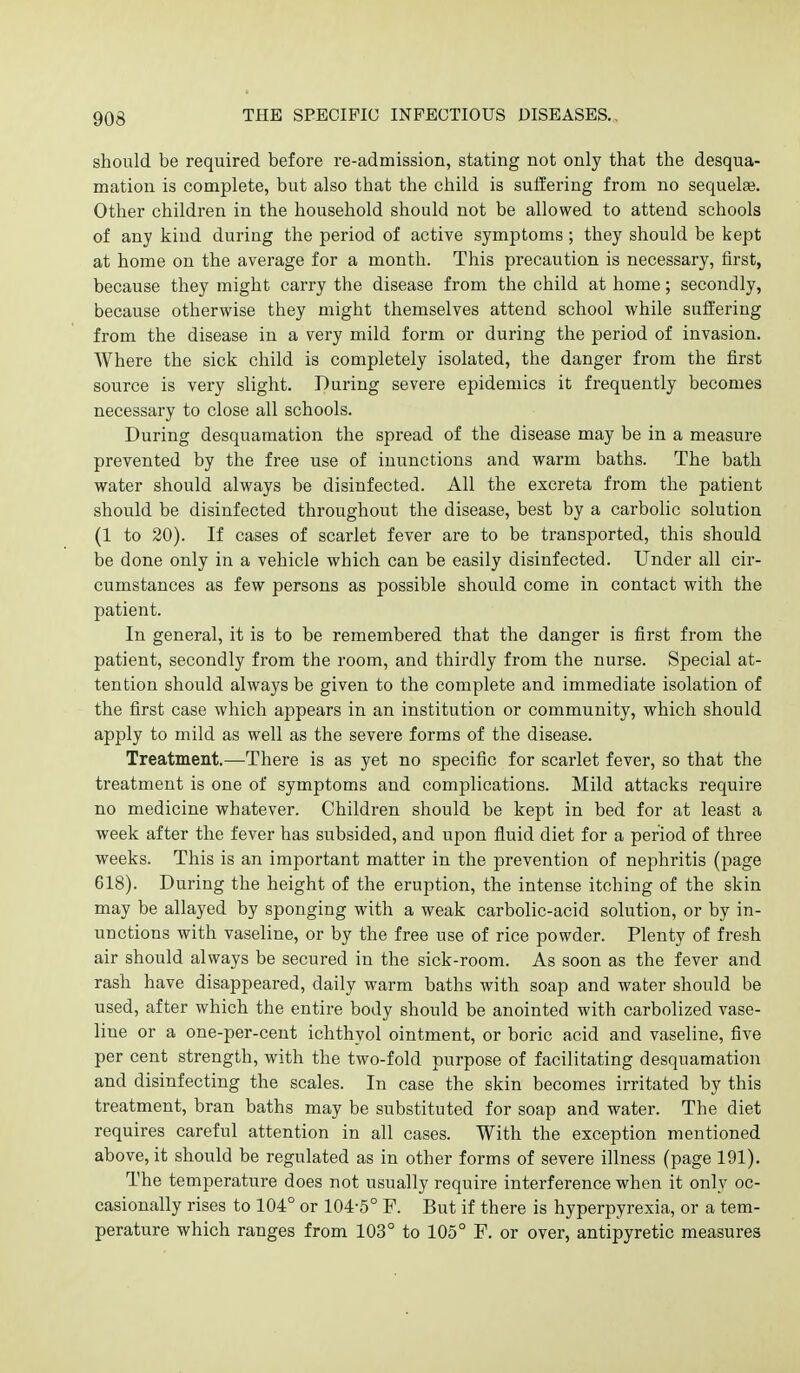 should be required before re-admission, stating not only that the desqua- mation is complete, but also that the child is suffering from no sequelae. Other children in the household should not be allowed to attend schools of any kind during the period of active symptoms ; they should be kept at home on the average for a month. This precaution is necessary, first, because they might carry the disease from the child at home; secondly, because otherwise they might themselves attend school while suffering from the disease in a very mild form or during the period of invasion. Where the sick child is completely isolated, the danger from the first source is very slight. During severe epidemics it frequently becomes necessary to close all schools. During desquamation the spread of the disease may be in a measure prevented by the free use of inunctions and warm baths. The bath water should always be disinfected. All the excreta from the patient should be disinfected throughout the disease, best by a carbolic solution (1 to 20). If cases of scarlet fever are to be transported, this should be done only in a vehicle which can be easily disinfected. Under all cir- cumstances as few persons as possible should come in contact with the patient. In general, it is to be remembered that the danger is first from the patient, secondly from the room, and thirdly from the nurse. Special at- tention should always be given to the complete and immediate isolation of the first case which appears in an institution or community, which should apply to mild as well as the severe forms of the disease. Treatment.—There is as yet no specific for scarlet fever, so that the treatment is one of symptoms and complications. Mild attacks require no medicine whatever. Children should be kept in bed for at least a week after the fever has subsided, and upon fluid diet for a period of three weeks. This is an important matter in the prevention of nephritis (page 618). During the height of the eruption, the intense itching of the skin may be allayed by sponging with a weak carbolic-acid solution, or by in- unctions with vaseline, or by the free use of rice powder. Plenty of fresh air should always be secured in the sick-room. As soon as the fever and rash have disappeared, daily warm baths with soap and water should be used, after which the entire body should be anointed with carbolized vase- line or a one-per-cent ichthyol ointment, or boric acid and vaseline, five per cent strength, with the two-fold purpose of facilitating desquamation and disinfecting the scales. In case the skin becomes irritated by this treatment, bran baths may be substituted for soap and water. The diet requires careful attention in all cases. With the exception mentioned above, it should be regulated as in other forms of severe illness (page 191). The temperature does not usually require interference when it only oc- casionally rises to 104° or 104-5° F. But if there is hyperpyrexia, or a tem- perature which ranges from 103° to 105° P. or over, antipyretic measures