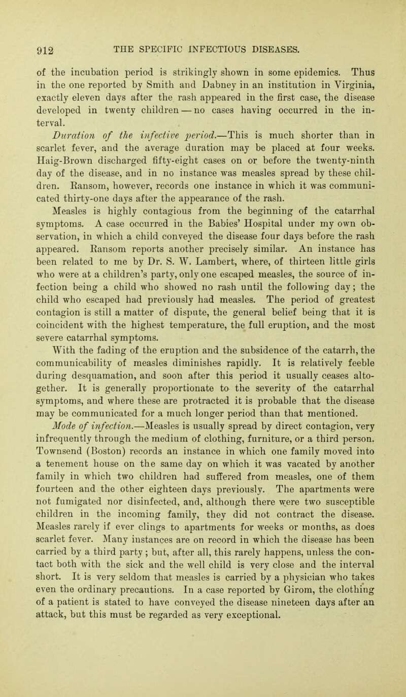 of the incubation period is strikingly shown in some epidemics. Thus in the one reported by Smith and Dabney in an institution in Virginia, exactly eleven days after the rash appeared in the first case, the disease developed in twenty children — no cases having occurred in the in- terval. Duration of the infective 2^criod.—This is much shorter than in scarlet fever, and the average duration may be placed at four weeks. Haig-Brown discharged fifty-eight cases on or before the twenty-ninth day of the disease, and in no instance was measles spread by these chil- dren. Ransom, however, records one instance in which it was communi- cated thirty-one days after the appearance of the rash. Measles is highly contagious from the beginning of the catarrhal symptoms. A case occurred in the Babies' Hospital under my own ob- servation, in which a child conveyed the disease four days before the rash appeared. Ransom reports another precisely similar. An instance has been related to me by Dr. S. W. Lambert, where, of thirteen little girls who were at a children's party, only one escaped measles, the source of in- fection being a child who showed no rash until the following day; the child who escaped had previously had measles. The period of greatest contagion is still a matter of dispute, the general belief being that it is coincident with the higliest temperature, the full eruption, and the most severe catarrhal symptoms. With the fading of the eruption and the subsidence of the catarrh, the communicability of measles diminishes rapidly. It is relatively feeble during desquamation, and soon after this period it usually ceases alto- gether. It is generally proportionate to the severity of the catarrhal symptoms, and where these are protracted it is probable that the disease may be communicated for a much longer period than that mentioned. Mode of infection.—Measles is usually spread by direct contagion, very infrequently through the medium of clothing, furniture, or a third person. Townsend (Boston) records an instance in which one family moved into a tenement house on the same day on which it was vacated by another family in which two children had suffered from measles, one of them fourteen and the other eighteen days previously. The apartments were not fumigated nor disinfected, and, although there were two susceptible children in the incoming family, they did not contract the disease. Measles rarely if ever clings to apartments for weeks or months, as does scarlet fever. Many instances are on record in which the disease has been carried by a third party ; but, after all, this rarely happens, unless the con- tact both with the sick and the well child is very close and the interval short. It is very seldom that measles is carried by a physician who takes even the ordinary precautions. In a case reported by Girom, the clothing of a patient is stated to have conveyed the disease nineteen days after an attack, but this must be regarded as very exceptional.