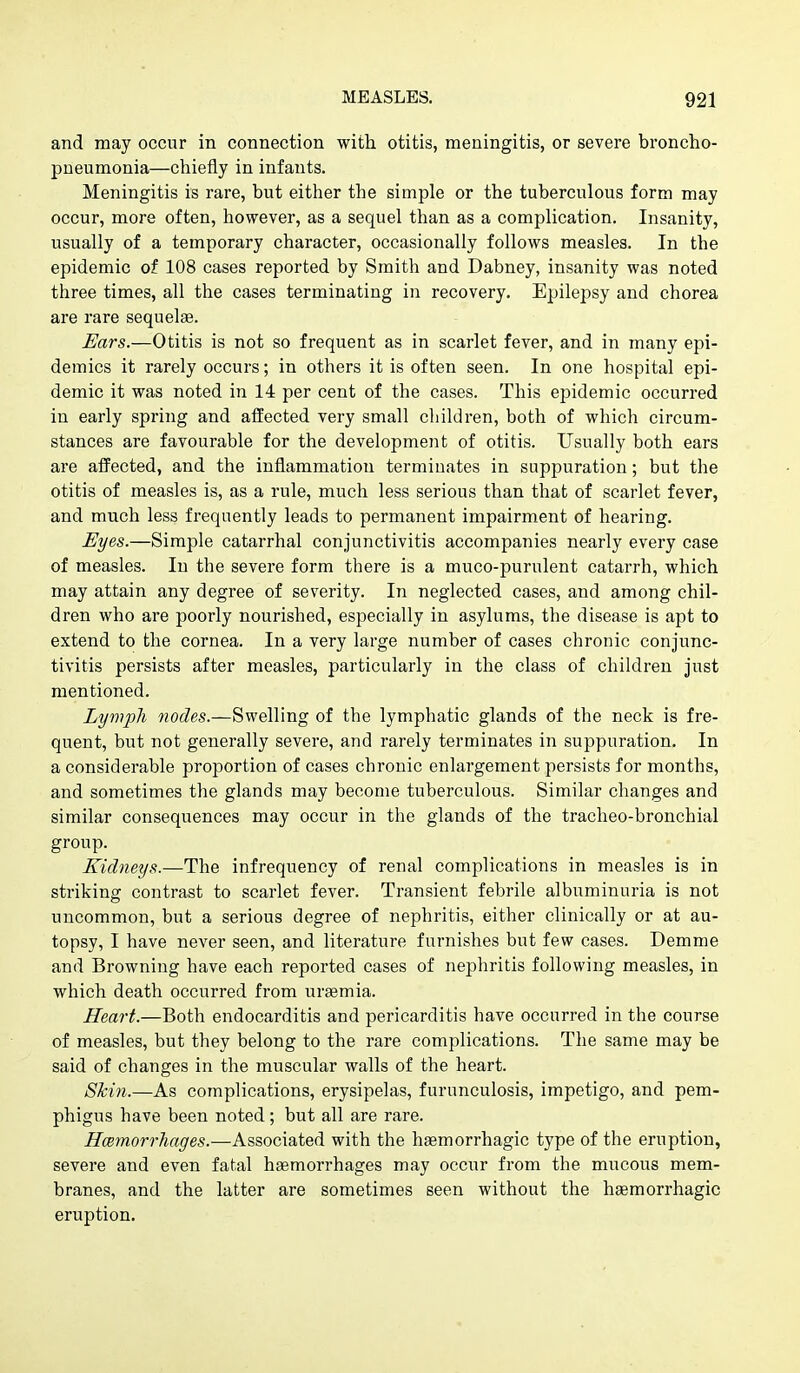 and may occur in connection with otitis, meningitis, or severe broncho- pneumonia—chiefly in infants. Meningitis is rare, but either the simple or the tuberculous form may occur, more often, however, as a sequel than as a complication. Insanity, usually of a temporary character, occasionally follows measles. In the epidemic of 108 cases reported by Smith and Dabney, insanity was noted three times, all the cases terminating in recovery. Epilepsy and chorea are rare sequel*. Ears.—Otitis is not so frequent as in scarlet fever, and in many epi- demics it rarely occurs; in others it is often seen. In one hospital epi- demic it was noted in 14 per cent of the cases. This epidemic occurred in early spring and affected very small cliildren, both of which circum- stances are favourable for the development of otitis. Usually both ears are afPected, and the inflammation terminates in suppuration; but the otitis of measles is, as a rule, much less serious than that of scarlet fever, and much less frequently leads to permanent impairment of hearing. Eyes.—Simple catarrhal conjunctivitis accompanies nearly every case of measles. In the severe form there is a muco-purulent catarrh, which may attain any degree of severity. In neglected cases, and among chil- dren who are poorly nourished, especially in asylums, the disease is apt to extend to the cornea. In a very large number of cases chronic conjunc- tivitis persists after measles, particularly in the class of children just mentioned. Lymph yiodes.—Swelling of the lymphatic glands of the neck is fre- quent, but not generally severe, and rarely terminates in suppuration. In a considerable proportion of cases chronic enlargement persists for months, and sometimes the glands may become tuberculous. Similar changes and similar consequences may occur in the glands of the tracheo-bronchial group. Kidneys.—The infrequency of renal complications in measles is in striking contrast to scarlet fever. Transient febrile albuminuria is not uncommon, but a serious degree of nephritis, either clinically or at au- topsy, I have never seen, and literature furnishes but few cases. Demme and Browning have each reported cases of nephritis following measles, in which death occurred from uraemia. Heart.—Both endocarditis and pericarditis have occurred in the course of measles, but they belong to the rare complications. The same may be said of changes in the muscular walls of the heart. Skin.—As complications, erysipelas, furunculosis, impetigo, and pem- phigus have been noted; but all are rare. Hcemorrhages.—Associated with the hgemorrhagic type of the eruption, severe and even fatal haemorrhages may occur from the mucous mem- branes, and the latter are sometimes seen without the hagmorrhagic eruption.