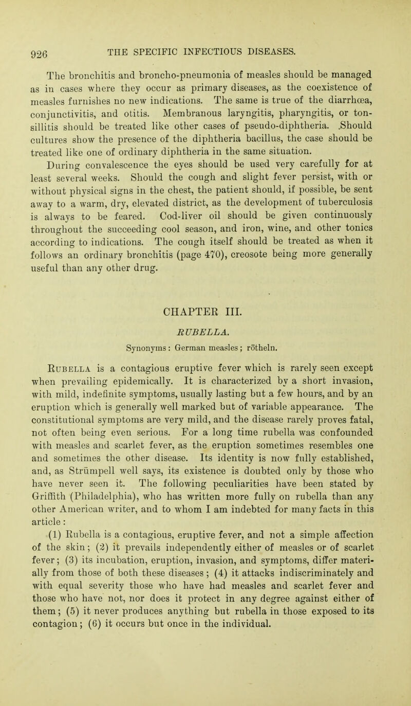 The bronchitis and broncho-pneumonia of measles should be managed as in cases where they occur as primary diseases, as the coexistence of measles furnishes no new indications. The same is true of the diarrhoea, conjunctivitis, and otitis. Membranous laryngitis, pharyngitis, or ton- sillitis should be treated like other cases of pseudo-diphtheria. .Should cultures show the presence of the diphtheria bacillus, the case should be treated like one of ordinary diphtheria in the same situation. During convalescence the eyes should be used very carefully for at least several weeks. Should the cough and slight fever persist, with or without physical signs in the chest, the patient should, if possible, be sent away to a warm, dry, elevated district, as the development of tuberculosis is always to be feared. Cod-liver oil should be given continuously throughout the succeeding cool season, and iron, wine, and other tonics according to indications. The cough itself should be treated as when it follows an ordinary bronchitis (page 470), creosote being more generally useful than any other drug. CHAPTER III. RUBELLA. Synonyms: German measles; rotheln. Rubella is a contagious eruptive fever which is rarely seen except when prevailing epidemically. It is characterized by a short invasion, with mild, indefinite symptoms, usually lasting but a few hours, and by an eruption which is generally well marked but of variable appearance. The constitutional symptoms are very mild, and the disease rarely proves fatal, not often being even serious. For a long time rubella was confounded with measles and scarlet fever, as the eruption sometimes resembles one and sometimes the other disease. Its identity is now fully established, and, as Striimpell well says, its existence is doubted only by those who have never seen it. The following peculiarities have been stated by Griffith (Philadelphia), who has written more fully on rubella than any other American writer, and to whom I am indebted for many facts in this article: (1) Rubella is a contagious, eruptive fever, and not a simple affection of the skin; (2) it prevails independently either of measles or of scarlet fever; (3) its incubation, eruption, invasion, and symptoms, differ materi- ally from those of both these diseases ; (4) it attacks indiscriminately and with equal severity those who have had measles and scarlet fever and those who have not, nor does it protect in any degree against either of them; (5) it never produces anything but rubella in those exposed to its contagion; (6) it occurs but once in the individual.