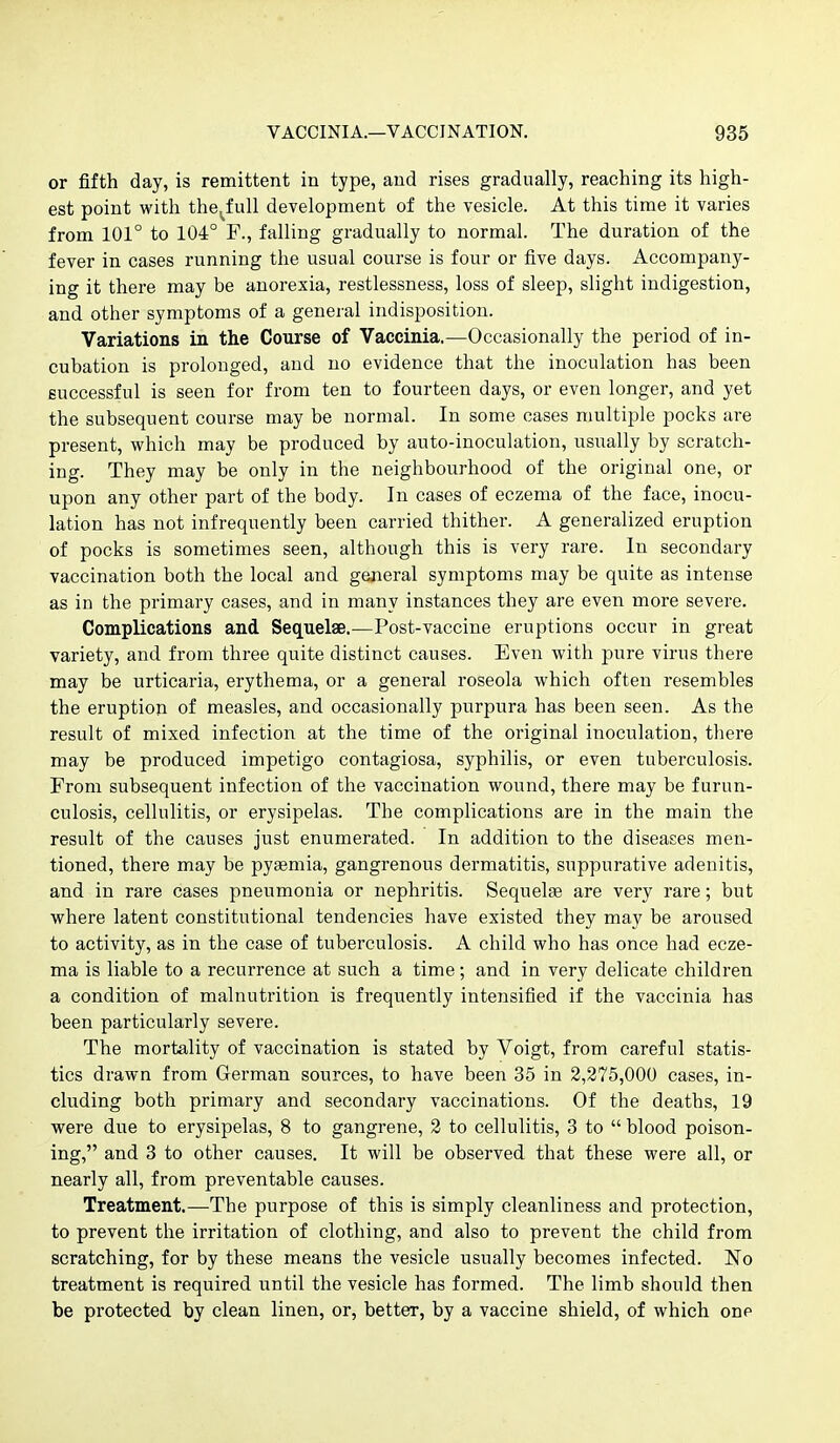 or fifth day, is remittent in type, and rises gradually, reaching its high- est point with the^full development of the vesicle. At this time it varies from 101° to 104° F., falling gradually to normal. The duration of the fever in cases running the usual course is four or five days. Accompany- ing it there may be anorexia, restlessness, loss of sleep, slight indigestion, and other symptoms of a general indisposition. Variations in the Course of Vaccinia,—Occasionally the period of in- cubation is prolonged, and no evidence that the inoculation has been successful is seen for from ten to fourteen days, or even longer, and yet the subsequent course may be normal. In some cases multiple pocks are present, which may be produced by auto-inoculation, usually by scratch- ing. They may be only in the neighbourhood of the original one, or upon any other part of the body. In cases of eczema of the face, inocu- lation has not infrequently been carried thither. A generalized eruption of pocks is sometimes seen, although this is very rare. In secondary vaccination both the local and general symptoms may be quite as intense as in the primary cases, and in many instances they are even more severe. Complications and Sequelae.—Post-vaccine eruptions occur in great variety, and from three quite distinct causes. Even with pure virus there may be urticaria, erythema, or a general roseola which often resembles the eruption of measles, and occasionally purpura has been seen. As the result of mixed infection at the time of the original inoculation, there may be produced impetigo contagiosa, syphilis, or even tuberculosis. From subsequent infection of the vaccination wound, there may be f urun- culosis, cellulitis, or erysipelas. The complications are in the main the result of the causes just enumerated. In addition to the diseases men- tioned, there may be pyemia, gangrenous dermatitis, suppurative adenitis, and in rare cases pneumonia or nephritis. Sequelge are very rare; but where latent constitutional tendencies have existed they may be aroused to activity, as in the case of tuberculosis. A child who has once had ecze- ma is liable to a recurrence at such a time; and in very delicate children a condition of malnutrition is frequently intensified if the vaccinia has been particularly severe. The mortality of vaccination is stated by Voigt, from careful statis- tics drawn from German sources, to have been 35 in 2,275,000 cases, in- cluding both primary and secondary vaccinations. Of the deaths, 19 were due to erysipelas, 8 to gangrene, 2 to cellulitis, 3 to  blood poison- ing, and 3 to other causes. It will be observed that these were all, or nearly all, from preventable causes. Treatment.—The purpose of this is simply cleanliness and protection, to prevent the irritation of clothing, and also to prevent the child from scratching, for by these means the vesicle usually becomes infected. No treatment is required until the vesicle has formed. The limb should then be protected by clean linen, or, better, by a vaccine shield, of which one