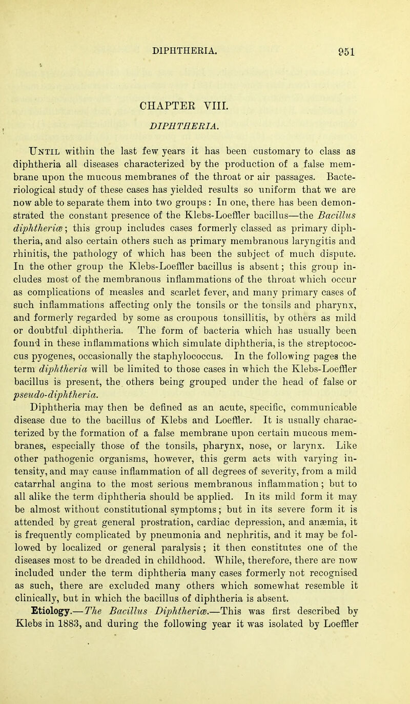 CHAPTEK VIII. DIPHTHERIA. Until within the last few years it has been customary to class as diphtheria all diseases characterized by the production of a false mem- brane upon the mucous membranes of the throat or air passages. Bacte- riological study of these cases has yielded results so uniform that we are now able to separate them into two groups : In one, there has been demon- strated the constant presence of the Klebs-Loeffler bacillus—the Bacillus diphthericB; this group includes cases formerly classed as primary diph- theria, and also certain others such as primary membranous laryngitis and rhinitis, the pathology of which has been the subject of much dispute. In the other group the Klebs-Loeffler bacillus is absent; this group in- cludes most of the membranous inflammations of the throat which occur as complications of measles and scarlet fever, and many primary cases of such inflammations affecting only the tonsils or the tonsils and pharynx, and formerly regarded by some as croupous tonsillitis, by others as mild or doubtful diphtheria. The form of bacteria which has usually been found in these inflammations which simulate diphtheria, is the streptococ- cus pyogenes, occasionally the staphylococcus. In the following pages the term diphtheria will be limited to those cases in which the Klebs-Loeffler bacillus is present, the others being grouped under the head of false or pseudo-diphtheria. Diphtheria may then be defined as an acute, specific, communicable disease due to the bacillus of Klebs and Loeffler. It is usually charac- terized by the formation of a false membrane upon certain mucous mem- branes, especially those of the tonsils, pharynx, nose, or larynx. Like other pathogenic organisms, however, this germ acts with varying in- tensity, and may cause inflammation of all degrees of severity, from a mild catarrhal angina to the most serious membranous inflammation; but to all alike the term diphtheria should be applied. In its mild form it may be almost without constitutional symptoms; but in its severe form it is attended by great general prostration, cardiac depression, and anaemia, it is frequently complicated by pneumonia and nephritis, and it may be fol- lowed by localized or general paralysis; it then constitutes one of the diseases most to be dreaded in childhood. While, therefore, there are now included under the term diphtheria many cases formerly not recognised as such, there are excluded many others which somewhat resemble it clinically, but in which the bacillus of diphtheria is absent. Etiology.—The Bacillus Diphtherice.—This was first described by Klebs in 1883, and during the following year it was isolated by Loeffler