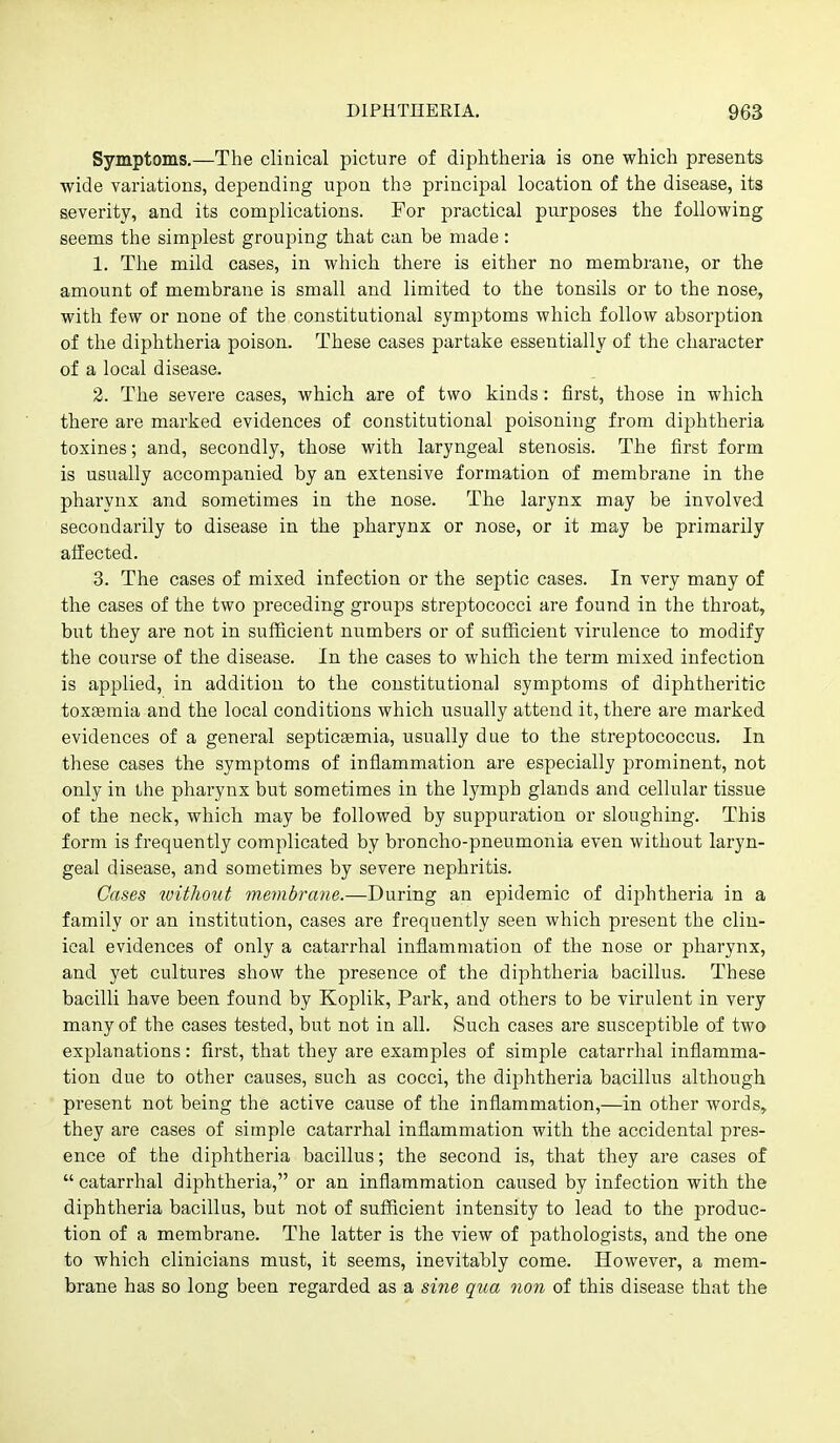 Symptoms.—The clinical picture of diphtheria is one which presents wide variations, depending upon the principal location of the disease, its severity, and its complications. For practical purposes the following seems the simplest grouping that can be made : 1. The mild cases, in which there is either no membrane, or the amount of membrane is small and limited to the tonsils or to the nose, with few or none of the constitutional sym2)toms which follow absorption of the diphtheria poison. These cases partake essentially of the character of a local disease. 2. The severe cases, which are of two kinds: first, those in which there are marked evidences of constitutional poisoning from diphtheria toxines; and, secondly, those with laryngeal stenosis. The first form is usually accompanied by an extensive formation of membrane in the pharynx and sometimes in the nose. The larynx may be involved secondarily to disease in the pharynx or nose, or it may be primarily alfected. 3. The cases of mixed infection or the septic cases. In very many of the cases of the two preceding groups streptococci are found in the throat, but they are not in sufficient numbers or of sufficient virulence to modify the course of the disease. In the cases to which the term mixed infection is applied, in addition to the constitutional symptoms of diphtheritic toxaemia and the local conditions which usually attend it, there are marked evidences of a general septicsemia, usually due to the streptococcus. In these cases the symptoms of inflammation are especially prominent, not only in the pharynx but sometimes in the lymph glands and cellular tissue of the neck, which may be followed by suppuration or sloughing. This form is frequently complicated by broncho-pneumonia even without laryn- geal disease, and sometimes by severe nephritis. Cases without membrane.—During an epidemic of di2:)htheria in a family or an institution, cases are frequently seen which present the clin- ical evidences of only a catarrhal inflammation of the nose or pharynx, and yet cultures show the presence of the diphtheria bacillus. These bacilli have been found by Koplik, Park, and others to be virulent in very many of the cases tested, but not in all. Such cases are susceptible of two explanations: first, that they are examples of simple catarrhal inflamma- tion due to other causes, such as cocci, the diphtheria bacillus although present not being the active cause of the inflammation,—in other words, they are cases of simple catarrhal inflammation with the accidental pres- ence of the diphtheria bacillus; the second is, that they are cases of  catarrhal diphtheria, or an inflammation caused by infection with the diphtheria bacillus, but not of sufficient intensity to lead to the produc- tion of a membrane. The latter is the view of pathologists, and the one to which clinicians must, it seems, inevitably come. However, a mem- brane has so long been regarded as a sine qua non of this disease that the