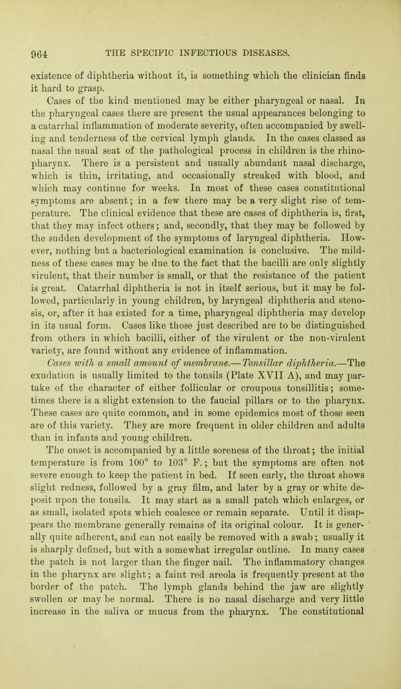 existence of diphtheria without it, is something which the clinician finds it hard to grasp. Cases of the kind mentioned may be either pharyngeal or nasal. In the pharyngeal cases there are present the usual appearances belonging to a catarrhal inflammation of moderate severity, often accompanied by swell- ing and tenderness of the cervical lymph glands. In the cases classed as nasal the usual seat of the pathological process in children is the rhino- pharynx. There is a persistent and usually abundant nasal discharge, which is thin, irritating, and occasionally streaked with blood, and which may continue for weeks. In most of these cases constitutional symptoms are absent; in a few there may be a very slight rise of tem- perature. The clinical evidence that these are cases of dij^htheria is, first, that they may infect others; and, secondly, that they may be followed by the sudden development of the symptoms of laryngeal diphtheria. How- ever, nothing but a bacteriological examination is conclusive. The mild- ness of these cases may be due to the fact that the bacilli are only slightly virulent, that their number is small, or that the resistance of the patient is great. Catarrhal diphtheria is not in itself serious, but it may be fol- lowed, particularly in young children, by laryngeal diphtheria and steno- sis, or, after it has existed for a time, phai'yngeal diphtheria may develop in its usual form. Cases like those just described are to be distinguished from others in which bacilli, either of the virulent or the non-virulent variety, are found without any evidence of inflammation. Cases with a small amount of membrane.—Tonsillar diplitlieria.—The exudation is usually limited to the tonsils (Plate XVII A), and may par- take of the character of either follicular or croupous tonsillitis; some- times there is a slight extension to the faucial pillars or to the pharynx. These cases are quite common, and in some epidemics most of those seen are of this variety. They are more frequent in older children and adults than in infants and young children. The onset is accompanied by a little soreness of the throat; the initial temperature is from 100° to 103° F.; but the symptoms are often not severe enough to keep the patient in bed. If seen early, the throat shows slight redness, followed by a gray film, and later by a gray or white de- posit upon the tonsils. It may start as a small patch which enlarges, or as small, isolated spots which coalesce or remain separate. Until it disap- pears the membrane generally remains of its original colour. It is gener- ally quite adherent, and can not easily be removed with a swab; usually it is sharply defined, but with a somewhat irregular outline. In many cases the patch is not larger than the finger nail. The inflammatory changes in the pharynx are slight; a faint red areola is frequently present at the border of the patch. The lymph glands behind the jaw are slightly swollen or may be normal. There is no nasal discharge and very little increase in the saliva or mucus from the pharynx. The constitutional