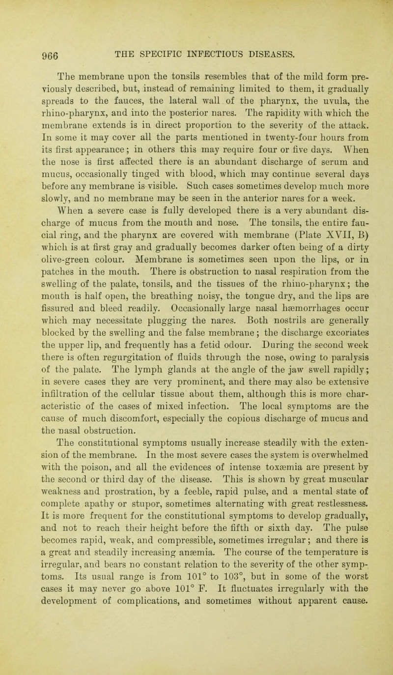 The membrane upon the tonsils resembles that of the mild form pre- viously described, but, instead of remaining limited to them, it gradually spreads to the fauces, the lateral wall of the pharynx, the uvula, the rhino-pharynx, and into the posterior nares. The rapidity with which the membrane extends is in direct proportion to the severity of the attack. In some it may cover all the parts mentioned in twenty-four hours from its first appearance; in others this may require four or five days. When the nose is first affected there is an abundant discharge of serum and mucus, occasionally tinged with blood, which may continue several days before any membrane is visible. Such cases sometimes develop much more slowly, and no membrane may be seen in the anterior nares for a week. When a severe case is fully developed there is a very abundant dis- charge of mucus from the mouth and nose. The tonsils, the entire fau- cial ring, and the pharynx are covered with membrane (Plate XVII, B) which is at first gray and gradually becomes darker often being of a dirty olive-green colour. Membrane is sometimes seen upon the lips, or in patches in the mouth. There is obstruction to nasal respiration from the swelling of the palate, tonsils, and the tissues of the rhino-pharynx; the mouth is half open, the breathing noisy, the tongue dry, and tlie lips are fissured and bleed readily. Occasionally large nasal haemorrhages occur which may necessitate plugging the nares. Both nostrils are generally blocked by the swelling and the false membrane; the discharge excoriates the upper lip, and frequently has a fetid odour. During the second week there is often regurgitation of fluids through the nose, owing to paralysis of the palate. The lymph glands at the angle of the jaw swell rapidly; in severe cases they are very prominent, and there may also be extensive infiltration of the cellular tissue about them, although this is more char- acteristic of the cases of mixed infection. The local symptoms are the cause of much discomfort, especially the copious discharge of mucus and the Tiasal obstruction. The constitutional symptoms usually increase steadily with the exten- sion of the membrane. In the most severe cases the system is overwhelmed with the poison, and all the evidences of intense toxemia are present by the second or third day of the disease. This is shown by great muscular weakness and prostration, by a feeble, rapid pulse, and a mental state of complete apathy or stupor, sometimes alternating with great restlessness. It is more frequent for the constitutional symptoms to develop gradually, and not to reach their height before the fifth or sixth day. The pulse becomes rapid, weak, and compressible, sometimes irregular; and there is a great and steadily increasing anasmia. The course of the temperature is irregular, and bears no constant relation to the severity of the other symp- toms. Its usual range is from 101° to 103°, but in some of the worst cases it may never go above 101° F. It fluctuates irregularly with the development of complications, and sometimes without apparent cause.