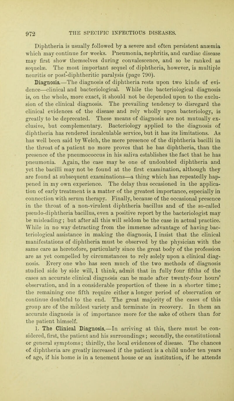 Diphtheria is usually followed by a severe and often persistent anaemia which may continue for weeks. Pneumonia, nephritis, and cardiac disease may first show themselves during convalescence, and so be ranked as sequeliB. The most important sequel of diphtheria, however, is multiple neuritis or post-diphtheritic paralysis (page 790). Diagnosis.—The diagnosis of diphtheria rests upon two kinds of evi- dence—clinical and bacteriological. While the bacteriological diagnosis is, on the whole, more exact, it should not be depended upon to the exclu- sion of the clinical diagnosis. The prevailing tendency to disregard the clinical evidences of the disease and rely wholly upon bacteriology, is greatly to be deprecated. These means of diagnosis are not mutually ex- clusive, but complementary. Bacteriology applied to the diagnosis of diphtheria has rendered incalculable service, but it has its limitations. As has well been said by Welch, the mere presence of the diphtheria bacilli in the throat of a patient no more proves that he has diphtheria, than the presence of the pneumococcus in his saliva establishes the fact that he has pneumonia. Again, the case may be one of undoubted diphtheria and yet the bacilli may not be found at the first examination, although they are found at subsequent examinations—a thing which has repeatedly hap- pened in my own experience. The delay thus occasioned in the applica- tion of early treatment is a matter of the greatest importance, especially in connection with serum therapy. Finally, because of the occasional presence in the throat of a non-virulent diphtheria bacillus and of the so-called pseudo-diphtheria bacillus, even a positive report by the bacteriologist may be misleading; but after all this will seldom be the case in actual practice. Wliile in no way detracting from the immense advantage of having bac- teriological assistance in making the diagnosis, I insist that the clinical manifestations of diphtheria must be observed by the physician with the same care as heretofore, particularly since the great body of the profession are as yet compelled by circumstances to rely solely upon a clinical diag- nosis. Every one who has seen much of the two methods of diagnosis studied side by side will, 1 think, admit that in fully four fifths of the cases an accurate clinical diagnosis can be made after twenty-four hours' observation, and in a considerable proportion of these in a shorter time; the remaining one fifth require either a longer period of observation or continue doubtful to the end. The great majority of the cases of this group are of the mildest variety and terminate in recovery. In them an accurate diagnosis is of importance more for the sake of others than for the patient himself. 1. The Clinical Diagnosis.—In arriving at this, there must be con- sidered, first, the patient and his surroundings; secondly, the constitutional or general symptoms; thirdly, the local evidences of disease. The chances of diphtheria are greatly increased if the patient is a child under ten years of age, if his home is in a tenement house or an institution, if he attends