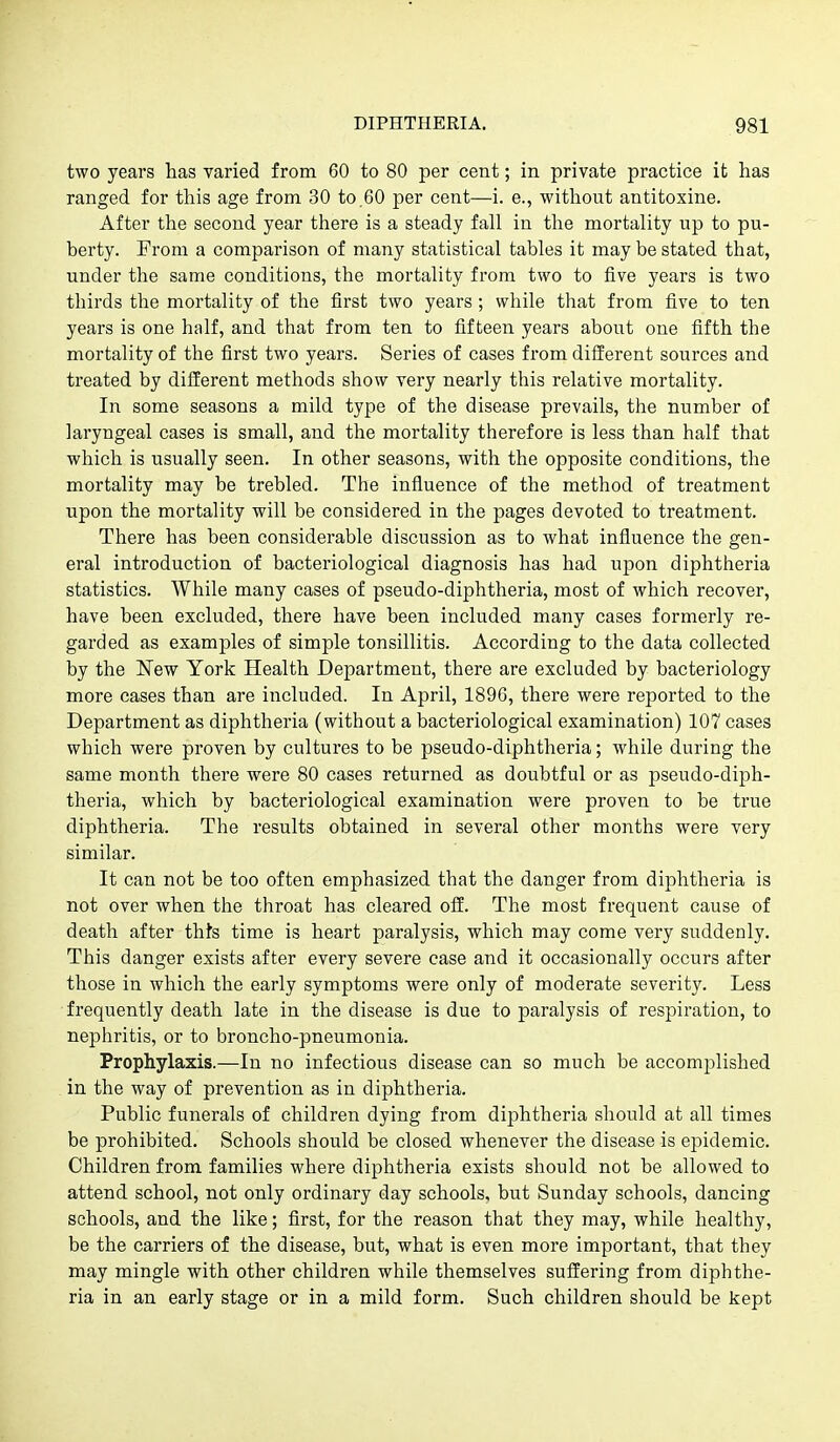 two years has varied from 60 to 80 per cent; in private practice it has ranged for this age from 30 to.60 per cent—i. e., without antitoxine. After the second year there is a steady fall in the mortality up to pu- berty. From a comparison of many statistical tables it may be stated that, under the same conditions, the mortality from two to five years is two thirds the mortality of the first two years; while that from five to ten years is one half, and that from ten to fifteen years about one fifth the mortality of the first two years. Series of cases from different sources and treated by different methods show very nearly this relative mortality. In some seasons a mild type of the disease prevails, the number of laryngeal cases is small, and the mortality therefore is less than half that which is usually seen. In other seasons, with the opposite conditions, the mortality may be trebled. The influence of the method of treatment upon the mortality will be considered in the pages devoted to treatment. There has been considerable discussion as to what influence the gen- eral introduction of bacteriological diagnosis has had upon diphtheria statistics. While many cases of pseudo-diphtheria, most of which recover, have been excluded, there have been included many cases formerly re- garded as examples of simple tonsillitis. According to the data collected by the 'New York Health Department, there are excluded by bacteriology more cases than are included. In April, 1896, there were reported to the Department as diphtheria (without a bacteriological examination) 107 cases which were proven by cultures to be pseudo-diphtheria; while during the same month there were 80 cases returned as doubtful or as pseudo-diph- theria, which by bacteriological examination were proven to be true diphtheria. The results obtained in several other months were very similar. It can not be too often emphasized that the danger from diphtheria is not over when the throat has cleared off. The most frequent cause of death after thh time is heart paralysis, which may come very suddenly. This danger exists after every severe case and it occasionally occurs after those in which the early symptoms were only of moderate severity. Less frequently death late in the disease is due to paralysis of respiration, to nephritis, or to broncho-pneumonia. Prophylaxis.—In no infectious disease can so much be accomi^lished in the way of prevention as in diphtheria. Public funerals of children dying from diphtheria should at all times be prohibited. Schools should be closed whenever the disease is epidemic. Children from families where diphtheria exists should not be allowed to attend school, not only ordinary day schools, but Sunday schools, dancing schools, and the like; first, for the reason that they may, while healthy, be the carriers of the disease, but, what is even more important, that they may mingle with other children while themselves suffering from diphthe- ria in an early stage or in a mild form. Such children should be kept