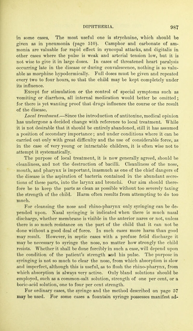 in some cases. The most useful one is strychnine, which should be ^iven as in pneumonia (page 510). Camphor and carbonate of am- monia are valuable for rapid effect in syncopal attacks, and digitalis in •other cases where the pulse is weak and arterial tension low, but it is not wise to give it in large doses. In cases of threatened heart paralysis occurring late in the disease or during convalescence, nothing is so valu- able as morphine hypodermically. Full doses must be given and repeated every two to four hours, so that the child may be kept completely under its influence. Except for stimulation or the control of special symptoms such as vomiting or diarrhcea, all internal medication would better be omitted; for there is yet wanting proof that drugs influence the course or the result of the disease. Local treatment.—Since the introduction of antitoxine, medical opinion has undergone a decided change with reference to local treatment. While it is not desirable that it should be entirely abandoned, still it has assumed a position of secondary importance; and under conditions where it can be carried out only with great difficulty and the use of considerable force, as in the case of very young or intractable children, it is often wise not to attempt it systematically. The purpose of local treatment, it is now generally agreed, should be •cleanliness, and not the destruction of bacilli. Cleanliness of the nose, mouth, and pharynx is important, inasmuch as one of the chief dangers of the disease is the aspiration of bacteria contained in the abundant secre- tions of these parts, into the larynx and bronchi. Our aim should there- fore be to keep the parts as clean as possible without too severely taxing the strength of the child. Harm often results from attempting to do too much. For cleansing the nose and rhino-pharynx only syringing can be de- pended upon. Nasal syringing is indicated when there is much nasal discharge, whether membrane is visible in the anterior nares or not, unless there is so much resistance on the part of the child that it can not be done without a good deal of force. In such cases more harm than good may result. However, in septic cases with a profuse fetid discharge it may be necessary to syringe the nose, no matter how strongly the child resists. Whether it shall be done forcibly in such a case, will depend upon the condition of the patient's strength and his pulse. The purpose in syringing is not so much to clear the nose, from which absorption is slow and imperfect, although this is useful, as to flush the rhino-pharynx, from which absorption is always very active. Only bland solutions should be employed, such as a common-salt solution, strength of one per cent, or a boric-acid solution, one to four per cent strength. For ordinary cases, the syringe and the method described on page 57 may be used. For some cases a fountain syringe possesses manifest ad-