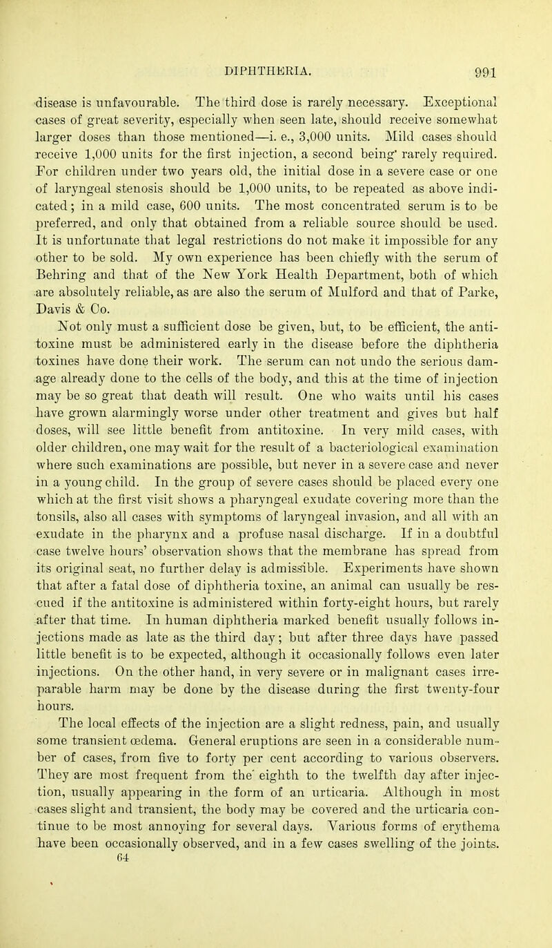 ■disease is unfavourable. The third dose is rarely necessary. Exceptional ■cases of great severity, especially when seen late, should receive somewhat larger doses than those mentioned—i. e., 3,000 units. Mild cases should receive 1,000 units for the first injection, a second being' rarely required. For children under two years old, the initial dose in a severe case or one of laryngeal stenosis should be 1,000 units, to be repeated as above indi- cated; in a mild case, 600 units. The most concentrated serum is to be preferred, and only that obtained from a reliable source should be used. It is unfortunate that legal restrictions do not make it impossible for any other to be sold. My own experience has been chiefly with the serum of Behring and that of the New York Health Department, both of which are absolutely reliable, as are also the serum of Mulford and that of Parke, Davis & Co. Not only must a sufficient dose be given, but, to be efficient, the anti- toxine must be administered early in the disease before the diphtheria ioxines have done their work. The serum can not undo the serious dam- age already done to the cells of the body, and this at the time of injection may be so great that death will result. One who waits until his cases have grown alarmingly worse under other treatment and gives but half doses, will see little benefit from antitoxine. In very mild cases, with older children, one may wait for the result of a bacteriological examination where such examinations are possible, but never in a severe case and never in a young child. In the group of severe cases should be placed every one which at the first visit shows a pharyngeal exudate covering more than the tonsils, also all cases with symptoms of laryngeal invasion, and all with an exudate in the pharynx and a profuse nasal discharge. If in a doubtful case twelve hours' observation shows that the membrane has spread from its original seat, no further delay is admis^ble. Experiments have shown that after a fatal dose of diphtheria toxine, an animal can usually be res- cued if the antitoxine is administered within forty-eight hours, but rarely after that time. In human diphtheria marked benefit usually follows in- jections made as late as the third day; but after three days have passed little benefit is to be expected, although it occasionally follows even later injections. On the other hand, in very severe or in malignant cases irre- parable harm may be done by the disease during the first twenty-four hours. The local effects of the injection are a slight redness, pain, and usually some transient oedema. General eruptions are seen in a considerable num-= ber of cases, from five to forty per cent according to various observers. They are most frequent from the' eighth to the twelfth day after injec- tion, usually appearing in the form of an urticaria. Although in most cases slight and transient, the body may be covered and the urticaria con- tinue to be most annoying for several days. Various forms of erythema have been occasionally observed, and in a few cases swelling of the joints. G-i