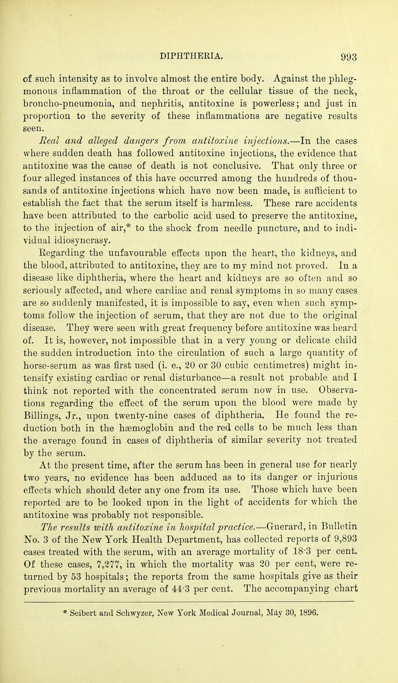 of such intensity as to involve almost the entire body. Against the phleg- monous inflammation of the throat or the cellular tissue of the neck, broncho-pneumonia, and nephritis, antitoxine is powerless; and just in proportion to the severity of these inflammations are negative results seen. Real and alleged dangers from antitoxine injections.—In the cases where sudden death has followed antitoxine injections, the evidence that antitoxine was the cause of death is not conclusive. That only three or four alleged instances of this have occurred among the hundreds of thou- sands of antitoxine injections which have now been made, is sufficient to establish the fact that the serum itself is harmless. These rare accidents have been attributed to the carbolic acid used to preserve the antitoxine, to the injection of air,* to the shock from needle puncture, and to indi- vidual idiosyncrasy. Eegarding the unfavourable effects upon the heart, the kidneys, and the blood, attributed to antitoxine, they are to my mind not proved. In a disease like diphtheria, where the heart and kidneys are so often and so seriously affected, and where cardiac and renal symptoms in so many cases are so suddenly manifested, it is impossible to say, even when such symp- toms follow the injection of serum, that they are not due to the original disease. They were seen with great frequency before antitoxine was heard of. It is, however, not impossible that in a very young or delicate child the sudden introduction into the circulation of such a large quantity of horse-serum as was first used (i. e., 20 or 30 cubic centimetres) might in- tensify existing cardiac or renal disturbance—a result not probable and I think not reported with the concentrated serum now in use. Observa- tions regarding the effect of the serum upon the blood were made by Billings, Jr., upon twenty-nine cases of diphtheria. He found the re- duction both in the hgemoglobin and the red cells to be much less than the average found in cases of diphtheria of similar severity not treated by the serum. At the present time, after the serum has been in general use for nearly two years, no evidence has been adduced as to its danger or injurious effects which should deter any one from its use. Those which have been reported are to be looked upon in the light of accidents for which the antitoxine was probably not responsible. The results with antitoxine in hospital practice.—Guerard, in Bulletin No. 3 of the New York Health Department, has collected reports of 9,893 cases treated with the serum, with an average mortality of 18-3 per cent. Of these cases, 7,277, in which the mortality was 20 per cent, were re- turned by 53 hospitals; the reports from the same hospitals give as their previous mortality an average of 44-3 per cent. The accompanying chart * Seibert and Schwyzer, New York Medical Journal, May 30, 1896.