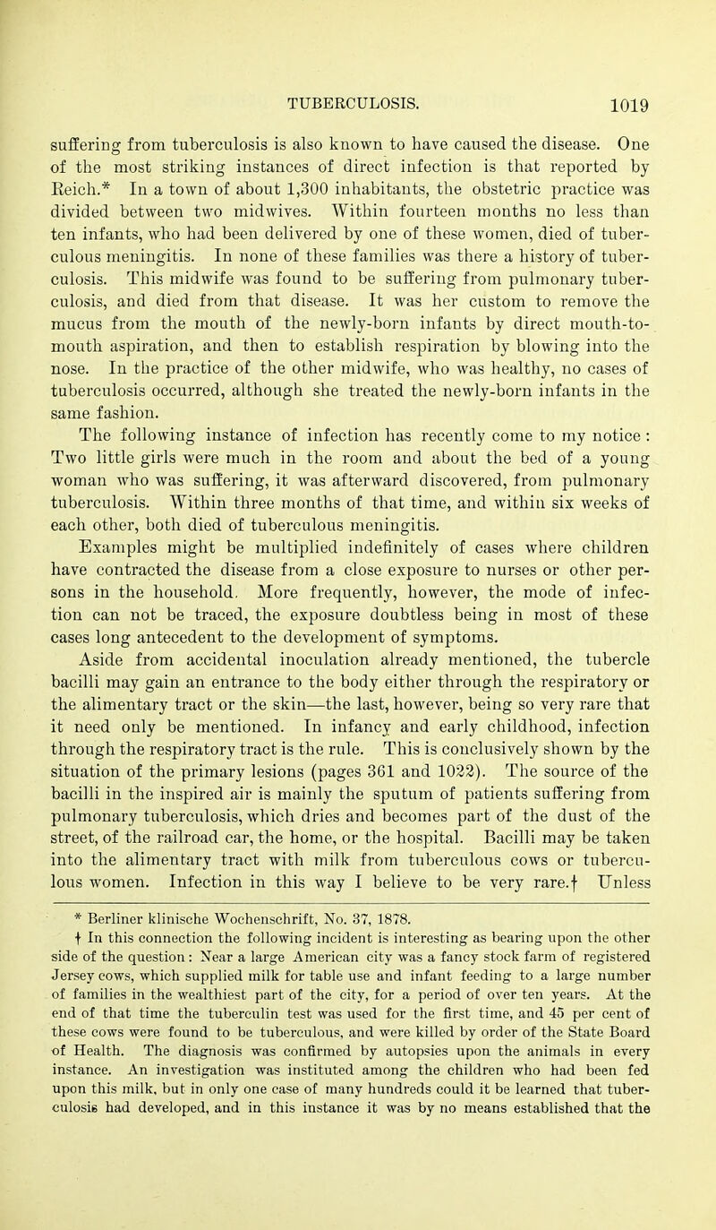 suffering from tuberculosis is also known to have caused the disease. One of the most striking instances of direct infection is tliat reported by Keich.* In a town of about 1,300 inhabitants, the obstetric practice was divided between two midwives. Witliin fourteen montlis no less than ten infants, who had been delivered by one of these women, died of tuber- culous meningitis. In none of these families was there a history of tuber- culosis. This midwife was found to be suffering from pulmonary tuber- culosis, and died from that disease. It was her custom to remove the mucus from the mouth of the newly-born infants by direct mouth-to- mouth aspiration, and then to establish respiration by blowing into the nose. In the practice of the other midwife, who was healthy, no cases of tuberculosis occurred, although she treated the newly-born infants in the same fashion. The following instance of infection has recently come to my notice : Two little girls were much in the room and about the bed of a young woman who was suffering, it was afterward discovered, from pulmonary tuberculosis. Within three months of that time, and within six weeks of each other, both died of tuberculous meningitis. Examples might be multiplied indefinitely of cases where children have contracted the disease from a close exposure to nurses or other per- sons in the household, More frequently, however, the mode of infec- tion can not be traced, the exposure doubtless being in most of these cases long antecedent to the development of symptoms. Aside from accidental inoculation already mentioned, the tubercle bacilli may gain an entrance to the body either through the respiratory or the alimentary tract or the skin—the last, however, being so very rare that it need only be mentioned. In infancy and early childhood, infection through the respiratory tract is the rule. This is conclusively shown by the situation of the primary lesions (pages 361 and 1023). The source of the bacilli in the inspired air is mainly the sputum of patients suffering from pulmonary tuberculosis, which dries and becomes part of the dust of the street, of the railroad car, the home, or the hospital. Bacilli may be taken into the alimentary tract with milk from tuberculous cows or tubercu- lous women. Infection in this way I believe to be very rare.f Unless * Berliner klinische Wochenschrift, No. 37, 1878. f In this connection the following incident is interesting as bearing upon the other side of the question : Near a large American city was a fancy stock farm of registered Jersey cows, which supplied milk for table use and infant feeding to a large number of families in the wealthiest part of the city, for a period of over ten years. At the end of that time the tuberculin test was used for the first time, and 45 per cent of these cows were found to be tuberculous, and were killed by order of the State Board of Health. The diagnosis was confirmed by autopsies upon the animals in every instance. An investigation was instituted among the children who had been fed upon this milk, but in only one case of many hundreds could it be learned that tuber- culosis had developed, and in this instance it was by no means established that the