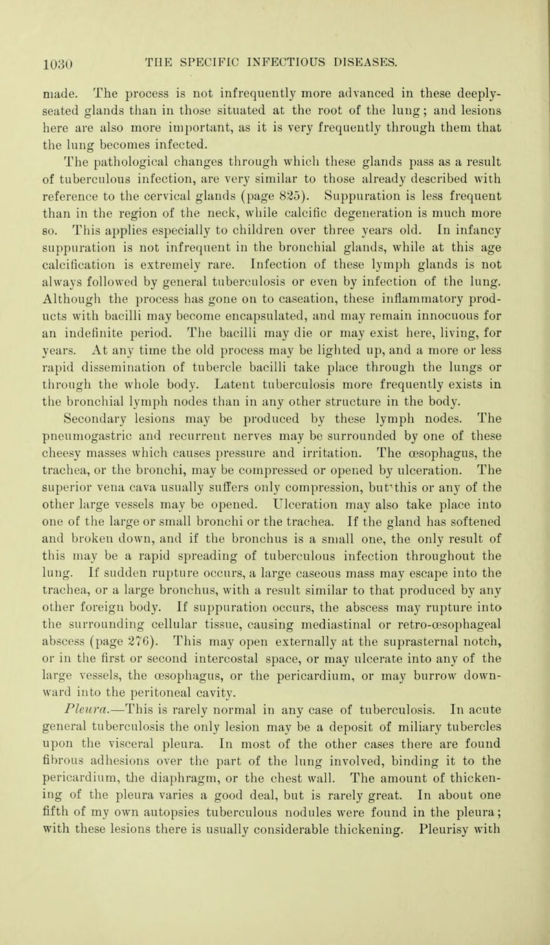 made. The process is not infrequently more advanced in these deeply- seated glands than in those situated at the root of the lung; and lesions here are also more important, as it is very frequently through them that the lung becomes infected. The pathological changes through which these glands pass as a result of tuberculous infection, are very similar to those already described with reference to the cervical glands (page 825). Suppuration is less frequent than in the region of the neck, while calcific degeneration is much more so. This applies especially to children over three years old. In infancy suppuration is not infrequent in the bronchial glands, while at this age calcification is extremely rare. Infection of these lymph glands is not always followed by general tuberculosis or even by infection of the lung. Although the process has gone on to caseation, these inflammatory prod- ucts with bacilli may become encapsulated, and may remain innocuous for an indefinite period. The bacilli may die or may exist here, living, for years. At any time the old process may be lighted up, and a more or less rapid dissemination of tubercle bacilli take place through the lungs or through the whole body. Latent tuberculosis more frequently exists in the bronchial lymph nodes than in any other structure in the body. Secondary lesions may be produced by these lymph nodes. The pneumogastric and recurrent nerves may be surrounded by one of these cheesy masses which causes pressure and irritation. The oesophagus, the ti'achea, or the bronchi, may be compressed or opened by ulceration. The superior vena cava usually suffers only compression, but'^this or any of the other large vessels may be opened. Ulceration may also take place into one of the large or small bronchi or the trachea. If the gland has softened and broken down, and if the bronchus is a small one, the only result of this may be a rapid spreading of tuberculous infection throughout the lung. If sudden rupture occurs, a large caseous mass may escape into the trachea, or a large bronchus, with a result similar to that produced by any other foreign body. If suppuration occurs, the abscess may rupture into the surrounding cellular tissue, causing mediastinal or retro-cesophageal abscess (page 276). This may open externally at the suprasternal notch, or in the first or second intercostal space, or may ulcerate into any of the large vessels, the oesophagus, or the pericardium, or may burrow down- ward into the peritoneal cavity. Pleura.—This is rarely normal in any case of tuberculosis. In acute general tuberculosis the only lesion may be a deposit of miliary tubercles upon the visceral pleura. In most of the other cases there are found fibrous adhesions over the part of the lung involved, binding it to the pericardium, the diaphragm, or the chest wall. The amount of thicken- ing of the pleura varies a good deal, but is rarely great. In about one fifth of my own autopsies tuberculous nodules were found in the pleura; with these lesions there is usually considerable thickening. Pleurisy with