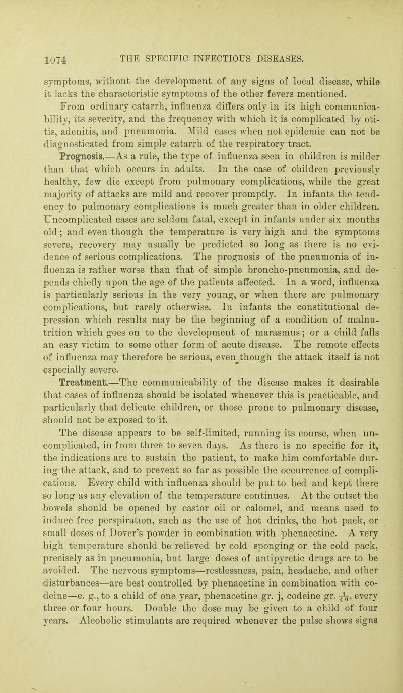 symptoms, without the development of any signs of local disease, while it lacks the characteristic symptoms of the other fevers mentioned. Prom ordinary catarrh, influenza differs only in its high communica- bility, its severity, and the frequency with which it is complicated by oti- tis, adenitis, and pneumonia. Mild cases when not epidemic can not be diagnosticated from simple catarrh of the respiratory tract. Prognosis.—As a rule, the type of influenza seen in children is milder than that which occurs in adults. In the case of children previously healthy, few die except from pulmonary complications, while the great majority of attacks are mild and recover promptly. In infants the tend- ency to pulmonary complications is much greater than in older children. Uncomplicated cases are seldom fatal, except in infants under six months old; and even though the temperature is very high and the symptoms severe, recovery may usually be predicted so long as there is no evi- dence of serious complications. The prognosis of the pneumonia of in- fluenza is rather worse than that of simple broncho-pneumonia, and de- pends chiefly upon the age of the patients affected. In a word, influenza is particularly serious in the very young, or when there are pulmonary complications, but rarely otherwise. In infants the constitutional de- pression which results may be the beginning of a condition of malnu- trition which goes on to the development of marasmus; or a child falls an easy victim to some other form of acute disease. The remote effects of influenza may therefore be serious, even though the attack itself is not especially severe. Treatment.—The communicability of the disease makes it desirable that cases of influenza should be isolated whenever this is practicable, and particularly that delicate children, or those prone to pulmonary disease, should not be exposed to it. The disease appears to be self-limited, running its course, when un- complicated, in from three to seven days. As there is no specific for it, the indications are to sustain the patient, to make him comfortable dur- ing the attack, and to prevent so far as possible the occurrence of compli- cations. Every child with influenza should be put to bed and kept there so long as any elevation of the temperature continues. At the outset the bowels should be opened by castor oil or calomel, and means used to induce free perspiration, such as the use of hot drinks, the hot pack, or small doses of Dover's powder in combination with phenacetine. A very high temperature should be relieved by cold sponging or the cold pack, precisely as in pneumonia, but large doses of antipyretic drugs are to be avoided. The nervous symptoms—restlessness, pain, headache, and other disturbances—are best controlled by phenacetine in combination with co- deine—e. g., to a child of one year, phenacetine gr. j, codeine gr. every three or four hours. Double the dose may be given to a child of four years. Alcoholic stimulants are required whenever the pulse shows signs