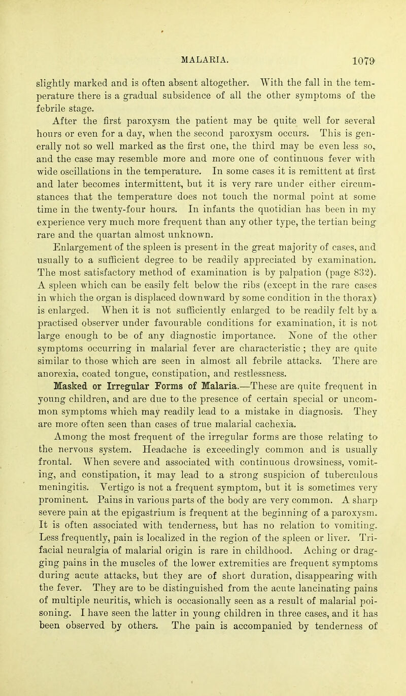 slightly marked and is often absent altogether. With the fall in the tem- perature there is a gradual subsidence of all the other symptoms of the febrile stage. After the first paroxysm the patient may be quite well for several hours or even for a day, when the second paroxysm occurs. This is gen- erally not so well marked as the first one, the third may be even less so, and the case may resemble more and more one of continuous fever with wide oscillations in the temperature. In some cases it is remittent at first and later becomes intermittent, but it is very rare under either circum- stances that the temperature does not touch the normal point at some time in the twenty-four hours. In infants the quotidian has been in my experience very much more frequent than any other type, the tertian being rare and the quartan almost unknown. Enlargement of the spleen is present in the great majority of cases, and usually to a sufficient degree to be readily appreciated by examination. The most satisfactory method of examination is by palpation (page 832). A spleen which can be easily felt below the ribs (except in the rare cases in which the organ is displaced downward by some condition in the thorax) is enlarged. When it is not sufficiently enlarged to be readily felt by a practised observer under favourable conditions for examination, it is not large enough to be of any diagnostic importance. None of the other symptoms occurring in malarial fever are characteristic ; they are quite similar to those which are seen in almost all febrile attacks. There are anorexia, coated tongue, constipation, and restlessness. Masked or Irregular Forms of Malaria.—These are quite frequent in young children, and are due to the presence of certain special or uncom- mon symptoms which may readily lead to a mistake in diagnosis. They are more often seen than cases of true malarial cachexia. Among the most frequent of the irregular forms are those relating to the nervous system. Headache is exceedingly common and is usually frontal. When severe and associated with continuous drowsiness, vomit- ing, and constipation, it may lead to a strong suspicion of tuberculous meningitis. Vertigo is not a frequent symptom, but it is sometimes very prominent. Pains in various parts of the body are very common. A sharp severe pain at the epigastrium is frequent at the beginning of a paroxysm. It is often associated with tendei'ness, but has no relation to vomiting. Less frequently, pain is localized in the region of the spleen or liver. Tri- facial neuralgia of malarial origin is rare in childhood. Aching or drag- ging pains in the muscles of the lower extremities are frequent symptoms during acute attacks, but they are of short duration, disappearing with the fever. They are to be distinguished from the acute lancinating pains of multiple neuritis, which is occasionally seen as a result of malarial poi- soning. I have seen the latter in young children in three cases, and it has been observed by others. The pain is accompanied by tenderness of