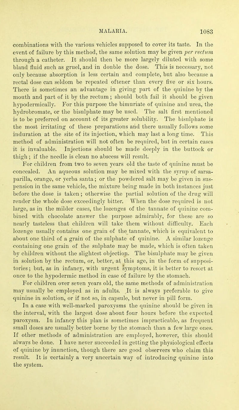 combinations with the various vehicles supposed to cover its taste. In the event of failure by this method, the same solution may be given per rectum through a catheter. It should then be more largely diluted with some bland fluid such as gruel, and in double the dose. This is necessary, not only because absorption is less certain and complete, but also because a rectal dose can seldom be repeated oftener than every five or six hours. There is sometimes an advantage in giving part of the quinine by the mouth and part of it by the rectum; should both fail it should be given hypodermically. For this purpose the bimuriate of quinine and urea, the hydrobromate, or the bisulphate may be used. The salt first mentioned is to be preferred on account of its greater solubility. The bisulphate is the most irritating of these preparations and there usually follows some induration at the site of its injection, which may last a long time. This method of administration will not often be required, but in certain cases it is invaluable. Injections should be made deeply in the buttock or thigh; if the needle is clean no abscess will result. For children from two to seven years old the taste of quinine must be concealed. An aqueous solution may be mixed with the syrup of sarsa- parilla, orange, or yerba santa; or the powdered salt may be given in sus- pension in the same vehicle, the mixture being made in both instances just before the dose is taken; otherwise the partial solution of the drug will render the whole dose exceedingly bitter. When the dose required is not large, as in the milder cases, the lozenges of the tannate of quinine com- bined with chocolate answer the purpose admirably, for these are so nearly tasteless that children will take them without difficulty. Each lozenge usually contains one grain of the tannate, which is equivalent to about one third of a grain of the sulphate of quinine. A similar lozenge containing one grain of the sulphate may be made, which is often taken by children without the slightest objection. The bisulphate may be given in solution by the rectum, or, better, at this age, in the form of supposi- tories ; but, as in infancy, with urgent symptoms, it is better to resort at once to the hypodermic method in case of failure by the stomach. For children over seven years old, the same methods of administration may usually be employed as in adults. It is always preferable to give •quinine in solution, or if not so, in capsule, but never in j^iU form. In a case with well-marked paroxysms the quinine should be given in the interval, with the largest dose about four hours before the expected paroxysm. In infancy this plan is sometimes impracticable, as frequent small doses are usually better borne by the stomach than a few large ones. If other methods of administration are employed, however, this should always be done. I have never succeeded in getting the physiological effects of quinine by inunction, though there are good observers who claim this result. It is certainly a very uncertain way of introducing quinine into the system.
