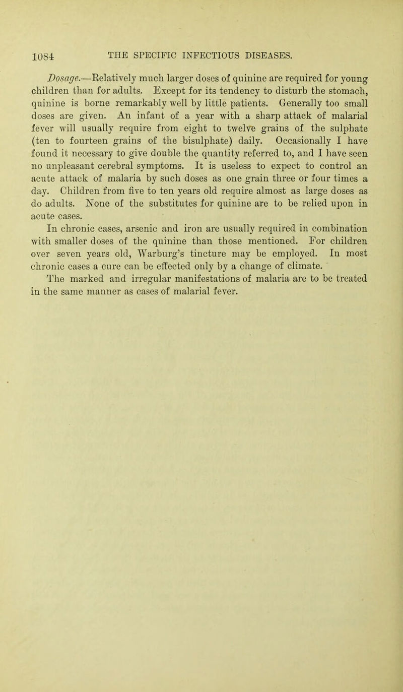 Dosage.—Relatively much larger doses of quinine are required for young children than for adults. Except for its tendency to disturb the stomach, quinine is borne remarkably well by little patients. Generally too small doses are given. An infant of a year with a sharp attack of malarial fever will usually require from eight to twelve grains of the sulphate (ten to fourteen grains of the bisulphate) daily. Occasionally I have found it necessary to give double the quantity referred to, and I have seen no unpleasant cerebral symptoms. It is useless to expect to control an acute attack of malaria by such doses as one grain three or four times a day. Children from five to ten years old require almost as large doses as do adults. None of the substitutes for quinine are to be relied upon in acute cases. In chronic cases, arsenic and iron are usually required in combination with smaller doses of the quinine than those mentioned. For children over seven years old, Warburg's tincture may be employed. In most chronic cases a cure can be effected only by a change of climate. The marked and irregular manifestations of malaria are to be treated in the same manner as cases of malarial fever.
