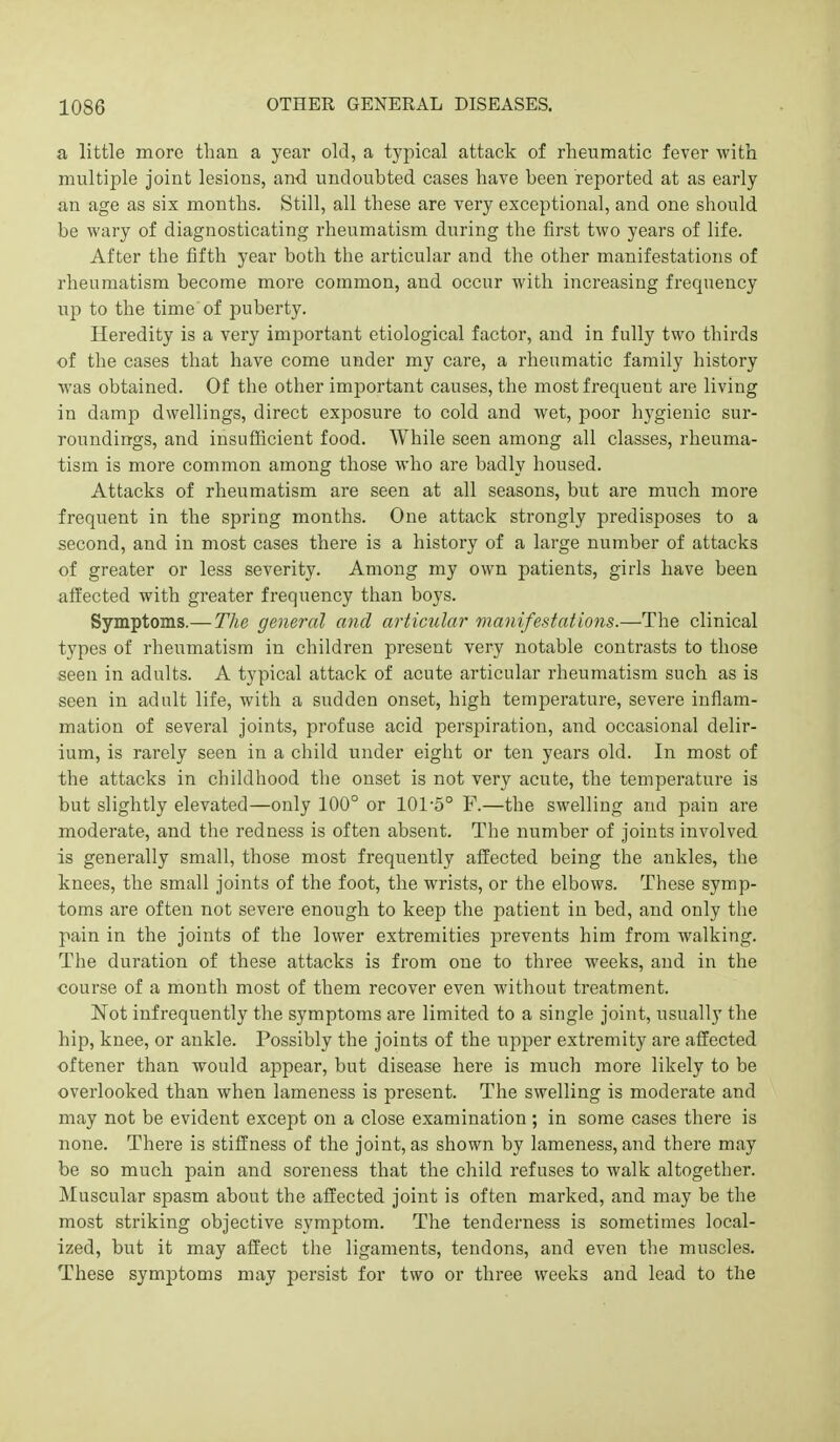 a little more than a year old, a typical attack of rheumatic fever with multiple joint lesions, and undoubted cases have been reported at as early an age as six months. Still, all these are very exceptional, and one should be wary of diagnosticating rheumatism during the first two years of life. After the fifth year both the articular and the other manifestations of rheumatism become more common, and occur with increasing frequency up to the time of puberty. Heredity is a very important etiological factor, and in fully two thirds of the cases that have come under my care, a rheumatic family history was obtained. Of the other important causes, the most frequent are living in damp dwellings, direct exposure to cold and wet, poor hygienic sur- roundings, and insufficient food. While seen among all classes, rheuma- tism is more common among those who are badly housed. Attacks of rheumatism are seen at all seasons, but are much more frequent in the spring months. One attack strongly predisposes to a second, and in most cases there is a history of a large number of attacks of greater or less severity. Among my own patients, girls have been alfected with greater frequency than boys. Symptoms.—The general and articular manifestations.—The clinical types of rheumatism in children present very notable contrasts to those seen in adults. A typical attack of acute articular rheumatism such as is seen in adult life, with a sudden onset, high temperature, severe inflam- mation of several joints, profuse acid persjsiration, and occasional delir- ium, is rarely seen in a child under eight or ten years old. In most of the attacks in childhood the onset is not very acute, the temperature is but slightly elevated—only 100° or 101-5° F.—the swelling and pain are moderate, and the redness is often absent. The number of joints involved is generally small, those most frequently affected being the ankles, the knees, the small joints of the foot, the wrists, or the elbows. These symp- toms are often not severe enough to keep the patient in bed, and only the pain in the joints of the lower extremities prevents him from walking. The duration of these attacks is from one to three weeks, and in the course of a month most of them recover even without treatment. Not infrequently the symptoms are limited to a single joint, usually the hip, knee, or ankle. Possibly the joints of the upper extremity are affected oftener than would appear, but disease here is much more likely to be overlooked than when lameness is present. The swelling is moderate and may not be evident except on a close examination; in some cases there is none. There is stiffness of the joint, as shown by lameness, and there may be so much pain and soreness that the child refuses to walk altogether. Muscular spasm about the affected joint is often marked, and may be the most striking objective symptom. The tenderness is sometimes local- ized, but it may affect the ligaments, tendons, and even the muscles. These symptoms may persist for two or three weeks and lead to the