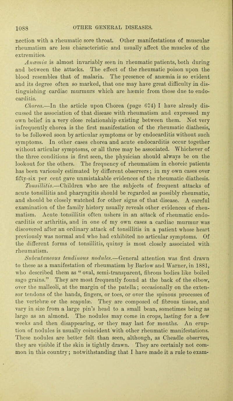 10S8 nection witli a rheumatic sore throat. Other manifestations of muscular rheumatism are less characteristic and usually affect the muscles of the extremities. AncBniia is almost invariably seen in rheumatic patients, both during and between the attacks. The effect of the rheumatic poison upon the blood resembles that of malaria. The presence of aniemia is so evident and its degree often so marked, that one may have great difficulty in dis- tinguishing cardiac murmurs which are h^emic from those due to endo- carditis. Chorea.—In the article upon Chorea (page C74) I have ali-eady dis- cussed the association of that disease with rheumatism and expressed my own belief in a very close relationship existing between them. Not very infrequently chorea is the first manifestation of the rheumatic diathesis, to be followed soon by articular symptoms or by endocarditis without such symptoms. In other cases chorea and acute endocarditis occur together without articular symptoms, or all three may be associated. Whichever of the three conditions is first seen, the physician should always be on the lookout for the others. The frequency of rheumatism in choreic patients has been variously estimated by different observers; in my own cases over fifty-six per cent gave unmistakable evidences of the rheumatic diathesis. Tonsillitis.—Children who are the subjects of frequent attacks of acute tonsillitis and pharyngitis should be regarded as possibly rheumatic, and should be closely watched for other signs of that disease. A careful examination of the family history usually reveals other evidences of rheu- matism. Acute tonsillitis often ushers in an attack of rheumatic endo- carditis or arthritis, and in one of my own cases a cardiac murmur was discovered after an ordinary attack of tonsillitis in a patient whose heart previously was normal and who had exhibited no articular symptoms. Of the different forms of tonsillitis, quinsy is most closely associated with rheumatism. Subcutaneous tendinous nodules.—General attention was first drawn to these as a manifestation of rheumatism by Barlow and Warner, in 1881, who described them as  oval, semi-transparent, fibrous bodies like boiled sago grains. They are most frequently found at the back of the elbow, over the malleoli, at the margin of the patella; occasionally on the exten- sor tendons of the hands, fingers, or toes, or over the spinous processes of the vertebrae or the scapulae. They are composed of fibrous tissue, and vary in size from a large pin's head to a small bean, sometimes being as large as an almond. The nodules may come in crops, lasting for a few weeks and then disappearing, or they may last for months. An erup- tion of nodules is usually coincident with other rheumatic manifestations. These nodules are better felt than seen, although, as Cheadle observes, they are visible if the skin is tightly drawn. They are certainly not com- mon in this country; notwithstanding that I have made it a rule to exam-