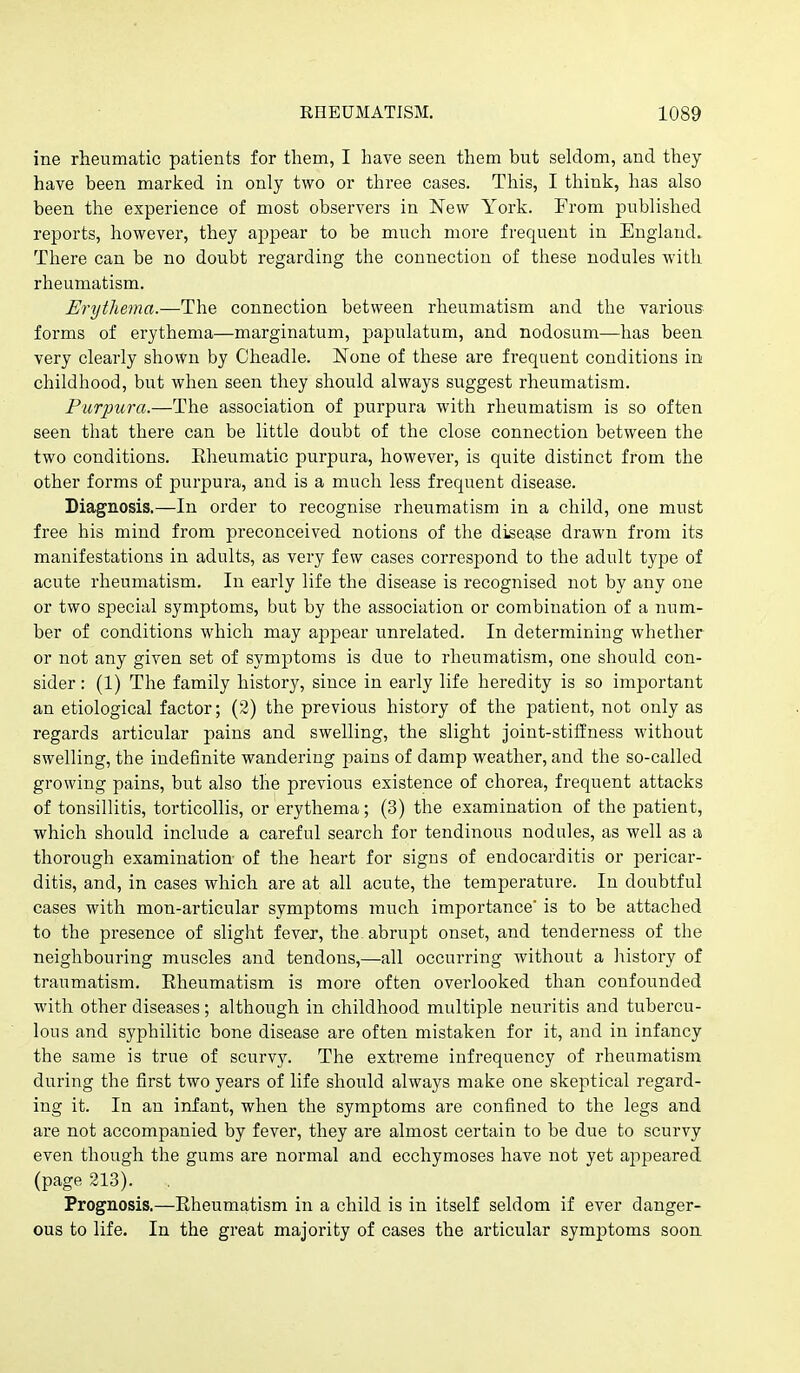 ine rheumatic patients for them, I have seen them but seldom, and they have been marked in only two or three cases. This, I think, has also been the experience of most observers in New York. From published reports, however, they apjoear to be much more frequent in England. There can be no doubt regarding the connection of these nodules with rheumatism. Erythema.—Th.Q connection between rheumatism and the various forms of erythema—marginatum, papulatum, and nodosum—has been very clearly shown by Cheadle. None of these are frequent conditions in childhood, but when seen they should always suggest rheumatism. Purpura.—The association of purpura with rheumatism is so often seen that there can be little doubt of the close connection between the two conditions. Rheumatic purpura, however, is quite distinct from the other forms of purpura, and is a much less frequent disease. Diagnosis.—In order to recognise rheumatism in a child, one must free his mind from preconceived notions of the disease drawn from its manifestations in adults, as very few cases correspond to the adult type of acute rheumatism. In early life the disease is recognised not by any one or two special symptoms, but by the association or combination of a num- ber of conditions which may appear unrelated. In determining whether or not any given set of symptoms is due to rheumatism, one should con- sider : (1) The family history, since in early life heredity is so important an etiological factor; (2) the previous history of the patient, not only as regards articular pains and swelling, the slight joint-stiffness without swelling, the indefinite wandering pains of damp weather, and the so-called growing pains, but also the previous existence of chorea, frequent attacks of tonsillitis, torticollis, or erythema; (3) the examination of the patient, which should include a careful search for tendinous nodules, as well as a thorough examination- of the heart for signs of endocarditis or pericar- ditis, and, in cases which are at all acute, the temperature. In doubtful cases with mon-articular symptoms much importance' is to be attached to the presence of slight fever, the. abrupt onset, and tenderness of the neighbouring muscles and tendons,—all occurring without a history of traumatism. Rheumatism is more often overlooked than confounded with other diseases ; although in childhood multiple neuritis and tubercu- lous and syphilitic bone disease are often mistaken for it, and in infancy the same is true of scurvy. The extreme infrequency of rheumatism during the first two years of life should always make one skeptical regard- ing it. In an infant, when the symptoms are confined to the legs and are not accompanied by fever, they are almost certain to be due to scurvy even though the gums are normal and ecchymoses have not yet appeared (page 213). Prognosis.—Rheumatism in a child is in itself seldom if ever danger- ous to life. In the great majority of cases the articular symptoms soon