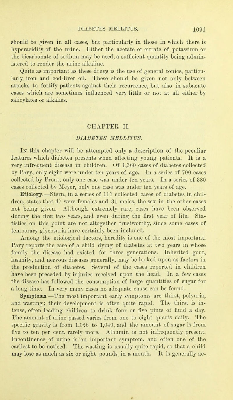 should be given in all cases, but particularly in those in which there is hyperacidity of the urine. Either the acetate or citrate of potassium or the bicarbonate of sodium may be used, a sufficient quantity being admin- istered to render the urine alkaliiie. Quite as important as these drugs is the use of general tonics, particu- larly iron and cod-liver oil. These should be given not only between attacks to fortify patients against their recurrence, but also in subacute cases which are sometimes influenced very little or not at all either by salicylates or alkalies. CHAPTER II. DIABETES 3IELLITUS. In this chapter will be attempted only a description of the peculiar features which diabetes presents when affecting young patients. It is a very infrequent disease in children. Of 1,360 cases of diabetes collected by Pavy, only eight were under ten years of age. In a series of 700 cases collected by Prout, only one case was under ten years. In a series of 380 cases collected by Meyer, only one case was under ten years of age. Etiology.—Stern, in a series of 117 collected cases of diabetes in chil- dren, states that 47 were females and 31 males, the sex in the other cases not being given. Although extremely rare, cases have been observed during the first two years, and even during the first year of life. Sta- tistics on this point are not altogether trustworthy, since some cases of temporary glycosuria have certainly been included. Among the etiological factors, heredity is one of the most important. Pavy reports the case of a child dying of diabetes at two years in whose family the disease had existed for three generations. Inherited gout, insanity, and nervous diseases generally, may be looked upon as factors in the production of diabetes. Several of the cases reported in children have been preceded by injuries received upon the head. In a few cases the disease has followed the consumption of large quantities of sugar for a long time. In very many cases no adequate cause can be found. Symptoms.—The most important early symptoms are thirst, polyuria, and wasting; their development is often quite rapid. The thirst is in- tense, often leading children to drink four or five pints of fluid a day. The amount of urine passed varies from one to eight quarts daily. The specific gravity is from 1,026 to 1,040, and the amount of sugar is from five to ten per cent, rarely more. Albumin is not infrequently present. Incontinence of urine is an important symptom, and often one of the earliest to be noticed. The wasting is usually quite rapid, so that a child may lose as much as six or eight pounds in a mouth. It is generally ac- *