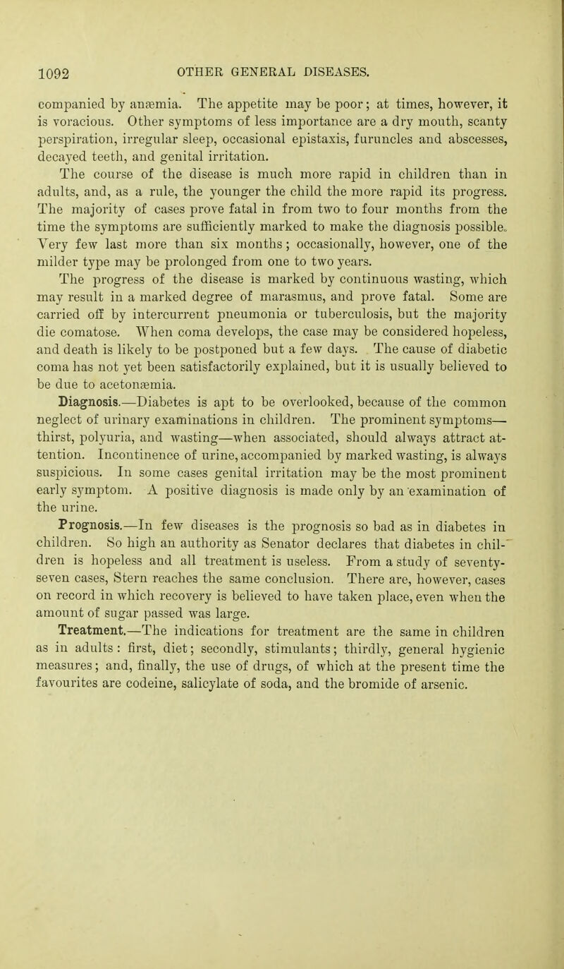 companied by anfemia. The appetite may be poor; at times, however, it is voracious. Other symptoms of less importance are a dry mouth, scanty perspiration, ii'regular sleep, occasional epistaxis, furuncles and abscesses, decayed teeth, and genital irritation. The course of the disease is much more rapid in children than in adults, and, as a rule, the younger the child the more rapid its progress. The majority of cases prove fatal in from two to four months from the time the symptoms are sufficiently marked to make the diagnosis possible. Very few last more than six months; occasionally, however, one of the milder type may be prolonged from one to two years. The progress of the disease is marked by continuous wasting, which may result in a marked degree of marasmus, and prove fatal. Some are carried off by intercurrent pneumonia or tuberculosis, but the majority die comatose. When coma develops, the case may be considered hojoeless, and death is likely to be postponed but a few days. The cause of diabetic coma has not yet been satisfactorily explained, but it is usually believed to be due to acetonsemia. Diagnosis.—Diabetes is apt to be overlooked, because of the common neglect of urinary examinations in children. The prominent symptoms— thirst, polyuria, and wasting—when associated, should always attract at- tention. Incontinence of urine, accompanied by marked wasting, is always suspicious. In some cases genital irritation may be the most prominent early symptom. A positive diagnosis is made only by an examination of the urine. Prognosis.—In few diseases is the prognosis so bad as in diabetes in children. So high an authority as Senator declares that diabetes in chil-' dren is hopeless and all treatment is useless. Prom a study of seventy- seven cases, Stern reaches the same conclusion. There are, however, cases on record in which recovery is believed to have taken place, even when the amount of sugar passed was large. Treatment.—The indications for treatment are the same in children as in adults : first, diet; secondly, stimulants; thirdly, general hygienic measures; and, finally, the use of drugs, of which at the present time the favourites are codeine, salicylate of soda, and the bromide of arsenic.