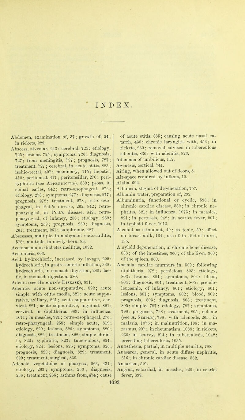 INDEX. Abdomen, examination of, 37; growth of, 24; in rickets, 229. Abscess, alveolar, 243 ; cerebral, 725: etiology, 725; lesions, 725; symptoms, 726 ; diagnosis, 727; from meningitis, 727; prognosis, 727; treatment, 727 ; cerebral, in acute otitis, 883; ischio-reotal, 407; mammary, 115; hepatic, 410 ; peritoneal, 417; peritonsillar, 270; peri- typhlitic (see Appendictis), 389; psoas, in spinal caries, 842; retro-oesophageal, 276; etiology, 276; symptoms, 277; diagnosis, 277; prognosis, 278 ; treatment, 278; retro-oeso- phageal, in Pott's disease, 262, 842; retro- pharyngeal, in Pott's disease, 842; retro- pharyngeal, of infancy, 258; etiology, 259; symptoms, 259 ; prognosis, 260; diagnosis, 261; treatment, 261; subphrenic, 427. Abscesses, multiple, in malignant endocarditis, 578; multiple, in newly-born, 83. Acetonemia in diabetes meilitus, 1092. Acetonuria, 603. Acid, hydrochloric, increased by lavage, 299; hydrochloric, in gastro-enteric infection, 330 ; hydrochloric, in stomach digestion, 280; lac- tic, in stomach digestion, 280. Adenie (see Hodgkin's Disease), 831. Adenitis, acute non-suppurative, 822; acute simple, with otitis media, 821; acute suppu- rative, axillary, 821; acute suppurative, cer- vical, 821; acute suppurative, inguinal, 821; cervical, in diphtheria, 969; in influenza, 1071; in measles, 921; retro-oesophageal, 276 ; retro-pharyngeal, 258; simple acute, 819; etiology, 820; lesions, 820; symptoms, 820; diagnosis, 822; treatment, 822; simple chron- ic, 822; syphilitic, 823; tuberculous, 824; etiology, 824; lesions, 825 ; symptoms, 826; prognosis, 829; diagnosis, 829; treatment, 829 ; treatment, surgical, 830. Adenoid vegetations of pharynx, 263, 431; etiology, 263 ; symptoms, 263 ; diagnosis, 266; treatment, 266; asthma from, 474 ; cause of acute otitis, 885; causing acute nasal ca- tarrh, 430; chronic laryngitis with, 456; in rickets, 230; removal advised in tuberculous adenitis, 830; with adenitis, 823. Adenoma of umbilicus, 112. Agenesis, cortical, 741. Airing, when allowed out of doors, 8. Air-space required by infants, 10. Alalia, 692. Albinism, stigma of degeneration, 757. Albumin water, preparation of, 292. Albuminuria, functional or cyclic, 596 ; in chronic cardiac disease, 582; in chronic ne- phritis, 621; in influenza, 1073; in measles, 921; in pertussis, 942; in scarlet fever, 901; in typhoid fever, 1013. Alcohol, as stimulant, 49 ; as tonic, 50 ; effect on breast milk, 164 ; use of, in diet of nurse, 135. Amyloid degeneration, in chronic bone disease, 838 ; of the intestines, 360 ; of the liver, 360; of the spleen, 360. Antemia, cardiac murmurs in, 589; following diphtheria, 972; pernicious, 803; etiology, 803; lesions, 804; symptoms, 804; blood, 804 ; diagnosis, 804; treatment, 805 ; pseudo- leucsemic, of infancy, 801 ; etiology, 801; lesions, 801; symptoms, 802; blood, 802 ; prognosis, 803; diagnosis, 803; treatment, 805; simple, 797 ; etiology, 797; symptoms, 798 ; prognosis, 798 ; treatment, 805; splenic (see A. Simple), 798 ; with adenoids, 265; in malaria, 1075 ; in malnutrition, 198; in ma- rasmus, 207 ; in rheumatism, 1088 ; in rickets, 230; in scurvy, 214; in tuberculosis, 1042; preceding tuberculosis, 1035. Anesthesia, partial, in multiple neuritis, 788. Anasarca, general, in acute diflrase nephritis, 616 ; in chronic cardiac disease, 582. Aneurism, 591. Angina, catarrhal, in measles, 920 ; in scarlet fever, 899.