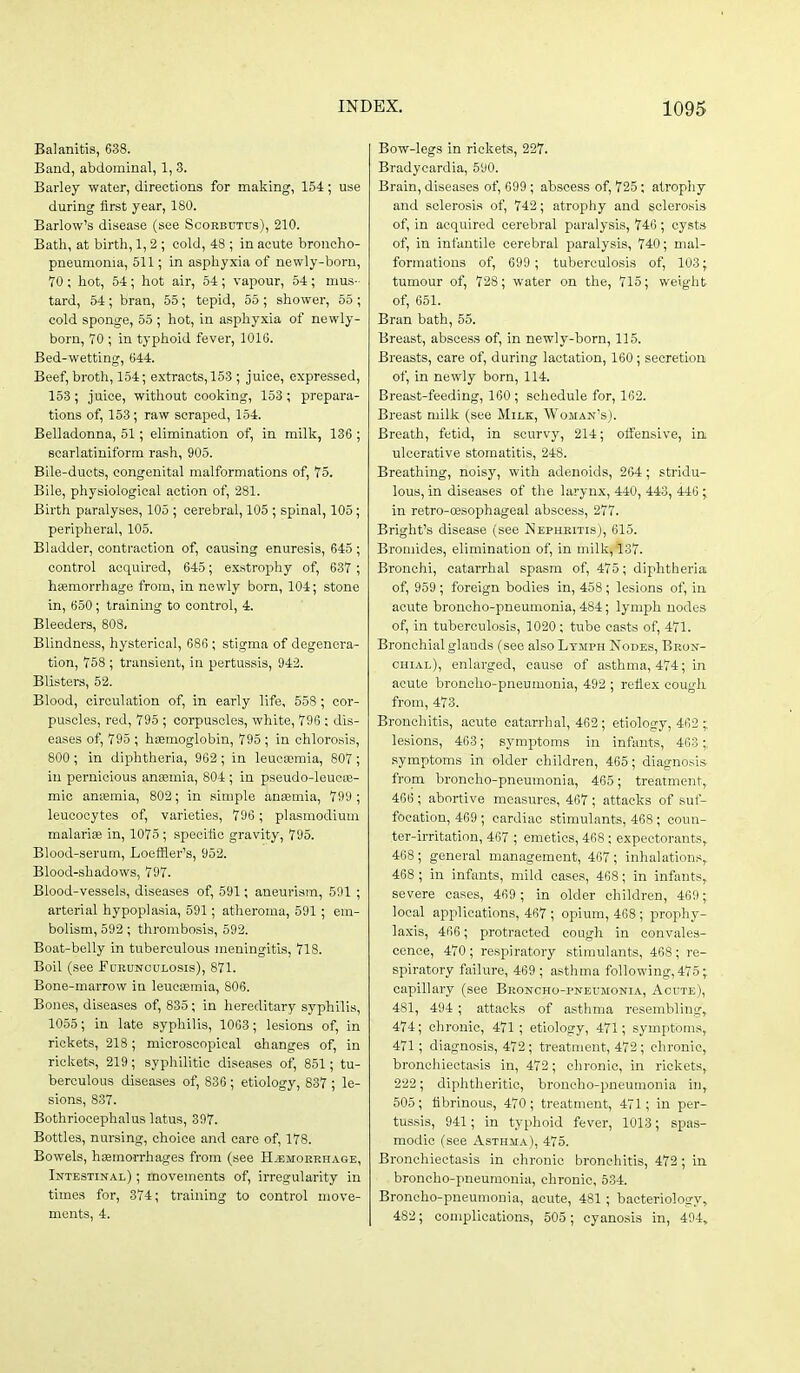 Balanitis, 638. Band, abdominal, 1, 3. Barley water, directions for making, 154; use during first year, 180. Barlow's disease (see Scorbutus), 210. Bath, at birth, 1, 2 ; cold, 48 ; in acute broncho- pneumonia, 511; in asphyxia of newly-born, 70 ; hot, 54 ; hot air, 54 ; vapour, 54 ; mus- tard, 54 ; bran, 55; tepid, 55 ; shower, 55 ; cold sponge, 55 ; hot, in asphyxia of newly- born, TO ; in typhoid fever, 1016. Bed-wetting, 644. Beef, broth, 154; extracts, 153 ; juice, expressed, 153; juice, without cooking, 153; prepara- tions of, 153; raw scraped, 154. Belladonna, 51; elimination of, in milk, 136 ; soarlatiniform rash, 905. Bile-ducts, congenital malformations of, 75. Bile, physiological action of, 281. Birth paralyses, 105 ; cerebral, 105 ; spinal, 105; peripheral, 105. Bladder, contraction of, causing enuresis, 645; control acquired, 645; exstrophy of, 637 ; hemorrhage from, in newly born, 104; stone in, 650; training to control, 4. Bleeders, 808, Blindness, hysterical, 686 ; stigma of degenera- tion, 758 ; transient, in pertussis, 942. Blisters, 52. Blood, circulation of, in early life, 558 ; cor- puscles, red, 795 ; corpuscles, white, 796 : dis- eases of, 795 ; hemoglobin, 795 ; in chlorosis, 800 ; in diphtheria, 962 ; in leucEemia, 807 ; in pernicious anaemia, 804 ; in pseudo-leuoie- mic anajmia, 802; in simple ansemia, 799 ; leucocytes of, varieties, 796 ; Plasmodium malarise in, 1075; specific gravity, 795. Blood-serum, Loeffler's, 952. Blood-shadows, 797. Blood-vessels, diseases of, 591; aneurism, 591 ; arterial hypoplasia, 591; atheroma, 591 ; em- bolism, 592 ; thrombosis, 592. Boat-belly in tuberculous meningitis, 718. Boil (see Furunculosis), 871. Bone-marrow in leucismia, 806. Bones, diseases of, 835; in hereditary syphilis, 1055; in late syphilis, 1063; lesions of, in rickets, 218; microscopical changes of, in rickets, 219; syphilitic diseases of, 851; tu- berculous diseases of, 836 ; etiology, 837 ; le- sions, 837. Bothriocephalus latus, 397. Bottles, nursing, choice and care of, 178. Bowels, haemorrhages from (see Haemorrhage, Intestinal) ; movements of, irregularity in times for, 374; training to control move- ments, 4. Bow-legs in rickets, 227. Bradycardia, 590. Brain, diseases of, 699 ; abscess of, 725; atrophy and sclerosis of, 742; atrophy and sclerosis of, in acquired cerebral paralysis, 746 ; cysts of, in infantile cerebral paralysis, 740; mal- formations of, 699 ; tuberculosis of, 103; tumour of, 728; water on the, 715; weight of, 651. Bran bath, 55. Breast, abscess of, in newly-born, 115. Breasts, care of, during lactation, 160; secretion of, in newly born, 114. Breast-feeding, 160; schedule for, 162. Breast milk (see Milk, Woman's). Breath, fetid, in scurvy, 214; olfensive, in ulcerative stomatitis, 248. Breathing, noisy, with adenoids, 264; stridu- lous, in diseases of the larynx, 440, 443, 446; in retro-ffisophageal abscess, 277. Bright's disease (see Nephritis), 615. Bromides, elimination of, in milk, 137. Bronchi, catarrhal spasm of, 475; diphtheria of, 959 ; foreign bodies in, 458; lesions of, in acute broncho-pneumonia, 484; lymph nodes of, in tuberculosis, 1020; tube casts of, 471. Bronchial glands (see also Lymph Nodes, Bron- chial), enlarged, cause of asthma, 474; in acute broncho-pneumonia, 492 ; refiex cough from, 473. Bronchitis, acute catarrhal, 462; etiology, 462 ;, lesions, 463; symptoms in infants, 463;, symptoms in older children, 465; diagnosis from broncho-pneumonia, 465; treatment, 466 ; abortive measures, 467 ; attacks of suf- focation, 469; cardiac stimulants, 468; coun- ter-irritation, 467 ; emetics, 468; expectorants, 468; general management, 467; inhalations,, 468 ; in infants, mild cases, 468; in infants, severe cases, 469 ; in older children, 469 ; local applications, 467 ; opium, 468; prophy- laxis, 466; protracted cough in convales- cence, 470 ; respiratory stimulants, 468; re- spiratory failure, 469 ; asthma following, 475; capillary (see Broncho-pneumonia, Acute), 481, 494 ; attacks of asthma resembling, 474; chronic, 471; etiology, 471; symptoms, 471 ; diagnosis, 472; treatment, 472; chronic, bronchiectasis in, 472; chronic, in rickets, 222; diphtheritic, broncho-pneumonia in, 505; fibrinous, 470; treatment, 471; in per- tussis, 941; in typhoid fever, 1013; spas- modic (see Asthma), 475. Bronchiectasis in chronic bronchitis, 472 ; in broncho-pneumonia, chronic, 534. Broncho-pneumonia, acute, 481 ; bacterioloa-y, 482; complications, 505; cyanosis in, 494,
