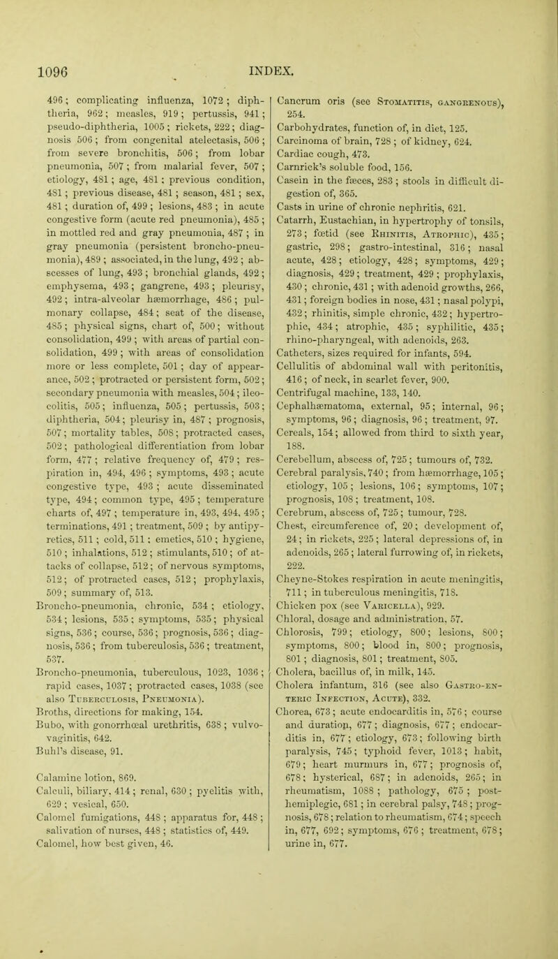 496 ; complicating influenza, 1072 ; diph- tlieria, 962 ; measles, 919; pertussis, 941; pseudo-diphtheria, 1005 ; rickets, 222; diag- nosis 506 ; from congenital atelectasis, 506 ; from severe bronchitis, 506; from lobar pneumonia, 507 ; from malarial fever, 507 ; etiology, 481; age, 481 ; previous condition, 481; previous disease, 481 ; season, 481; sex, 481; duration of, 499 ; lesions, 483 ; in acute congestive form (acute red pneumonia), 485 ; in mottled red and gray pneumonia, 487 ; in gray pneumonia (persistent broncho-pneu- monia), 489 ; associated, in the lung, 492 ; ab- scesses of lung, 493 ; bronchial glands, 492 ; emphysema, 493; gangrene, 493 ; pleurisy, 492 ; intra-alveolar heemorrhage, 486 ; pul- monary collapse, 484; seat of the disease, 485; physical signs, chart of, 500; without consolidation, 499 ; with areas of partial con- solidation, 499 ; with areas of consolidation more or less complete, 501 ; day of appear- ance, 502 ; protracted or persistent form, 502; secondary pneumonia with measles, 504; ileo- colitis, 505; influenza, 505 ; pertussis, 503; diphtheria, 504; pleurisy in, 487; prognosis, 507; mortality tables, 508; protracted cases, 502; pathological difi'crcntiation from lobar form, 477 ; relative frequency of, 479 ; res- jiiration in, 494, 496 ; symptoms, 493 ; acute congestive type, 493 ; acute disseminated type, 494; common type, 495; temperature charts of, 497 ; temperature in, 493, 494, 495 ; terminations, 491 ; treatment, 509 ; by antipy- retics, 511 ; cold, 511: emetics, 510 ; hygiene, 510; inhalations, 512; stimulants, 510; of at- tacks of collapse, 512; of nervous symptoms, 512; of protracted cases, 512; prophylaxis, 509 ; summary of, 513. Broncho-pneumonia, chronic, 534 ; etiology, 534; lesions, 535 ; symptoms, 535; physical signs, 536; course, 536; prognosis, 536 ; diag- nosis, 536; from tuberculosis, 536 ; treatment, 537. Broncho-pneumonia, tuberculous, 1023, 1036 ; rapid eases, 1037 ; protracted cases, 1038 (see also Tuberculosis, Pneumonia). Broths, directions for making, 154. Bubo, with gonorrheal urethritis, 638 ; vulvo- vaginitis, 642. BuIiTs disease, 91. Calamine lotion, 869. Calculi, biliary, 414; renal, 630 ; pyelitis with, 629 ; vesical, 650. Calomel fumigations, 448 ; apparatus for, 448 ; salivation of nurses, 448 ; statistics of, 449. Calomel, how best given, 46. Cancrum oris (sec Stohatitis, gangrenous), 254. Carbohydrates, function of, in diet, 125. Carcinoma of brain, 728 ; of kidney, 624. Cardiac cough, 473. Carnrick's soluble food, 156. Casein in the fajces, 283 ; stools in difficult di- gestion of, 365. Casts in urine of chronic nephritis, 621. Catarrh, Eustachian, in hypertrophy of tonsils, 273; foetid (see Khinitis, Atrophic), 435; gastric, 298; gastro-intestinal, 316; nasal acute, 428; etiology, 428; symptoms, 429; diagnosis, 429 ; treatment, 429 ; prophylaxis, 430 ; chronic, 431 ; with adenoid growths, 266, 431; foreign bodies in nose, 431; nasal polypi, 432; rhinitis, simple chronic, 432; hypertro- phic, 434 ; atrophic, 435 ; syphilitic, 435; rhino-pharyngeal, with adenoids, 263. Catheters, sizes required for infants, 594. Cellulitis of abdominal wall with peritonitis, 416; of neck, in scarlet fever, 900. Centrifugal machine, 133, 140. CephalhEematoma, external, 95 ; internal, 96 ; symptoms, 96; diagnosis, 96 ; treatment, 97. Cereals, 154; allowed from third to sixth year, 188. Cerebellum, abscess of, 725 ; tumours of, 732. Cerebral paralysis, 740; from hoemorrliage, 105; etiology, 105 ; lesions, 106 ; symptoms, 107; prognosis, 108 ; treatment, 108. Cerebrum, abscess of, 725; tumour, 728. Chest, circumference of, 20; development of, 24; in rickets, 225 ; lateral depressions of, in adenoids, 265; lateral furrowing of, in rickets, 222. Cheyne-Stokes respiration in acute meningitis, 711; in tuberculous meningitis, 718. Chicken pox (see Varicella), 929. Chloral, dosage and administration. 57. Chlorosis, 799; etiology, 800; lesions, 800; symptoms, 800; blood in, 800; prognosis, 801; diagnosis, 801; treatment, 805. Cholera, bacillus of, in milk, 145. Cholera infantum, 316 (see also Gastho-en- TERic Infection, Acute), 332. Chorea, 673; acute endocarditis in, 576 ; course and duratiop, 677 ; diagnosis, 677 ; endocar- ditis in, 677 ; etiology, 673; following birth paralysis, 745; typhoid fever, 1013 ; habit, 679 ; heart murmurs in, 677; prognosis of, 678 ; hysterical, 687; in adenoids, 265; in rheumatism, 1088 ; pathology, 675 ; post- hemiplegic, 681; in cerebral palsy, 748; prog- nosis, 678; relation to rheumatism, 674; speech in, 677, 692; symptoms, 676 ; treatment, 678; urine in, 677.