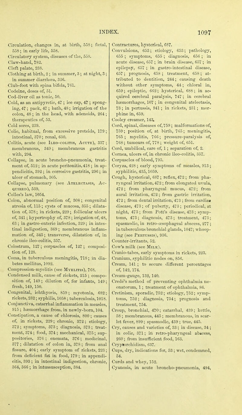 Circulation, cliangos in, at liirth, 55S; fcetal, 558; in early life, 558. Circulatory system, diseases of tlie, 558. Claw-hand, 782. Cleft palate, 238. Clothing at birth, 2; in summer, 3 ; at night, 3; in summer diarrhoea, 326. Club-foot with spina bifida, TGI. Codeine, doses of, 51. Cod-liver oil as tonic, 50. Cold, as an antipyretic, 47 ; ice cap, 47 ; spong- ing, 47; pack, 47 ; bath, 48; irrigation of the colon, 48; in the head, with adenoids, 264 ; therapeutics of, 53. Cold sores, 239. Colic, habitual, from excessive proteids, 179 ; intestinal, 370; renal, 630. Colitis, acute (see Ilbo-colitis, Acute), 337 ; membranous, 349; membranous gastritis with, 294. Collapse, in acute broncho-pneumonia, treat- ment of, 512; in acute peritonitis, 418 ; in ap- pendicitis, 392 ; in corrosive gastritis, 296; in ulcer of stomach, 305. Collapse, pulmonary (see Atelectasis, Ac- quired), 539. Colles's law, 1054. Colon, abnormal position of, 308 ; congenital atresia of, 115 ; cysts of mucosa, 355 ; dilata- tion of, 378; in rickets, 229 ; follicular ulcers of, 341; hypertrophy of, 378; irrigation of, 48, 63 ; in gastro-enteric infection, 329; in intes- tinal indigestion, 369 ; membranous inflam- mation of, 345; transverse, dilatation of, in chronic ileo-colitis, 357. Colostrum, 127; corpuscles of, 127; composi- tion of, 128. Coma, in tuberculous meningitis, 718; in dia- betes mellitus, 1092. Compression-myelitis (see Myelitis), 7C8. Condensed milk, cause of rickets, 215 ; compo- sition of, 149; dilution of, for infants, 149; fresh, 149, 150. Congenital, ichthyosis, 859 ; myotonia, 682; rickets, 232; syphilis, 1058; tuberculosis, 1018. Conjunctiva, catarrhal inflammation in measles, 915 ; hEemorrhage from, in newly-born, 104. Constipation, a cause of chlorosis, 800 ; causes of, in rickets, 229; chronic, 372; etiology, 372; symptoms, 373 ; diagnosis, 373 ; treat- ment, 374 ; food, 374 ; mechanical, 375; sup- positories, 376; enemata, 376; medicinal, 377 ; dilatation of colon in, 378; from anal fissure, 404; early symptom of rickets, 223; from deficient fat in food, 179 ; in appendi- citis, 393 ; in intestinal indigestion, chronic, 364, 366 ; in intussusception, 384. Contractures, hysterical, 687. Convulsions, 653; etiology, 653; pathology, 655 ; symptoms, 655 ; diagnoses, 656 ; in acute disease, 657 ; in brain disease, 657 ; in epilepsy, 657 ; in gastro-intestinal disease, 657 ; prognosis, 658 ; treatment, 658 ; at- tributed to dentition, 244; causing death without other symptoms, 44; chloral in, 659 ; epileptic, 662; hysterical, 688 ; in ac- quired cerebral paralysis, 747; in cerebral haemorrhages, 107 ; in congenital atelectasis, 73 ; in pertussis, 941 ; in rickets, 231; mor- phine in, 659. Cooley creamer, 143. Cord, spinal, diseases of, 759 ; malformations of, 759; position of, at birth, 765 ; meningitis, 765 ; myelitis, 766 ; pressure-paralysis of, 768; tumours of, 778 ; weight of, 651. Cord, umbilical, care of, 1; separation of, 2. Cornea, ulcers of, in chronic ileo-colitis, 357. Corpuscles of blood, 795. Coryza, 428 ; early symptoms of measles, 913 ; syphilitic, 435,1059. Cough, hysterical, 687; reflex, 472 ; from pha- ryngeal irritation, 472; from elongated uvula, 472; from pharyngeal mucus, 472; from aural irritation, 472; from gastric irritation, 472 ; from dental irritation, 473 ; from cardia* disease, 473; of puberty, 473; periodical, at night, 473 ; from Pott's disease, 473 ; symp- toms, 473; diagnosis, 473 ; treatment, 473; spasmodic, in retro-tt'sophageal abscess, 277 ; in tuberculous bronchial glands, 1047; whoop- ing (see Pertussis), 936. Counter-irritants, 52. Cow's milk (see Milk). Cranio-tabes, early symptoms in rickets, 223. Cranium, syphilitic nodes on, 856. Cream, 141 ; to secure different percentages of, 142, 174. Cream-gauge, 132, 140. Crede's method of preventing ophthalmia ne- onatorum, 1; treatment of ophthalmia, 86. Cretinism, sporadic, 752; etiology, 752; symp- toms, 752; diagnosis, 754; prognosis and treatment, 754. Croup, bronchial, 470; catarrhal, 439; kettle, 58 ; membranous, 445 ; membranous, in scar- lot fever, 899 ; spasmodic, 439 ; true, 445. Cry, causes and varieties of, 33; in disease, 34 ; in colic, 371; in retro-pharyngeal abscess, 260; from insufficient food, 163. Cryptorchidism, 637. Cups, dry, indications for, 53 ; wet, condemned, 54. Curds and whey, 152. Cyanosis, in acute broncho-pneumonia, 494,