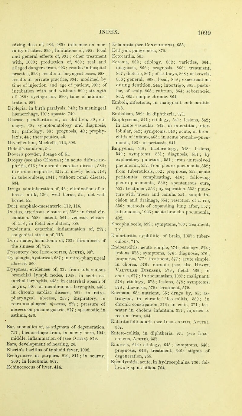 irizing dose of, 984, 985; influence on mor- tality of cities, 995 ; limitations of, 992; local and general effects of, 991; other treatnaent with, 1000; production of, 989 ; real and alleged dangers from, 993; results in hospital practice, 993 ; results in laryngeal cases, 998; results in private practice, 994; modified by time of injection and age of patient, 997 ; of intubation with and without, 999; strength of, 989; syringe for, 990 ; time of adminis- tration, 991. Diplegia, in birth paralysis, 742; in meningeal hsemorrhage, 107 ; spastic, 740. Disease, peculiarities of, in children, 30; eti- ology, 30; symptomatology and diagnosis, 31; pathology, 38 ; prognosis, 40; prophy- laxis, 44; therapeutics, 45. Diverticulum, Meckers, 112, 308. Dobell's solution, 56. Dover's powder, dosage of, 51. Dropsy (see also (Edema); in acute diffuse ne- phritis, 616; in chronic cardiac disease, 582; in chronic nephritis, 621; in newly born, 118; in tuberculoses, 1041; without renal disease, 634. Drugs, administration of, 46; elimination of, in breast milk, 136; well borne, 52; not well borne, 52. Duct, omphalo-mesenteric, 112, 116. Ductus, arteriosus, closure of, 558; in foetal cir- culation, 558; patent, 564; venosus, closure of, 558; in foetal circulation, 558. Duodenum, catarrhal inflammation of, 297; congenital atresia of, 115. Dura mater, hfematoma of, 703; thrombosis of the sinuses of, 723. Dysentery (see Ileo-colitis, Acute), 337. Dysphagia, hysterical, 687 ; in retro-pharyngeal abscess, 260. Dyspnoea, evidences of, 33; from tuberculous bronchial lymph nodes, 1048; in acute ca- tarrhal laryngitis, 443; in catarrhal spasm of larynx, 440; in membranous laryngitis, 446 ; in chronic cardiac disease, 581; in retro- pharyngeal abscess, 259; inspiratory, in retro-cesophageal abscess, 277; pressure of abscess on pneumogastric, 277 ; spasmodic, in asthma, 473. Ear, anomalies of, as stigmata of degeneration, 757; hfemorrhage from, in newly born, 104; middle, inflammation of (see Otitis), 879. Ears, development of hearing, 26. E berth's bacillus of typhoid fever, 1008. Ecchymoses in purpura, 810, 811; in scurvy, 209; in leucseraia, 807. Echinococcus of liver, 414. Eclampsia (see Convulsions), 653. Ecthyma gangrenosa, 872. Ectoeardia, 565. Eczema, 862; etiology, 862; rarieties, 864; diagnosis, 866 ; prognosis, 866 ; treatment, 867 ; dietetic, 867 ; of kidneys, 868 ; of bowels, 868; general, 868; local, 869 ; e-xacerbations during dentition, 244; intertrigo, 865 ; pustu- lar, of scalp, 865; rubrum, 804; seborrhoeic, 862, 865; simple chronic, 864. Emboli, infectious, in malignant endocarditis, 578. Embolism, 502; in diphtheria, 971. Emphysema, 541; etiology, 541; lesions, 542; in acute vesicular, 542; in interstitial, inter- lobular, 542; symptoms, 543; acute, in bron- chitis of infants, 465; in acute broncho-pneu- monia, 493 ; in pertussis, 941. Empyema, 548; bacteriology, 548; lesions, 549; symptoms, 551; diagnosis, 551 ; by exploratory puncture, 551; from unresolved pneumonia, 552; from pleuro-pneumonia, 552; from tuberculosis, 552; prognosis, 552; acute peritonitis complicating, 416; following pleuro-pneumonia, 532; spontaneous cure, 553; treatment, 563 ; by aspiration, 553 ; punc- ture with trocar and canula, 554; simple in- cision and drainage, 554; resection of a rib, 556 ; methods of expanding lung after, 557; tuberculous, 1023 ; acute broncho-pneumonia, 492. Encephaloeele, 699 ; symptoms, 700 ; treatment, 701. Endarteritis, syphilitic, of brain, 1057; tuber- culous, 715. Endocarditis, acute simple, 574; etiology, 574; lesions, 575; symptoms, 576 ; diagnosis, 576 ; prognosis, 577; treatment, 577 ; acute simple, in chorea, 576; chronic (see also Heart, Valvular Disease), 579; foetal, 562; in chorea, 677; in rheumatism, 1087; malignant, 578; etiology, 578; lesions, 578; symptoms, 578 ; diagnosis, 579; treatment, 579. Enemata, 65; nutrient, 65; drugs by, 65; as- tringent, in chronic ' ileo-colitis, 359; in chronic constipation, 376 ; in colic, 371; ice- water in cholera infantum, 337; injuries to rectum from, 404. Enteritis foUicularis (see Ileo-colitis, Acute), 337. Entero-colitis, in diphtheria, 971 (see Ileo- colitis, Acute), 337. Enuresis, 644; etiology, 645; symptoms, 646 ; prognosis, 646; treatment, 646; stigma of degeneration, 758. Ependymitis, acute, in hydrocephalus, 736 ; fol- lowing spina bifida, 764.