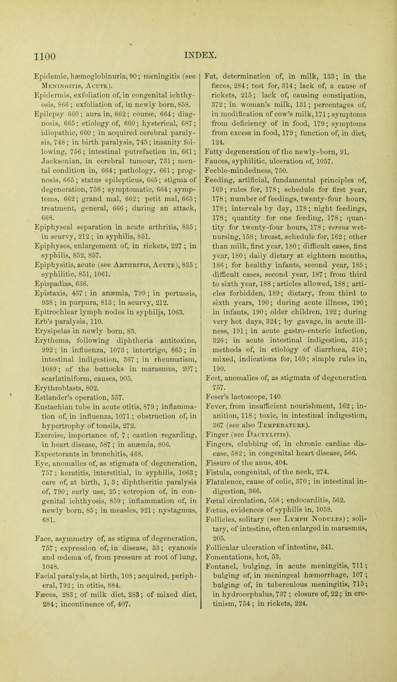 Epidemic, hsemoglobinuria, 90; meningitis (see Meningitis, Acute). Epidermis, exfoliation of, in congenital ichthy- osis, 866 ; exfoliation of, in newly born, 858. Epilepsy 600 ; aura in, 662; course, 664; diag- no.sis, 665; etiology of, 600; hysterical, 687 ; idiopathic, 660 ; in acquired cerebral paraly- sis, T48; in birth paralysis, 745; insanity fol- lowing, 756; intestinal putrefaction in, 661; Jacksonian, in cerebral tumour, 731; men- tal condition in, 664; pathology, 661; prog- nosis, 665 ; status epilepticus, 005; stigma of degeneration, 758; symptomatic, 664; symp- toms, 662; grand mal, 662; petit mal, 663 ; treatment, general, 006 ; during an attack, 668. Epiphyseal separation in acute arthritis, 835; in scurvy, 212 ; in syphilis, 851. Epiphyses, enlargement of, in rickets, 227 ; in syphilis, 852, 857. Epiphysitis, acute (see Arthritis, Acute), 835 ; syphilitic, 851, 1001. Epispadias, 636. Epistaxis, 437 ; in ansemia, 799 ; in pertussis, 938 ; in purpura, 813 ; in scurvy, 212. Epitrochlear lymph nodes in syphilis, 1003. Erb's paralysis, 110. Erysipelas in newly born, 83. Erythema, following diphtheria antitoxine, 992; in influenza, 1073 ; intertrigo, 865 ; in intestinal indigestion, 867; in rheumatism, 1089; of the buttocks in marasmus, 207; scarlatiniform, causes, 905. Erythroblasts, 802. Estlander's operation, 557. Eustachian tube in acute otitis, 879 ; inflamma- tion of, in influenza, 1071 ; obstruction of, in hypertrophy of tonsils, 272. Exercise, importance of, 7; caution regarding, in heart disease, 587 ; in antemia, 806. Expectorants in bronchitis, 468. Eye, anomalies of, as stigmata of degeneration, 757; keratitis, interstitial, in syphilis, 1063; care of, at birth, 1, 3; diphtheritic paralysis of, 790; early use, 25; ectropion of, in con- genital ichthyosis, 859 ; inflammation of, in newly born, 85; in measles, 921; nystagmus, 681. Face, asymmetry of, as stigma of degeneration, 757 ; e.xpression of, in disease, 33 ; cyanosis and oedema of, from pressure at root of lung, 1048. Facial paralysis, at birth, 108; acquired, periph- eral, 792 ; in otitis, 884. Faeces, 283; of milk diet, 283; of mixed diet, 284; incontinence of, 407. Fat, determination of, in milk, 133; in the faeces, 284; test for, 314; lack of, a cause of rickets, 215; lack of, causing constipation, 372; in woman's milk, 131; percentages of, in modification of cow's milk, 171; symptoms from deficiency of in food, 179; symptoms from excess in food, 179; function of, in diet, 124. Fatty degeneration of the newly-born, 91. Fauces, syphilitic, ulceration of, 1057. Feeble-mindedness, 750. Feeding, artificial, fundamental principles of, 109; rules for, 178; schedule for first year, 178 ; number of feedings, twenty-four hours, 178; intervals by day, 178; night feedings, 178; quantity for one feeding, 178; quan- tity for twenty-four hours, 178; -versus wet- nursing, 158; breast, schedule for, 162; other than milk, fir.st year, 180; difficult cases, first year, 180; daily dietary at eighteen months, 186; for healthy infants, second year, 185; difficult oases, second year, 187; from third to sixth year, 188 ; articles allowed, 188; arti- cles forbidden, 189; dietary, from third to sixth years, 190; during acute illness, 190; in infants, 190; older children, 192; during very hot days, 324; by gavage, in acute ill- ness, 191; in acute gastro-enteric infection, 320; in acute intestinal indigestion, 315; methods of, in etiology of diarrhoea, 310; mixed, indications for, 169; simple rules in, 190. Feet, anomalies of, as stigmata of degeneration 757. Feser's lactoscope, 140. Fever, from insufficient nourishment, 162; in- anition, 118 ; toxic, in intestinal indigestion, 307 (see also Temperature). Finger (see Dactylitis). Fingers, clubbing of, in chronic cardiac dis- ease, 582; in congenital heart disease, 566. Fissure of the anus, 404. Fistula, congenital, of the neck, 274. Flatulence, cause of colic, 370; in intestinal in- digestion, 366. Foatal circulation, 558 ; endocarditis, 562. Fwtus, evidences of syphilis in, 1058. Follicles, solitary (see Lymph Nodules); soli- tary, of intestine, often enlarged in marasmus, 205. Follicular ulceration of intestine, 341. Fomentations, hot, 53. Fontanel, bulging, in acute meningiti.s, 711 ; bulging of, in meningeal hsemorrhage, 107 ; bulging of, in tuberculous meningitis, 715 •, in hydrocephalus, 737 ; closure of, 22; in cre- tinism, 754 ; in rickets, 224.