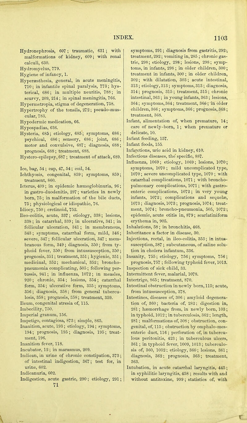 Hydronephrosis, 607; traumatic, 631; with malformations of kidney, 609 ; with renal calculi, 630. Hydromyelus, 779. Hygiene of infancy, 1. Hypersesthesia, general, in acute meningitis, 710; in infantile spinal paralysis, 773; hys- terical, 686 ; in multiple neuritis, 788; in scurvy, 209, 214; in spinal meningitis, 766. Hypermetropia, stigma of degeneration, 758. Hypertrophy of the tonsils, 272; pseudo-mus- cular, 783. Hypodermic medication, 66. Hypospadias, 636. Hysteria, 685; etiology, 685; symptoms, 686; psychical, 686 ; sensory, 686; joint, 686 ; motor and convulsive, 687; diagnosis, 688 ; prognosis, 688; treatment, 688. Hystero-epilepsy, 687 ; treatment of attack, 689. Ice, bag, 54 ; cap, 47, 54; coil, 54. Ichthyosis, congenital, 859; symptoms, 859; treatment, 860. Icterus, 409; in epidemic hsemoglobinuria, 96 ; in gastro-duodenitis, 297; varieties in newly born, 75; in malformation of the bile ducts, 75; physiological or idiopathic, 76. Idiocy, 750; cretinoid, 752. Ileo-colitis, acute, 337; etiology, 338; lesions, 338 ; in catarrhal, 339; in ulcerative, 341; in follicular ulceration, 341 ; in membranous, 343 ; symptoms, catarrhal form, mild, 346; severe, 347; follicular ulceration, 347 ; mem- branous form, 349; diagnosis, 350; from ty- phoid fever, 350; from intussusception, 350; prognosis, 351; treatment, 351; hygienic, 351; medicinal, 352; mechanical, 352; broncho- pneumonia complicating, 505; following per- tussis, 941; in influenza, 1072; in measles, 920 ; chronic, 354; lesions, 354; catarrhal form, 354; ulcerative form, 355; symptoms, 356; diagnosis, 358; from general tubercu- losis, 358 ; prognosis, 358; treatment, 359. Ileum, congenital atresia of, 115. Imbecility, 750. Imperial granum, 156. Impetigo, contagiosa, 873 ; simple, 865. Inanition, acute, 193 ; etiology, 194; symptoms, 194; prognosis, 195; diagnosis, 195; treat- ment, 196. Inanition fever, 118. Incubator, 12; in marasmus, 209. Indican, in urine of chronic constipation, 373; of intestinal indigestion, 367; test for, in urine, 602. Indicanuria, 602. Indigestion, acute gastric, 290: etiology, 291; 71 symptoms, 291; diagnosis from gastritis, 292; treatment, 292; vomiting in, 285 ; chronic gas- tric, 298; etiology, 298 ; lesions, 298; symp- toms, in infants, 298 ; in older children, 300; treatment in infants, 300 ; in older children, 302; with dilatation, 303; acute intestinal, 313; etiology, 313; symptoms, 313 ; diagnosis, 314; prognosis, 315; treatment, 315; chronic intestinal, 363 ; in young infants, 363; lesions, 364; symptoms,364; treatment, 366; in older children, 366 ; symptoms, 366; prognosis, 368; treatment, 368. Infant, alimentation of, when premature, 14; care of newly-born, 1; when premature or delicate, 10. Infant feeding, 157. Infant foods, 155. Infarctions, uric acid in kidney, 610. Infectious diseases, the specific, 887. Influenza, 1069 ; etiology, 1069 ; lesions, 1070; symptoms, 1070 ; mild uncomplicated type, 1070; severe uncomplicated type, 1070 ; with catarrhal complications, 1071; with broncho- pulmonary complications, 1071; with gastro- enteric complications, 1072; in very young infants, 1072; complications and sequelae, 1073 ; diagnosis, 1073 ; prognosis, 1074; treat- ment, 1074; broncho-pneumonia, 505, 1072; epidemic, acute otitis in, 879 ; scarlatiniform erythema in, 905. Inhalations, 58; in bronchitis, 468. Inheritance a factor in disease, 30. Injections, rectal, in ileo-colitis, 353; in intus- susception, 387 ; subcutaneous, of saline solu- tion in cholera infantum, 336. Insanity, 755; etiology, 756; symptoms, 756 ; prognosis, 757 ; following typhoid fever, 1013. Inspection of sick child, 33. Intermittent fever, malarial, 1078. Intertrigo, 865; treatment, 870. Intestinal obstruction in newly born, 115; acute, from intussusception, 378. Intestines, diseases of, 306 ; amyloid degenera- tion of, 360; bacteria of, 282; digestion in, 281; hemorrhage from, in newly born, 103; in typhoid, 1012; in tuberculosis, 362; length, 281; malformations of, 308; obstruction, con- genital, of, 115 ; obstruction by omphalo-mes- enteric duct, 116 ; perforation of, in tubercu- lous peritonitis, 423; in tuberculous ulcers, 361; in typhoid fever, 1009, 1013 ; tuberculo- sis of, 360, 1032; etiology, 360; lesions, 361; diagnosis, 362; prognosis, 363; treatment, 363. Intubation, in acute catarrhal laryngitis, 445; in syphilitic laryngitis, 458 ; results with and without antitoxine, 999 ; statistics of, with