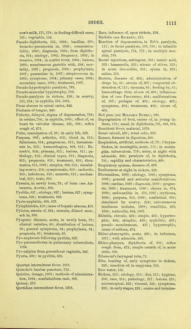 cow's milk, 171,179; in feeding difficult cases, 181: vegetable, 124. Pseudo-diphtheria, 951, 1002; bacillus, 978; broncho-pneumonia in, 1005; communica- bility, 1003; diagnosis, 1006; from diphthe- ria, 974; etiology, 1002; frequency, 1002; in measles, 1004; in scarlet fever, 1004; lesions, 1003; membranous gastritis with, 294; mor- tality, 1007 ; prognosis, 1006 ; prophylaxis, 1007; quarantine in, 1007; streptococcus in, 1002; symptoms, 1004; primary cases, 1004; secondary cases, 1004; treatment, 1007. Pseudo-hypertrophic paralysis, 783. Pseudo-muscular hypertrophy, 783. Pseudo-paralysis in rickets, 229; in scurvy, 210, 214; in syphilis, 853,1061. Psoas abscess in spinal caries, 842. Psoriasis of tongue, 240. Puberty, delayed, stigma of degeneration, 758; in cretins, 754; in syphilis, 1065; effect of, on heart-in valvular disease, 581, 586; reflex cough of, 473. Pulse, examination of, 83; in early life, 559. Purpura, 809*; arthritic, 815; blood in, 812; fulminans, 814; gangrenous, 815; hsematem- esis in, 315; haemorrhagioa, 809, 813; He- noch's, 814; primary, 811; lesions, 811; pa- thology, 812; clinical types, 813; diagnosis, 815; prognosis, 816; treatment, 816; rheu- matica, 815,1089 ; simplex, 809, 813; simulat- ing scurvy, 214; symptomatic, 810; cachectic, 810; infectious, 810; neurotic, 811; mechan- ical, 810; toxic, 810. Pyaemia, in newly born, 79; of bone (see Ar- thritis, Acute), 835. Pyelitis, 627; etiology, 627 ; lesions, 627 ; symp- toms, 628 ; treatment, 629. Pyelo-nephritis, 608, 627. Pylephlebitis, 410; cause of hepatic abscess, 410. Pylorus, atresia of, 284; stenosis, dilated stom- . ach in, 303. Pyogenic diseases, acute, in newly born, 79; clinical varieties, 80; distribution of lesions, 83 ; general symptoms, 84; prophylaxis, 84; prognosis, 85 ; treatment, 85. Pyo-nephrosis following pyelitis, 627. Pyo-pneumothorax in pulmonary tuberculosis, 1024. Pyo-salpinx from gonorrhoeal vaginitis, 643. Pyuria, 600; in pyelitis, 628. Quartan intermittent fever, 1078. Quincke's lumbar puncture, 713. Quinine, dosage, 1083 ; methods of administra- tion, 1082; scarlatiniform rash, 905. Quinsy, 270. Quotidian intermittent fever, 1078. Race, influence of, upon rickets, 216. Rachitis (see Rickets), 215. Reaction of degeneration, in Erb's paralysis, 111; in facial paralysis, 109, 793; in infantile spinal paralysis, 774, 777 ; in multiple neu- ritis, 789. Rectal injections, astringent, 353; tannic acid, 353 ; hamamelis, 353; nitrate of silver, 353; in acute ileo-colitis, 353; opium in, 353; saline, 353. Rectum, diseases of, 402; administration of drugs by, 65; atresia of, 307 ; congenital ob- struction of, 115; enemata, 65; feeding by, 65; haamorrhage from ulcers of, 406; inflamma- tion of (see Proctitis), 404; malformations of, 307; prolapse of, 402; etiology, 402; symptoms, 402; treatment, 402; ulcers of, 405. Red gum (see Miliaria Rubra), 860. Regurgitation of food, causes of, in young in- fants, 179; nasal, in diphtheria, 791, 966, 975. Remittent fever, malarial, 1078. Renal calculi, 630; renal colic, 630. Rennet, ferment in digestion, 280. Respiration, artificial, methods of, 70; Cheyne- Stokes, in meningitis, acute, 711; in menin- gitis, tuberculous, 718 ; noisy, at night with adenoids, 264; paralysis of, in diphtheria, 791; rapidity and characteristics, 460. Respiratory system, diseases of, 428. Restlessness at night in rickets, 223. Rheumatism, 1085; etiology, 1085; symptoms, 1086 ; general and articular manifestations, 1086 ; cardiac, 1087; diagnosis, 1089 ; progno- sis, 1089 ; treatment, 1090 : chorea in, 674, 1088; endocarditis in, 576, 1087 ; erythema, 1089; purpura, 815, 1089; scarlatinal, 902; simulated by scurvy, 214; subcutaneous tendinous nodules, 1088; tonsillitis, 269, 1088 ; torticollis, 684, 1087. Rhinitis, chronic, 432; simple, 432; hypertro- phic, 434; atrophic, 435; syphilitic, 435; pseudo - membranous, 437 ; hypertrophic, cause of asthma, 474. Rhino-pharyngitis, acute, 428; in influenza, 1071; with adenoids, 263. Rhino-pharynx, diphtheria of, 958; reflex cough from, 472; simple catarrh of, in acute otitis, 880. Ribemont's laryngeal tube, 71. Ribs, beading of, early symptoms in rickets, 223; resection of, in empyema, 556. Rice water, 155. Rickets, 215 ; etiology, 215; diet, 215; hygiene, 216; race, 216; pathology, 217; lesions. 218; microscopical, 222; visceral, 222; symptoms, 222; in early stages, 223 ; course and termina-